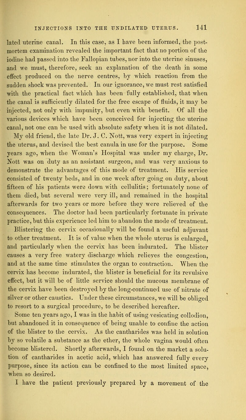 latecl uterine canal. In this case, as I have been informed, the post- mortem examination revealed the important fact that no portion of the iodine had passed into the Fallopian tubes, nor into the uterine sinuses, and we must, therefore, seek an explanation of the death in some effect produced on the nerve centres, by which reaction from the sudden shock was prevented. In our ignorance, we must rest satisfied with the practical fact which has been fully established, that when the canal is sufficiently dilated for the free escape of fluids, it may be injected, not only with impunity, but even with benefit. Of all the various devices which have been conceived for injecting the uterine canal, not one can be used with absolute safety when it is not dilated. My old friend, the late Dr. J. C. Nott, was very expert in injecting the uterus, and devised the best canula in use for the purpose. Some years ago, when the Woman's Hospital was under my charge, Dr. Nott was on duty as an assistant surgeon, and was very anxious to demonstrate the advantages of this mode of treatment. His service consisted of twenty beds, and in one week after going on duty, about fifteen of his patients were down with cellulitis; fortunately none of them died, but several were very ill, and remained in the hospital afterwards for two years or more before they were relieved of the consequences. The doctor had been particularly fortunate in private practice, but this experience led him to abandon the mode of treatment. Blistering the cervix occasionally will be found a useful adjuvant to other treatment. It is of value when the whole uterus is enlarged, O 7 and particularly when the cervix has been indurated. The blister causes a very free watery discharge which relieves the congestion, and at the same time stimulates the organ to contraction. When the cervix has become indurated, the blister is beneficial for its revulsive effect, but it will be of little service should the mucous membrane of the cervix have been destroyed by the long-continued use of nitrate of silver or other caustics. Under these circumstances, we will be obliged to resort to a surgical procedure, to be described hereafter. Some ten years ago, I was in the habit of using vesicating collodion, but abandoned it in consequence of being unable to confine the action of the blister to the cervix. As the cantharides was held in solution by so volatile a substance as the ether, the whole vagina would often become blistered. Shortly afterwards, I found on the market a solu- tion of cantharides in acetic acid, which has answered fully every purpose, since its action can be confined to the most limited space, when so desired. I have the patient previously prepared by a movement of the