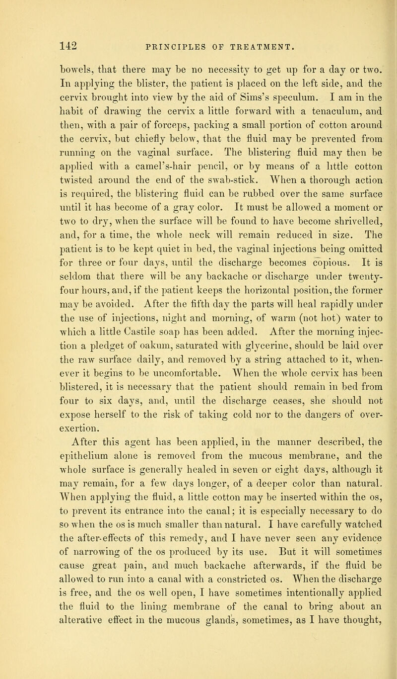 bowels, that there may be no necessity to get up for a day or two. In applying the blister, the patient is placed on the left side, and the cervix brought into view by the aid of Sims's speculum. I am in the habit of drawing the cervix a little forward with a tenaculum, and then, with a pair of forceps, packing a small portion of cotton around the cervix, but chiefly below, that the fluid may be prevented from running on the vaginal surface. The blistering fluid may then be applied with a camel's-hair pencil, or by means of a little cotton twisted around the end of the swab-stick. When a thorough action is required, the blistering fluid can be rubbed over the same surface until it has become of a gray color. It must be allowed a moment or two to dry, when the surface will be found to have become shrivelled, and, for a time, the whole neck will remain reduced in size. The patient is to be kept quiet in bed, the vaginal injections being omitted for three or four days, until the discharge becomes copious. It is seldom that there will be any backache or discharge under twenty- four hours, and, if the patient keeps the horizontal position, the former may be avoided. After the fifth day the parts will heal rapidly under the use of injections, night and morning, of warm (not hot) water to which a little Castile soap has been added. After the morning injec- tion a pledget of oakum, saturated with glycerine, should be laid over the raw surface daily, and removed by a string attached to it, when- ever it begins to be uncomfortable. When the whole cervix has been blistered, it is necessary that the patient should remain in bed from four to six days, and, until the discharge ceases, she should not expose herself to the risk of taking cold nor to the dangers of over- exertion. After this agent has been applied, in the manner described, the epithelium alone is removed from the mucous membrane, and the whole surface is generally healed in seven or eight days, although it may remain, for a few days longer, of a deeper color than natural. When applying the fluid, a little cotton may be inserted within the os, to prevent its entrance into the canal; it is especially necessary to do so when the os is much smaller than natural. I have carefully watched the after-effects of this remedy, and I have never seen any evidence of narrowing of the os produced by its use. But it will sometimes cause great pain, and much backache afterwards, if the fluid be allowed to run into a canal with a constricted os. When the discharge is free, and the os well open, I have sometimes intentionally applied the fluid to the lining membrane of the canal to bring about an alterative effect in the mucous gland's, sometimes, as I have thought,