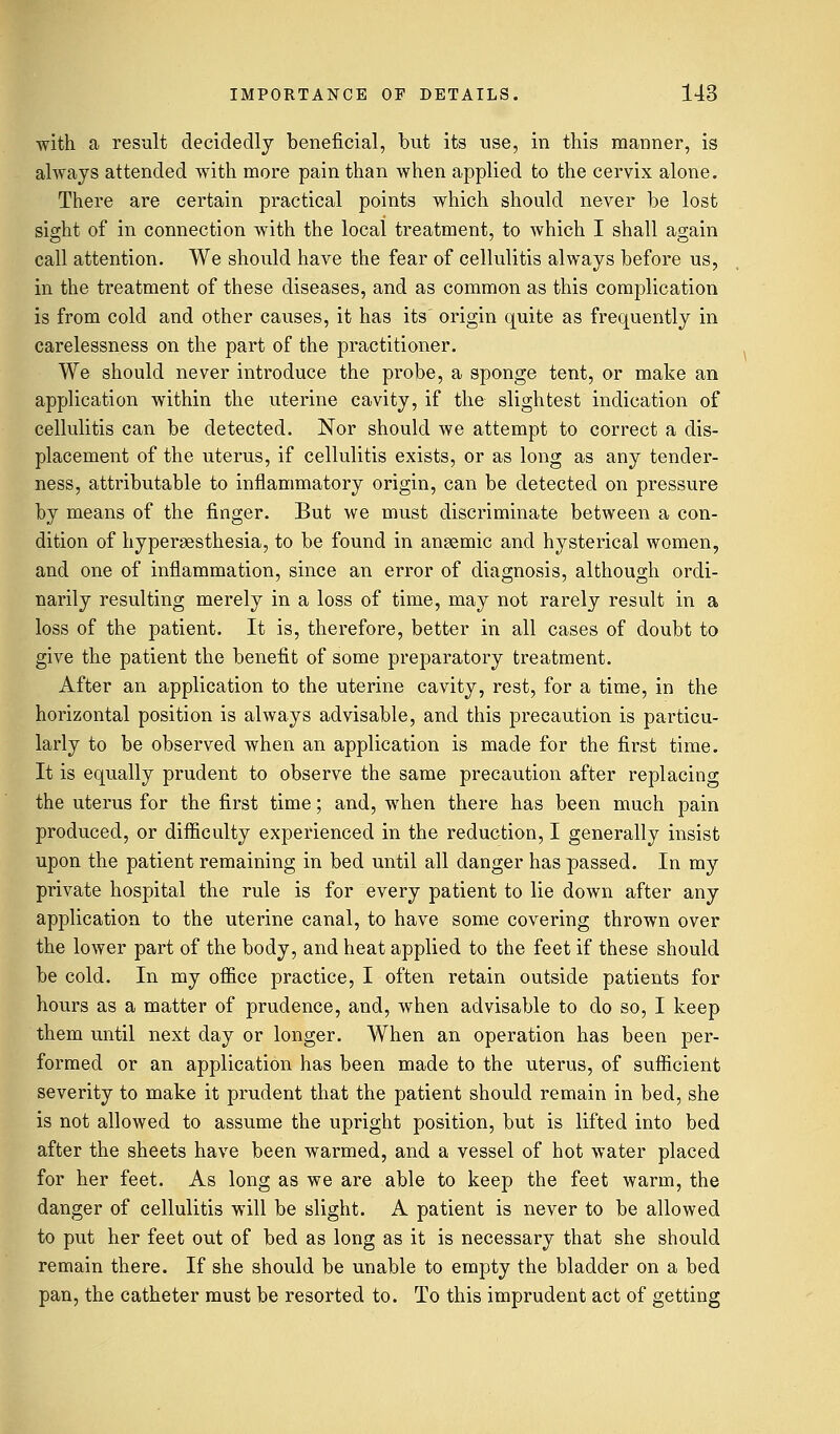 with a result decidedly beneficial, but its use, in this manner, is always attended with more pain than when applied to the cervix alone. There are certain practical points which should never be lost sight of in connection with the local treatment, to which I shall again call attention. We should have the fear of cellulitis always before us, in the treatment of these diseases, and as common as this complication is from cold and other causes, it has its origin quite as frequently in carelessness on the part of the practitioner. We should never introduce the probe, a sponge tent, or make an application within the uterine cavity, if the slightest indication of cellulitis can be detected. Nor should we attempt to correct a dis- placement of the uterus, if cellulitis exists, or as long as any tender- ness, attributable to inflammatory origin, can be detected on pressure by means of the finger. But we must discriminate between a con- dition of hyperesthesia, to be found in anaemic and hysterical women, and one of inflammation, since an error of diagnosis, although ordi- narily resulting merely in a loss of time, may not rarely result in a loss of the patient. It is, therefore, better in all cases of doubt to give the patient the benefit of some preparatory treatment. After an application to the uterine cavity, rest, for a time, in the horizontal position is always advisable, and this precaution is particu- larly to be observed when an application is made for the first time. It is equally prudent to observe the same precaution after replacing the uterus for the first time; and, when there has been much pain produced, or difficulty experienced in the reduction, I generally insist upon the patient remaining in bed until all danger has passed. In my private hospital the rule is for every patient to lie down after any application to the uterine canal, to have some covering thrown over the lower part of the body, and heat applied to the feet if these should be cold. In my office practice, I often retain outside patients for hours as a matter of prudence, and, when advisable to do so, I keep them until next day or longer. When an operation has been per- formed or an application has been made to the uterus, of sufficient severity to make it prudent that the patient should remain in bed, she is not allowed to assume the upright position, but is lifted into bed after the sheets have been warmed, and a vessel of hot water placed for her feet. As long as we are able to keep the feet warm, the danger of cellulitis will be slight. A patient is never to be allowed to put her feet out of bed as long as it is necessary that she should remain there. If she should be unable to empty the bladder on a bed pan, the catheter must be resorted to. To this imprudent act of getting