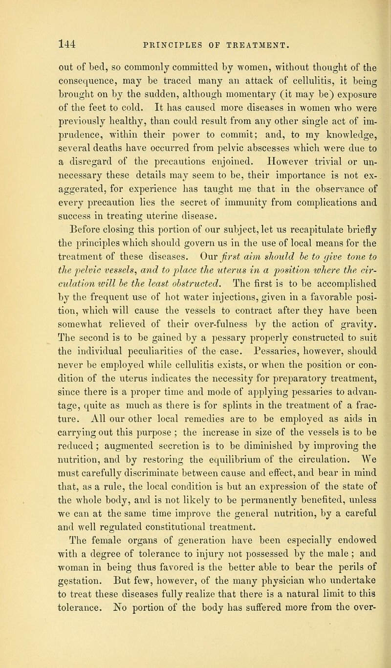 out of bed, so commonly committed by women, without thought of the consequence, may be traced many an attack of cellulitis, it being brought on by the sudden, although momentary (it may be) exposure of the feet to cold. It has caused more diseases in women who were previously healthy, than could result from any other single act of im- prudence, within their power to commit; and, to my knowledge, several deaths have occurred from pelvic abscesses which were due to a disregard of the precautions enjoined. However trivial or un- necessary these details may seem to be, their importance is not ex- aggerated, for experience has taught me that in the observance of every precaution lies the secret of immunity from complications and success in treating uterine disease. Before closing this portion of our subject, let us recapitulate briefly the principles which should govern us in the use of local means for the treatment of these diseases. Our first aim should be to give tone to the pelvic vessels, and to place the uterus in a position where the cir- culation will be the least obstructed. The first is to be accomplished by the frequent use of hot water injections, given in a favorable posi- tion, which will cause the vessels to contract after they have been somewhat relieved of their over-fulness by the action of gravity. The second is to be gained by a pessary properly constructed to suit the individual peculiarities of the case. Pessaries, however, should never be employed while cellulitis exists, or when the position or con- dition of the uterus indicates the necessity for preparatory treatment, since there is a proper time and mode of applying pessaries to advan- tage, quite as much as there is for splints in the treatment of a frac- ture. All our other local remedies are to be employed as aids in carrying out this purpose ; the increase in size of the vessels is to be reduced; augmented secretion is to be diminished by improving the nutrition, and by restoring the equilibrium of the circulation. We must carefully discriminate between cause and effect, and bear in mind that, as a rule, the local condition is but an expression of the state of the whole body, and is not likely to be permanently benefited, unless we can at the same time improve the general nutrition, by a careful and well regulated constitutional treatment. The female organs of generation have been especially endowed with a degree of tolerance to injury not possessed by the male ; and woman in being thus favored is the better able to bear the perils of gestation. But few, however, of the many physician who undertake to treat these diseases fully realize that there is a natural limit to this tolerance. No portion of the body has suffered more from the over-