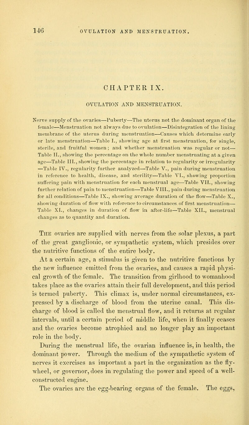 CHAPTER IX. OVULATION AND MENSTRUATION. Nerve supply of the ovaries—Puberty—The uterus not the dominant organ of the female—Menstruation not always due to ovulation—Disintegration of the lining membrane of the uterus during menstruation—Causes which determine early or late menstruation—Table I., showing age at first menstruation, for single, sterile, and fruitful women; and whether menstruation was regular or not— Table II., showing the percentage on the whole number menstruating at a given age—Table III., showing the percentage in relation to regularity or irregularity —Table IV., regularity further analyzed—Table V., pain during menstruation in reference to health, disease, and sterility—Table VI., showing proportion suffering pain with menstruation for each menstrual age—Table VII., showing further relation of pain to menstruation—Table VIII., pain during menstruation for all conditions—Table IX., showing average duration of the flow—Table X., showing duration of flow with reference to circumstances of first menstruation— Table XL, changes in duration of flow in after-life—Table XII., menstrual changes as to quantity and duration. The ovaries are supplied with nerves from the solar plexus, a part of the great ganglionic, or sympathetic system, which presides over the nutritive functions of the entire body. At a certain age, a stimulus is given to the nutritive functions by the new influence emitted from the ovaries, and causes a rapid physi- cal growth of the female. The transition from girlhood to womanhood takes place as the ovaries attain their full development, and this period is termed puberty. This climax is, under normal circumstances, ex- pressed by a discharge of blood from the uterine canal. This dis- charge of blood is called the menstrual flow, and it returns at regular intervals, until a certain period of middle life, when it finally ceases and the ovaries become atrophied and no longer play an important role in the body. During the menstrual life, the ovarian influence is, in health, the dominant power. Through the medium of the sympathetic system of nerves it exercises as important a part in the organization as the fly- wheel, or governor, does in regulating the power and speed of a well- constructed engine. The ovaries are the egg-bearing organs of the female. The eggs,