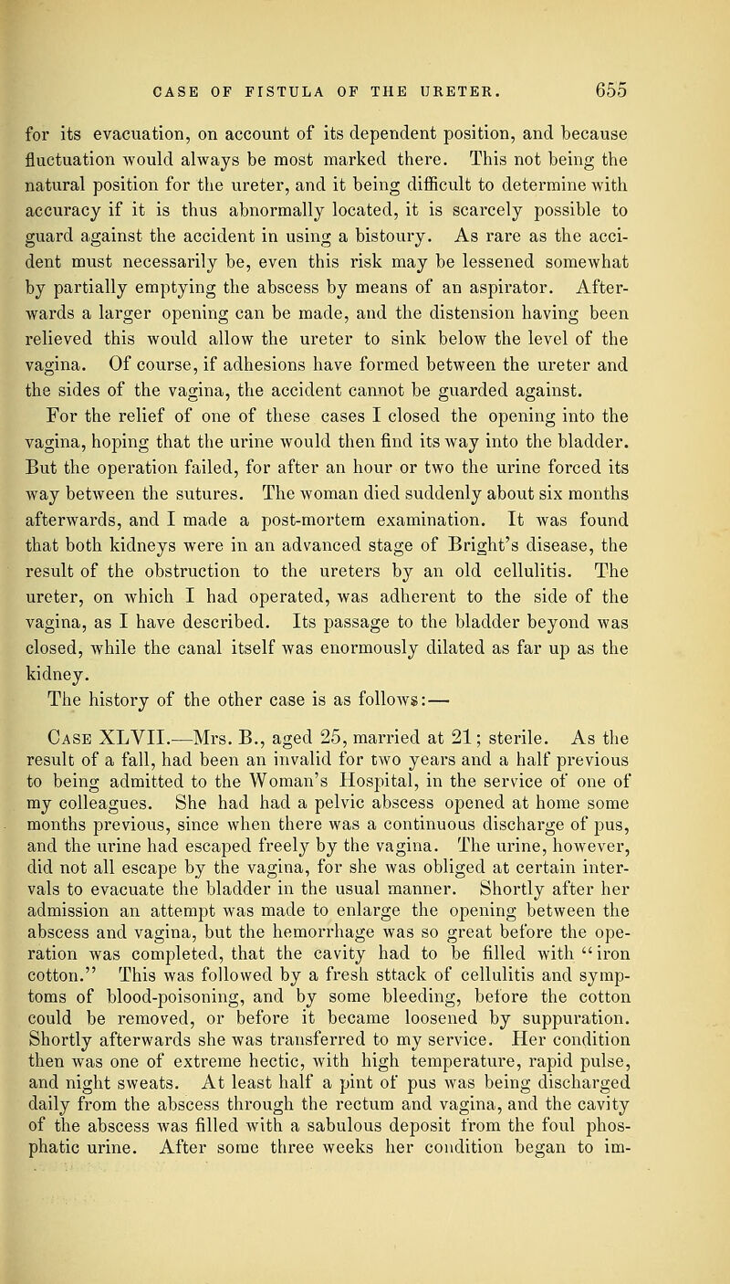 for its evacuation, on account of its dependent position, and because fluctuation Avould always be most marked there. This not being the natural position for the ureter, and it being difficult to determine with accuracy if it is thus abnormally located, it is scarcely possible to guard against the accident in using a bistoury. As rare as the acci- dent must necessarily be, even this risk may be lessened somewhat by partially emptying the abscess by means of an aspirator. After- wards a larger opening can be made, and the distension having been relieved this would allow the ureter to sink below the level of the vagina. Of course, if adhesions have formed between the ureter and the sides of the vagina, the accident cannot be guarded against. For the relief of one of these cases I closed the opening into the vagina, hoping that the urine would then find its way into the bladder. But the operation failed, for after an hour or two the urine forced its way between the sutures. The woman died suddenly about six months afterwards, and I made a post-mortem examination. It was found that both kidneys were in an advanced stage of Bright's disease, the result of the obstruction to the ureters by an old cellulitis. The ureter, on which I had operated, was adherent to the side of the vagina, as I have described. Its passage to the bladder beyond was closed, while the canal itself was enormously dilated as far up as the kidney. The history of the other case is as follows:— Case XLVII.—Mrs. B., aged 25, married at 21; sterile. As the result of a fall, had been an invalid for two years and a half previous to being admitted to the Woman's Hospital, in the service of one of my colleagues. She had had a pelvic abscess opened at home some months previous, since when there was a continuous discharge of pus, and the urine had escaped freely by the vagina. The urine, however, did not all escape by the vagina, for she was obliged at certain inter- vals to evacuate the bladder in the usual manner. Shortly after her admission an attempt was made to enlarge the opening between the abscess and vagina, but the hemorrhage was so great before the ope- ration was completed, that the cavity had to be filled with iron cotton. This was followed by a fresh sttack of cellulitis and symp- toms of blood-poisoning, and by some bleeding, before the cotton could be removed, or before it became loosened by suppuration. Shortly afterwards she was transferred to my service. Her condition then was one of extreme hectic, with high temperature, rapid pulse, and night sweats. At least half a pint of pus was being discharged daily from the abscess through the rectum and vagina, and the cavity of the abscess Avas filled with a sabulous deposit from the foul phos- phatic urine. After some three weeks her condition began to im-