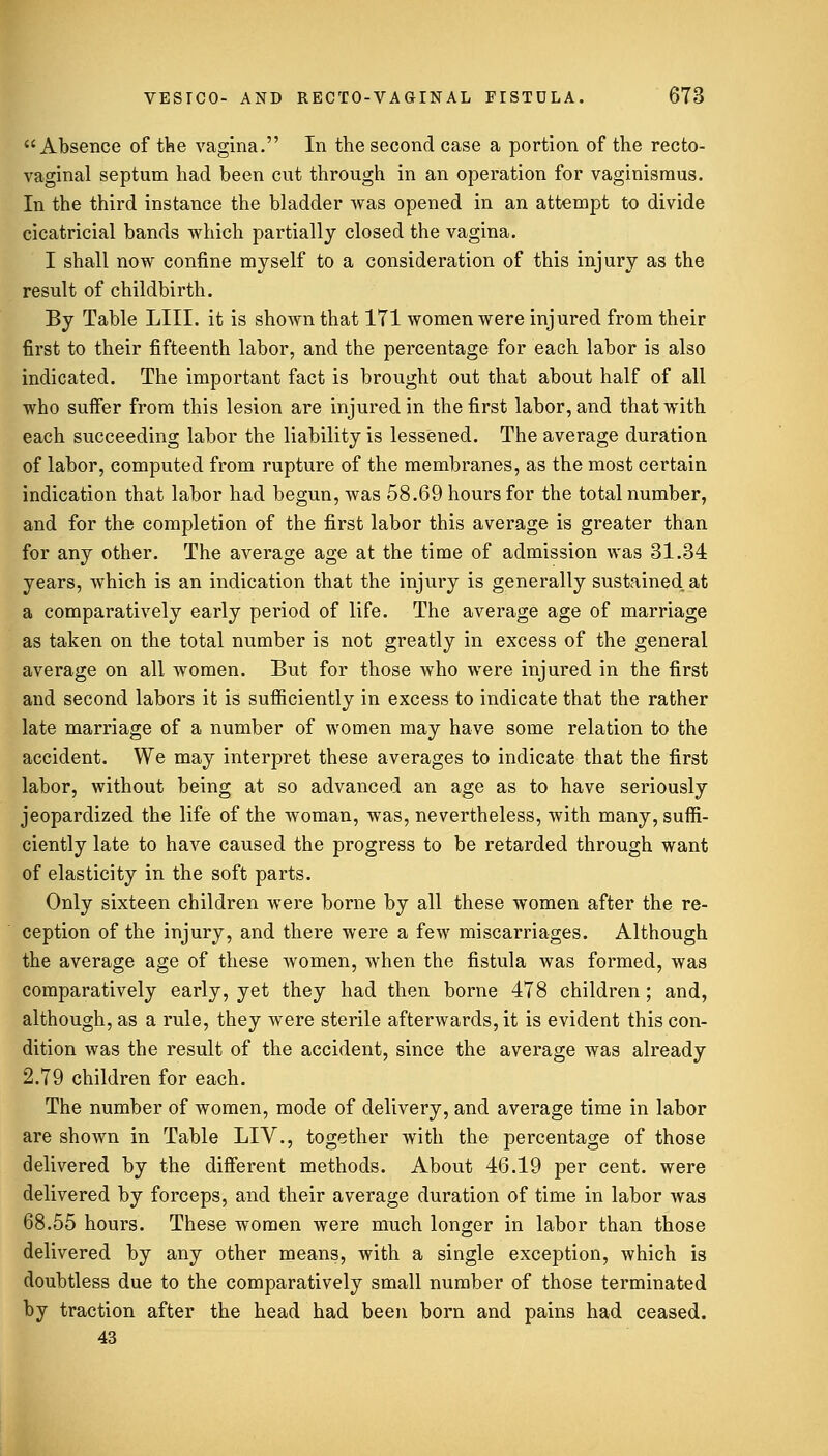 Absence of the vagina. In the second case a portion of the recto- vaginal septum had been cut through in an operation for vaginismus. In the third instance the bladder was opened in an attempt to divide cicatricial bands which partially closed the vagina. I shall now confine myself to a consideration of this injury as the result of childbirth. By Table LIII. it is shown that 171 women were injured from their first to their fifteenth labor, and the percentage for each labor is also indicated. The important fact is brought out that about half of all who suffer from this lesion are injured in the first labor, and that with each succeeding labor the liability is lessened. The average duration of labor, computed from rupture of the membranes, as the most certain indication that labor had begun, was 58.69 hours for the total number, and for the completion of the first labor this average is greater than for any other. The average age at the time of admission was 31.34 years, which is an indication that the injury is generally sustained, at a comparatively early period of life. The average age of marriage as taken on the total number is not greatly in excess of the general average on all women. But for those who were injured in the first and second labors it is sufficiently in excess to indicate that the rather late marriage of a number of women may have some relation to the accident. We may interpret these averages to indicate that the first labor, without being at so advanced an age as to have seriously jeopardized the life of the woman, was, nevertheless, with many, suffi- ciently late to have caused the progress to be retarded through want of elasticity in the soft parts. Only sixteen children were borne by all these women after the re- ception of the injury, and there were a few miscarriages. Although the average age of these women, when the fistula was formed, was comparatively early, yet they had then borne 478 children; and, although, as a rule, they were sterile afterwards, it is evident this con- dition was the result of the accident, since the average was already 2.79 children for each. The number of women, mode of delivery, and average time in labor are shown in Table LIV., together with the percentage of those delivered by the different methods. About 46.19 per cent, were delivered by forceps, and their average duration of time in labor was 68.55 hours. These women were much longer in labor than those delivered by any other means, with a single exception, which is doubtless due to the comparatively small number of those terminated by traction after the head had been born and pains had ceased. 43