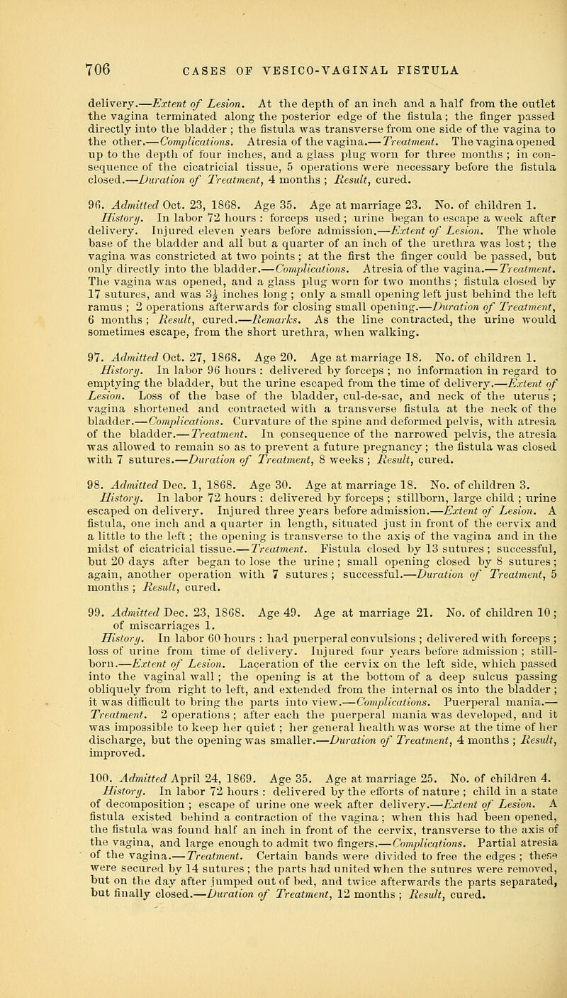 delivery.—Extent of Lesion. At the depth of an inch and a half from the outlet the vagina terminated along the posterior edge of the fistula; the finger passed directly into the bladder ; the fistula was transverse from one side of the vagina to the other.—Complications. Atresia of the vagina.— Treatment. The vagina opened up to the depth of four inches, and a glass plug worn for three months ; in con- sequence of the cicatricial tissue, 5 operations were necessary before the fistula closed.—Duration of Treatment, 4 months ; Result, cured. 96. Admitted Oct. 23, 1868. Age 35. Age at marriage 23. No. of children 1. History. In labor 72 hours : forceps used; urine began to escape a week after delivery. Injured eleven years before admission.—Extent of Lesion. The whole base of the bladder and all but a quarter of an inch of the urethra was lost; the vagina was constricted at two points ; at the first the finger could be passed, but only directly into the bladder.—Complications. Atresia of the vagina.— Treatment. The vagina was opened, and a glass plug worn for two months ; fistula closed by 17 sutures, and was 3^ inches long ; only a small opening left just behind the left ramus ; 2 operations afterwards for closing small opening.—Duration of Treatment, 6 months ; Result, cured.—Remarks. As the line contracted, the urine would sometimes escape, from the short urethra, when walking. 97. Admitted Oct. 27, 1868. Age 20. Age at marriage 18. No. of children 1. History. In labor 96 hours : delivered by forceps ; no information in regard to emptying the bladder, but the urine escaped from the time of delivery.—Extent of Lesion. Loss of the base of the bladder, cul-de-sac, and neck of the uterus ; vagina shortened and contracted with a transverse fistula at the neck of the bladder.—Complications. Curvature of the spine and deformed pelvis, with atresia of the bladder.— Treatment. In consequence of the narrowed pelvis, the atresia was allowed to remain so as to prevent a future pregnancy; the fistula was closed with 7 sutures.—Duration of Treatment, 8 weeks ; Result, cured. 98. Admitted Deo. 1, 1868. Age 30. Age at marriage 18. No. of children 3. History. In labor 72 hours : delivered by forceps ; stillborn, large child ; urine escaped on delivery. Injured three years before admission.—Extent of Lesion. A fistula, one inch and a quarter in length, situated just in front of the cervix and a little to the left; the opening is transverse to the axis of the vagina and in the midst of cicatricial tissue.— Treatment. Fistula closed by 13 sutures; successful, but 20 days after began to lose the urine; small opening closed by 8 sutures; again, another operation with 7 sutures ; successful.—Duration of Treatment, 5 months ; Result, cured. 99. Admitted Dec. 23, 1868. Age 49. Age at marriage 21. No. of children 10 ; of miscarriages 1. History. In labor 60 hours : had puerperal convulsions ; delivered with forceps ; loss of urine from time of delivery. Injured four years before admission ; still- born.—Extent of Lesion. Laceration of the cervix on the left side, which passed into the vaginal wall ; the opening is at the bottom of a deep sulcus passing obliquely from right to left, and extended from the internal os into the bladder ; it was difficult to bring the parts into view.—Complications. Puerperal mania.— Treatment. 2 operations ; after each the puerperal mania was developed, and it was impossible to keep her quiet ; her general health was worse at the time of her discharge, but the opening was smaller.—Duration of Treatment, 4 months ; Result, improved. 100. Admitted April 24, 1869. Age 35. Age at marriage 25. No. of children 4. History. In labor 72 hours : delivered by the efforts of nature ; child in a state of decomposition ; escape of urine one week after delivery.—Extent of Lesion. A fistula existed behind a contraction of the vagina; when this had been opened, the fistula was found half an inch in front of the cervix, transverse to the axis of the vagina, and large enough to admit two fingers.—Complications. Partial atresia of the vagina.— Treatment. Certain bands were divided to free the edges ; these were secured by 14 sutures; the parts had united when the sutures were removed, but on the day after jumped out of bed, and twice afterwards the parts separated, but finally closed.—Duration of Treatment, 12 months ; Result, cured.