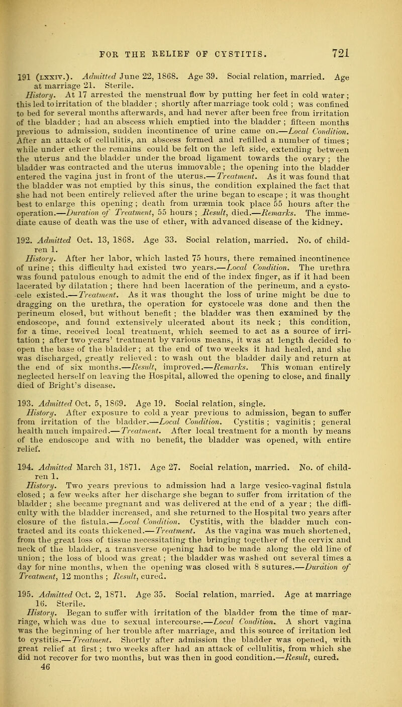 191 (lxxiv.). Admitted June 22, 1868. Age 39. Social relation, married. Age at marriage 21. Sterile. History. At 17 arrested the menstrual flow by putting her feet in cold water; this led to irritation of the bladder ; shortly after marriage took cold ; was confined to bed for several months afterwards, and had never after been free from irritation of the bladder ; had an abscess which emptied into the bladder ; fifteen months previous to admission, sudden incontinence of urine came on.—Local Condition. After an attack of cellulitis, an abscess formed and refilled a number of times; while under ether the remains could be felt on the left side, extending between the uterus and the bladder under the broad ligament towards the ovary ; the bladder was contracted and the uterus immovable; the opening into the bladder entered the vagina just in front of the uterus.— Treatment. As it was found that the bladder was not emptied by this sinus, the condition explained the fact that she had not been entirely relieved after the urine began to escape ; it was thought best to enlarge this opening ; death from uraemia took place 55 hours after the operation.—Duration of Treatment, 55 hours ; Residt, died.—Remarks. The imme- diate cause of death was the use of ether, with advanced disease of the kidney. 192. Admitted Oct. 13, 1868. Age 33. Social relation, married. No. of child- ren 1. History. After her labor, which lasted 75 hours, there remained incontinence of urine ; this difficulty had existed two years.—Local Condition. The urethra was found patulous enough to admit the end of the index finger, as if it had been lacerated by dilatation ; there had been laceration of the perineum, and a cysto- -cele existed.— Treatment. As it was thought the loss of urine might be due to dragging on the urethra, the operation for cystocele was done and then the perineum closed, but without benefit ; the bladder was then examined by the endoscope, and found extensively ulcerated about its neck ; this condition, for a time, received local treatment, which seemed to act as a source of irri- tation; after two years' treatment by various means, it was at length decided to open the base of the bladder ; at the end of two weeks it had healed, and she was discharged, greatly relieved : to wash out the bladder daily and return at the end of six months.—Result, improved.—Remarks. This woman entirely neglected herself on leaving the Hospital, allowed the opening to close, and finally died of Bright's disease. 193. Admitted Oct. 5, 1869. Age 19. Social relation, single. History. After exposure to cold a year previous to admission, began to suffer from irritation of the bladder.—Local Condition. Cystitis ; vaginitis ; general health much impaired.— Treatment. After local treatment for a month by means of the endoscope and with no benefit, the bladder was opened, with, entire relief. 194. Admitted March 31, 1871. Age 27. Social relation, married. No. of child- ren 1. History. Two years previous to admission had a large vesico-vaginal fistula closed; a few weeks after her discharge she began to suffer from irritation of the bladder ; she became pregnant and was delivered at the end of a year ; the diffi- culty with the bladder increased, and she returned to the Hospital two years after closure of the fistula.—Local Condition. Cystitis, with the bladder much con- tracted and its coats thickened.—Treatment. As the vagina was much shortened, from the great loss of tissue necessitating the bringing together of the cervix and neck of the bladder, a transverse opening had to be made along the old line of union; the loss of blood was great; the bladder was washed out several times a day for nine months, when the ojtening was closed with 8 sutures.—Duration of Treatment, 12 months ; Result, cured. 195. Admitted Oct. 2, 1871. Age 35. Social relation, married. Age at marriage 16. Sterile. History. Began to suffer with irritation of the bladder from the time of mar- riage, which was due to sexual intercourse.—Local Condition. A short vagina was the beginning of her trouble after marriage, and this source of irritation led to cystitis.— Treatment. Shortly after admission the bladder was opened, with great relief at first; two weeks after had an attack of cellulitis, from which she did not recover for two months, but was then in good condition.—Result, cured. 46