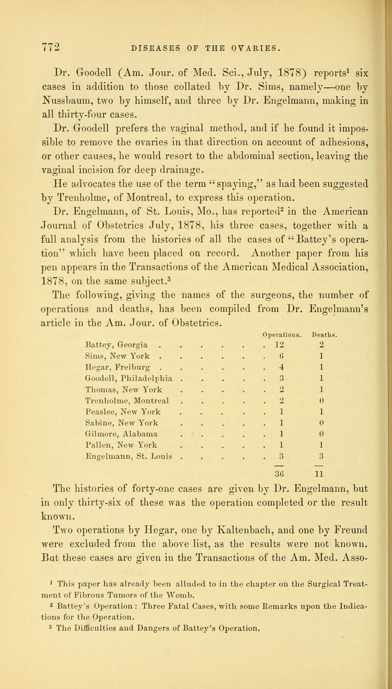 Dr. Goodell (Am. Jour, of Med. Sci., July, 1878) reports1 six cases in addition to those collated by Dr. Sims, namely—one by Nussbaum, two by himself, and three by Dr. Engelmann, making in all thirty-four cases. Dr. Goodell prefers the vaginal method, and if he found it impos- sible to remove the ovaries in that direction on account of adhesions, or other causes, he would resort to the abdominal section, leaving the vaginal incision for deep drainage. He advocates the use of the term spaying, as had been suggested by Trenholme, of Montreal, to express this operation. Dr. Engelmann, of St. Louis, Mo., has reported2 in the American Journal of Obstetrics July, 1878, his three cases, together with a full analysis from the histories of all the cases of Battey's opera- tion which have been placed on record. Another paper from his pen appears in the Transactions of the American Medical Association, 1878, on the same subject.3 The following, giving the names of the surgeons, the number of operations and deaths, has been compiled from Dr. Engelmann's article in the Am. Jour, of Obstetrics. Operations. 12 6 4 Battey, Georgia Sims, New York . Hegar, Freiburg . Goodell, Philadelphia Thomas, New York Trenholme, Montreal Peaslee, New York Sabine, New York Gilmore, Alabama Pallen, New York Engelmann, St. Louis Deaths. 2 1 1 1 1 0 1 0 0 1 3 36 11 The histories of forty-one cases are given by Dr. Engelmann, but in only thirty-six of these was the operation completed or the result known. Two operations by Hegar, one by Kaltenbach, and one by Freund were excluded from the above list, as the results were not known. But these cases are given in the Transactions of the Am. Med. Asso- 1 This paper has already been alluded to in the chapter on the Surgical Treat- ment of Fibrous Tumors of the Womb. 2 Battey's Operation : Three Fatal Cases, with some Remarks upon the Indica- tions for the Operation. 3 The Difficulties and Dangers of Battey's Operation.