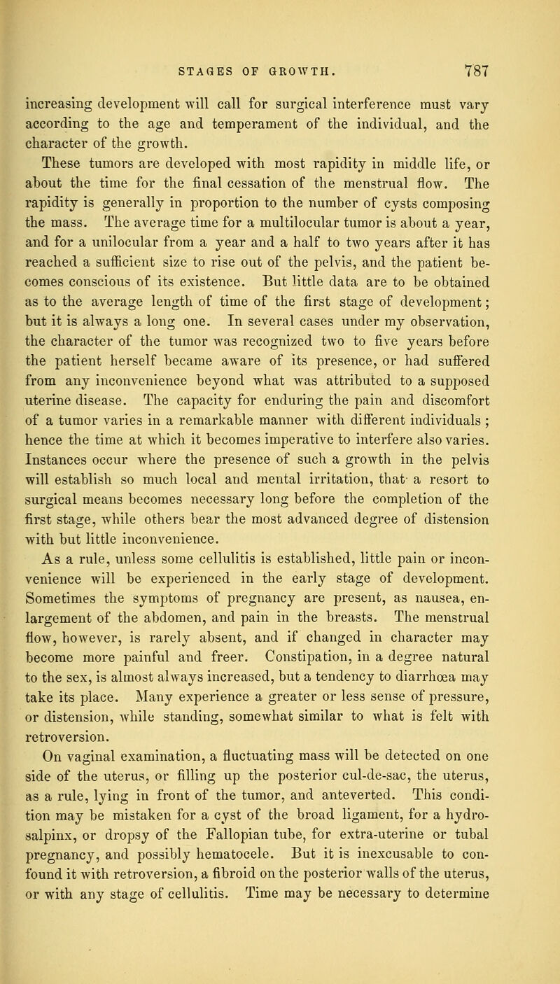 increasing development will call for surgical interference must vary according to the age and temperament of the individual, and the character of the growth. These tumors are developed with most rapidity in middle life, or about the time for the final cessation of the menstrual flow. The rapidity is generally in proportion to the number of cysts composing the mass. The average time for a multilocular tumor is about a year, and for a unilocular from a year and a half to two years after it has reached a sufficient size to rise out of the pelvis, and the patient be- comes conscious of its existence. But little data are to be obtained as to the average length of time of the first stage of development; but it is always a long one. In several cases under my observation, the character of the tumor was recognized two to five years before the patient herself became aware of its presence, or had suffered from any inconvenience beyond what was attributed to a supposed uterine disease. The capacity for enduring the pain and discomfort of a tumor varies in a remarkable manner with different individuals ; hence the time at which it becomes imperative to interfere also varies. Instances occur where the presence of such a growth in the pelvis will establish so much local and mental irritation, that- a resort to surgical means becomes necessary long before the completion of the first stage, while others bear the most advanced degree of distension with but little inconvenience. As a rule, unless some cellulitis is established, little pain or incon- venience will be experienced in the early stage of development. Sometimes the symptoms of pregnancy are present, as nausea, en- largement of the abdomen, and pain in the breasts. The menstrual flow, however, is rarely absent, and if changed in character may become more painful and freer. Constipation, in a degree natural to the sex, is almost always increased, but a tendency to diarrhoea may take its place. Many experience a greater or less sense of pressure, or distension, while standing, somewhat similar to what is felt with retroversion. On vaginal examination, a fluctuating mass will be detected on one side of the uterus, or filling up the posterior cul-de-sac, the uterus, as a rule, lying in front of the tumor, and anteverted. This condi- tion may be mistaken for a cyst of the broad ligament, for a hydro- salpinx, or dropsy of the Fallopian tube, for extra-uterine or tubal pregnancy, and possibly hematocele. But it is inexcusable to con- found it with retroversion, a fibroid on the posterior walls of the uterus, or with any stage of cellulitis. Time may be necessary to determine