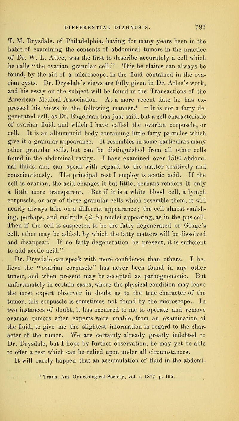 T. M. Drysdale, of Philadelphia, having for many years been in the habit of examining the contents of abdominal tumors in the practice of Dr. W. L. Atlee, was the first to describe accurately a cell which he calls the ovarian granular cell. This he claims can always be found, by the aid of a microscope, in the fluid contained in the ova- rian cysts. Dr. Drysdale's views are fully given in Dr. Atlee's work, and his essay on the subject will be found in the Transactions of the American Medical Association. At a more recent date he has ex- pressed his views in the following manner.1  It is not a fatty de- generated cell, as Dr. Engelman has just said, but a cell characteristic of ovarian fluid, and which I have called the ovarian corpuscle, or cell. It is an albuminoid body containing little fatty particles which give it a granular appearance. It resembles in some particulars many other granular cells, but can be distinguished from all other cells found in the abdominal cavity. I have examined over 1500 abdomi- nal fluids, and can speak with regard to the matter positively and conscientiously. The principal test I employ is acetic acid. If the cell is ovarian, the acid changes it but little, perhaps renders it only a little more transparent. But if it is a white blood cell, a lymph corpuscle, or any of those granular cells which resemble them, it will nearly always take on a different appearance; the cell almost vanish- ing, perhaps, and multiple (2-5) nuclei appearing, as in the pus cell. Then if the cell is suspected to be the fatty degenerated or Gluge's cell, ether may be added, by which the fatty matters will be dissolved and disappear. If no fatty degeneration be present, it is sufficient to add acetic acid. Dr. Drysdale can speak with more confidence than others. I be- lieve the ovarian corpuscle has never been found in any other tumor, and when present may be accepted as pathognomonic. But unfortunately in certain cases, where the physical condition may leave the most expert observer in doubt as to the true character of the tumor, this corpuscle is sometimes not found by the microscope. In two instances of doubt, it has occurred to me to operate and remove ovarian tumors after experts were unable, from an examination of the fluid, to give me the slightest information in regard to the char- acter of the tumor. We are certainly already greatly indebted to Dr. Drysdale, bat I hope by further observation, he may yet be able to offer a test which can be relied upon under all circumstances. It will rarely happen that an accumulation of fluid in the abdomi- 1 Trans. Am. Gynecological Society, vol. i. 1877, p. 195.