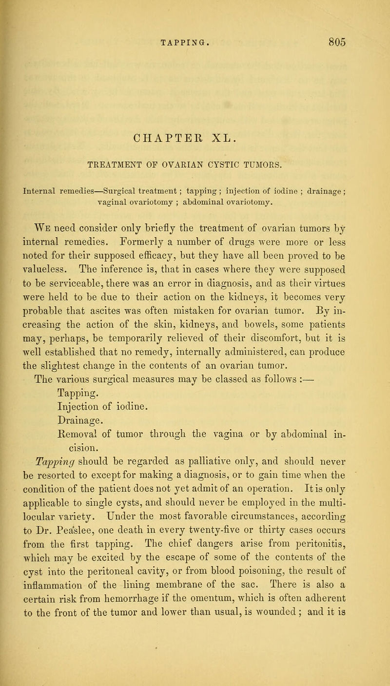 CHAPTER XL. TREATMENT OF OVARIAN CYSTIC TUMORS. Internal remedies—Surgical treatment ; tapping ; injection of iodine ; drainage ; vaginal ovariotomy ; abdominal ovariotomy. We need consider only briefly the treatment of ovarian tumors by internal remedies. Formerly a number of drugs were more or less noted for their supposed efficacy, but they have all been proved to be valueless. The inference is, that in cases where they were supposed to be serviceable, there was an error in diagnosis, and as their virtues were held to be due to their action on the kidneys, it becomes very probable that ascites was often mistaken for ovarian tumor. By in- creasing the action of the skin, kidneys, and bowels, some patients may, perhaps, be temporarily relieved of their discomfort, but it is well established that no remedy, internally administered, can produce the slightest change in the contents of an ovarian tumor. The various surgical measures may be classed as follows :— Tapping. Injection of iodine. Drainage. Removal of tumor through the vagina or by abdominal in- cision. Tapping should be regarded as palliative only, and should never be resorted to except for making a diagnosis, or to gain time when the condition of the patient does not yet admit of an operation. It is only applicable to single cysts, and should never be employed in the multi- locular variety. Under the most favorable circumstances, according to Dr. Peaslee, one death in every twenty-five or thirty cases occurs from the first tapping. The chief dangers arise from peritonitis, which may be excited by the escape of some of the contents of the cyst into the peritoneal cavity, or from blood poisoning, the result of inflammation of the lining membrane of the sac. There is also a certain risk from hemorrhage if the omentum, which is often adherent to the front of the tumor and lower than usual, is wounded ; and it is