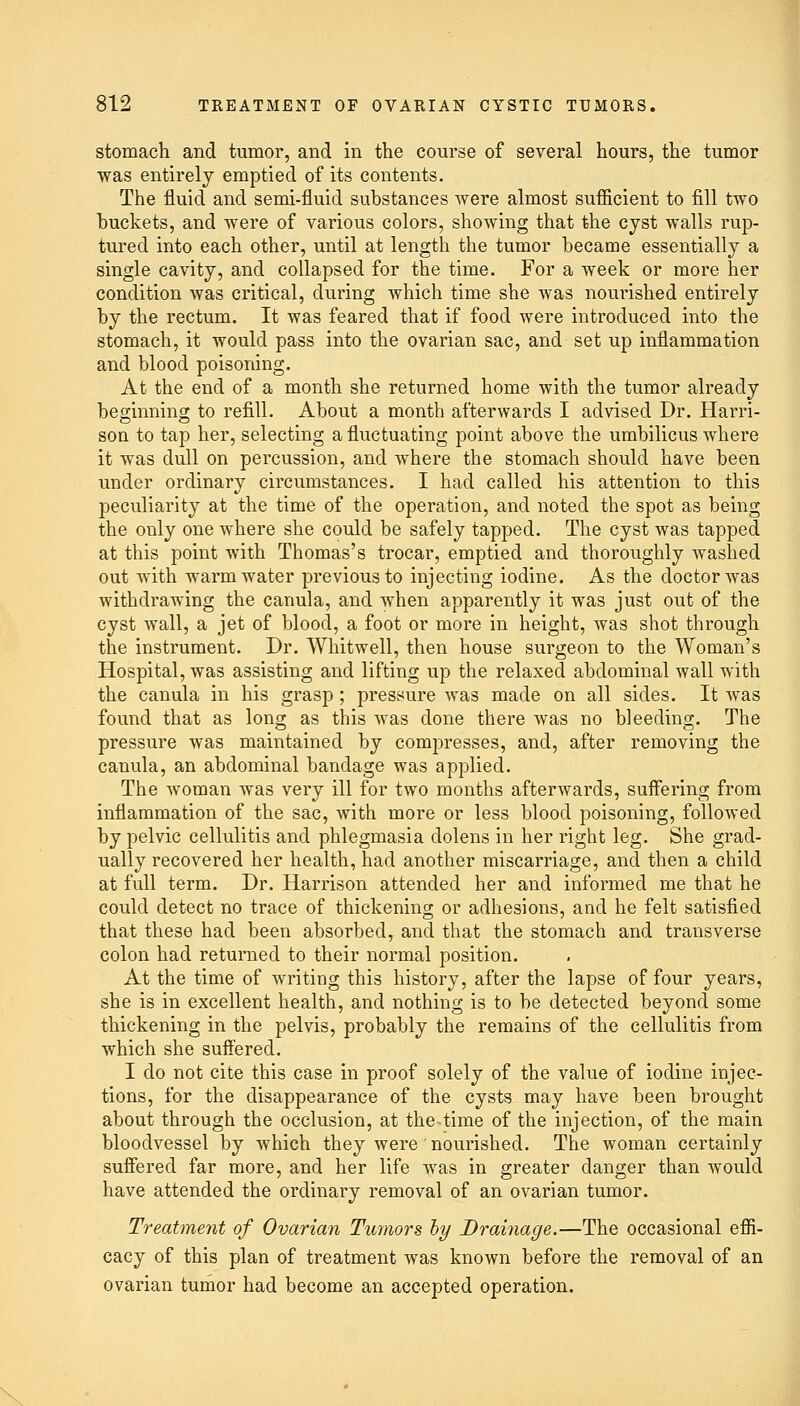 stomach and tumor, and in the course of several hours, the tumor was entirely emptied of its contents. The fluid and semi-fluid substances were almost sufficient to fill two buckets, and were of various colors, shoAving that the cyst walls rup- tured into each other, until at length the tumor became essentially a single cavity, and collapsed for the time. For a week or more her condition was critical, during which time she was nourished entirely by the rectum. It was feared that if food were introduced into the stomach, it would pass into the ovarian sac, and set up inflammation and blood poisoning. At the end of a month she returned home with the tumor already beginning to refill. About a month afterwards I advised Dr. Harri- son to tap her, selecting a fluctuating point above the umbilicus where it was dull on percussion, and where the stomach should have been under ordinary circumstances. I had called his attention to this peculiarity at the time of the operation, and noted the spot as being the only one where she could be safely tapped. The cyst was tapped at this point with Thomas's trocar, emptied and thoroughly washed out with warm water previous to injecting iodine. As the doctor was withdrawing the canula, and when apparently it was just out of the cyst wall, a jet of blood, a foot or more in height, was shot through the instrument. Dr. Whitwell, then house surgeon to the Woman's Hospital, was assisting and lifting up the relaxed abdominal wall with the canula in his grasp; pressure was made on all sides. It was found that as long as this was done there was no bleeding. The pressure was maintained by compresses, and, after removing the canula, an abdominal bandage was applied. The woman was very ill for two months afterwards, suffering from inflammation of the sac, with more or less blood poisoning, followed by pelvic cellulitis and phlegmasia dolens in her right leg. She grad- ually recovered her health, had another miscarriage, and then a child at full term. Dr. Harrison attended her and informed me that he could detect no trace of thickening or adhesions, and he felt satisfied that these had been absorbed, and that the stomach and transverse colon had returned to their normal position. At the time of writing this history, after the lapse of four years, she is in excellent health, and nothing is to be detected beyond some thickening in the pelvis, probably the remains of the cellulitis from which she suffered. I do not cite this case in proof solely of the value of iodine injec- tions, for the disappearance of the cysts may have been brought about through the occlusion, at the-time of the injection, of the main bloodvessel by which they were nourished. The woman certainly suffered far more, and her life wTas in greater danger than would have attended the ordinary removal of an ovarian tumor. Treatment of Ovarian Tumors hy Drainage.—The occasional effi- cacy of this plan of treatment was known before the removal of an ovarian tumor had become an accepted operation.