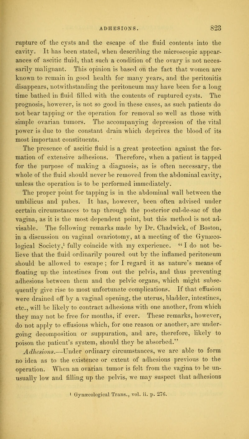 rupture of the cysts and the escape of the fluid contents into the cavity. It has been stated, when describing the microscopic appear- ances of ascitic fluid, that such a condition of the ovary is not neces- sarily malignant. This opinion is based on the fact that women are known to remain in good health for many years, and the peritonitis disappears, notwithstanding the peritoneum may have been for a long time bathed in fluid filled with the contents of ruptured cysts. The prognosis, however, is not so good in these cases, as such patients do not bear tapping or the operation for removal so well as those with simple ovarian tumors. The accompanying depression of the vital power is due to the constant drain which deprives the blood of its most important constituents. The presence of ascitic fluid is a great protection against the for- mation of extensive adhesions. Therefore, when a patient is tapped for the purpose of making a diagnosis, as is often necessary, the whole of the fluid should never be removed from the abdominal cavity, unless the operation is to be performed immediately. The proper point for tapping is in the abdominal wall between the umbilicus and pubes. It has, however, been often advised under certain circumstances to tap through the posterior cul-de-sac of the vagina, as it is the most dependent point, but this method is not ad- visable. The following remarks made by Dr. Chadwick, of Boston, in a discussion on vaginal ovariotomy, at a meeting of the Gynaeco- logical Society,1 fully coincide with my experience.  I do not be- lieve that the fluid ordinarily poured out by the inflamed peritoneum should be allowed to escape ; for I regard it as nature's means of floating up the intestines from out the pelvis, and thus preventing adhesions between them and the pelvic organs, which might subse- quently give rise to most unfortunate complications. If that effusion were drained oif by a vaginal opening, the uterus, bladder, intestines, etc., will be likely to contract adhesions with one another, from which they may not be free for months, if ever. These remarks, however, do not apply to effusions which, for one reason or another, are under- going decomposition or suppuration, and are, therefore, likely to poison the patient's system, should they be absorbed. Adhesions.—Under ordinary circumstances, we are able to form no idea as to the existence or extent of adhesions previous to the operation. When an ovarian tumor is felt from the vagina to be un- usually low and filling up the pelvis, we may suspect that adhesions 1 Gynaecological Trans., vol. ii. p. 276.