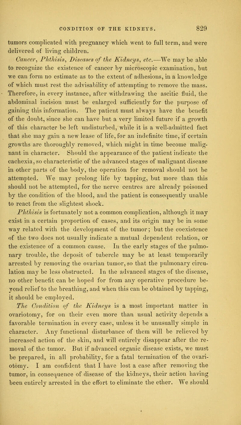 tumors complicated with pregnancy which went to full term, and were delivered of living children. Cancer, Phthisis, Diseases of the Kidneys, etc.—We may he able to recognize the existence of cancer by microscopic examination, but we can form no estimate as to the extent of adhesions, in a knowledge of which must rest the advisability of attempting to remove the mass. Therefore, in every instance, after withdrawing the ascitic fluid, the abdominal incision must be enlarged sufficiently for the purpose of gaining this information. The patient must always have the benefit of the doubt, since she can have but a very limited future if a growth of this character be left undisturbed, while it is a well-admitted fact that she may gain a new lease of life, for an indefinite time, if certain growths are thoroughly removed, which might in time become malig- nant in character. Should the appearance of the patient indicate the cachexia, so characteristic of the advanced stages of malignant disease in other parts of the body, the operation for removal should not be attempted. We may prolong life by tapping, but more than this should not be attempted, for the nerve centres are already poisoned by the condition of the blood, and the patient is consequently unable to react from the slightest shock. Phthisis is fortunately not a common complication, although it may exist in a certain proportion of cases, and its origin may be in some way related with the development of the tumor; but the coexistence of the two does not usually indicate a mutual dependent relation, or the existence of a common cause. In the early stages of the pulmo- nary trouble, the deposit of tubercle may be at least temporarily arrested by removing the ovarian tumor, so that the pulmonary circu- lation may be less obstructed. In the advanced stages of the disease, no other benefit can be hoped for from any operative procedure be- yond relief to the breathing, and when this can be obtained by tapping, it should be employed. The Condition of the Kidneys is a most important matter in ovariotomy, for on their even more than usual activity depends a favorable termination in every case, unless it be unusually simple in character. Any functional disturbance of them will be relieved by increased action of the skin, and will entirely disappear after the re- moval of the tumor. But if advanced organic disease exists, we must be prepared, in all probability, for a fatal termination of the ovari- otomy. I am confident that I have lost a case after removing the tumor, in consequence of disease of the kidneys, their action having been entirely arrested in the effort to eliminate the ether. We should