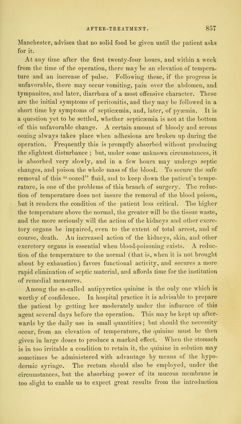 Manchester, advises that no solid food be given until the patient asks for it. At any time after the first twenty-four hours, and within a week from the time of the operation, there may be an elevation of tempera- ture and an increase of pulse. Following these, if the progress is unfavorable, there may occur vomiting, pain over the abdomen, and tympanites, and later, diarrhoea of a most offensive character. These are the initial symptoms of peritonitis, and they may be followed in a short time by symptoms of septicaemia, and, later, of pyaemia. It is a question yet to be settled, whether septicaemia is not at the bottom of this unfavorable change. A certain amount of bloody and serous oozing always takes place when adhesions are broken up during the operation. Frequently this is promptly absorbed without producing the slightest disturbance ; but, under some unknown circumstances, it is absorbed very slowly, and in a few hours may undergo septic changes, and poison the whole mass of the blood. To secure the safe removal of this  oozed fluid, and to keep down the patient's tempe- rature, is one of the problems of this branch of surgery. The reduc- tion of temperature does not insure the removal of the blood poison, but it renders the condition of the patient less critical. The higher the temperature above the normal, the greater will be the tissue waste, and the more seriously will the action of the kidneys and other excre- tory organs be impaired, even to the extent of total arrest, and of course, death. An increased action of the kidneys, skin, and other excretory organs is essential when blood-poisoning exists. A reduc- tion of the temperature to the normal (that is, when it is not brought about by exhaustion) favors functional activity, and secures a more rapid elimination of septic material, and affords time for the institution of remedial measures. Among the so-called antipyretics quinine is the only one which is worthy of confidence. In hospital practice it is advisable to prepare the patient by getting her moderately under the influence of this agent several days before the operation. This may be kept up after- wards by the daily use in small quantities; but should the necessity occur, from an elevation of temperature, the quinine must be then given in large doses to produce a marked effect. When the stomach is in too irritable a condition to retain it, the quinine in solution may sometimes be administered with advantage by means of the hypo- dermic syringe. The rectum should also be employed, under the circumstances, but the absorbing power of its mucous membrane is too slight to enable us to expect great results from the introduction