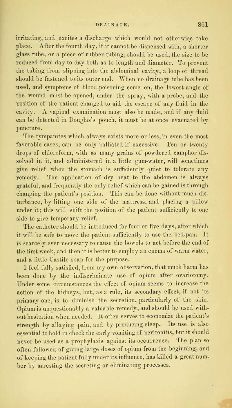 irritating, and excites a discharge which would not otherwise take place. After the fourth day, if it cannot be dispensed with, a shorter glass tube, or a piece of rubber tubing, should be used, the size to be reduced from day to day both as to length and diameter. To prevent the tubing from slipping into the abdominal cavity, a loop of thread should be fastened to its outer end. When no drainage tube has been used, and symptoms of blood-poisoning come on, the lowest angle of the wound must be opened, under the spray, with a probe, and the position of the patient changed to aid the escape of any fluid in the cavity. A vaginal examination must also be made, and if any fluid can be detected in Douglas's pouch, it must be at once evacuated by puncture. The tympanites which always exists more or less, in even the most favorable cases, can be only palliated if excessive. Ten or twenty drops of chloroform, with as many grains of powdered camphor dis- solved in it, and administered in a little gum-water, will sometimes give relief when the stomach is sufficiently quiet to tolerate any remedy. The application of dry heat to the abdomen is always grateful, and frequently the only relief which can be gained is through changing the patient's position. This can be done without much dis- turbance, by lifting one side of the mattress, and placing a pillow under it; this will shift the position of the patient sufficiently to one side to give temporary relief. The catheter should be introduced for four or five days, after which it will be safe to move the patient sufficiently to use the bed-pan. It is scarcely ever necessary to cause the bowels to act before the end of the first week, and then it is better to employ an enema of warm water, and a little Castile soap for the purpose. I feel fully satisfied, from my own observation, that much harm has been done by the indiscriminate use of opium after ovariotomy. Under some circumstances the effect of opium seems to increase the action of the kidneys, but, as a rule, its secondary effect, if not its primary one, is to diminish the secretion, particularly of the skin. Opium is unquestionably a valuable remedy, and should be used with- out hesitation when needed. It often serves to economize the patient's strength by allaying pain, and by producing sleep. Its use is also essential to hold in check the early vomiting of peritonitis, but it should never be used as a prophylaxis against its occurrence. The plan so often followed of giving large doses of opium from the beginning, and of keeping the patient fully under its influence, has killed a great num- ber by arresting the secreting or eliminating processes.