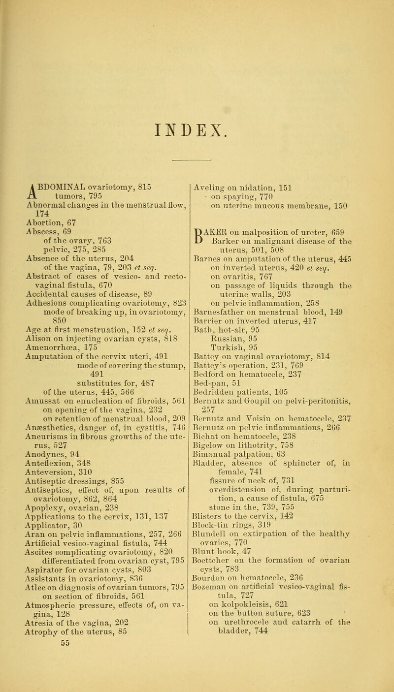 INDEX. ABDOMINAL ovariotomy, 815 tumors, 795 Abnormal changes in the menstrual flow, 174 Abortion, 67 Abscess, 69 of the ovary, 763 pelvic, 275, 285 Absence of the uterus, 204 of the vagina, 79, 203 et seq. Abstract of cases of vesico- and recto- vaginal fistula, 670 Accidental causes of disease, 89 Adhesions complicating ovariotomy, 823 mode of breaking up, in ovariotomy, 850 Age at first menstruation, 152 et seq. Alison on injecting ovarian cysts, 818 Amenorrhoea, 175 Amputation of the cervix iiteri, 491 mode of covering the stump, 491 substitutes for, 487 of the uterus, 445, 566 Amussat on enucleation of fibroids, 561 on opening of the vagina, 232 on retention of menstrual blood, 209 Anaesthetics, danger of, in cystitis, 746 Aneurisms in fibrous growths of the ute- rus, 527 Anodynes, 94 Anteflexion, 348 Anteversion, 310 Antiseptic dressings, 855 Antiseptics, effect of, upon results of ovariotomy, 862, 864 Apoplexy, ovarian, 238 Applications to the cervix, 131, 137 Applicator, 30 Aran on pelvic inflammations, 257, 266 Artificial vesico-vaginal fistula, 744 Ascites complicating ovariotomy, 820 differentiated from ovarian cyst, 795 Aspirator for ovarian cysts, 803 Assistants in ovariotomy, 836 Atleeon diagnosis of ovarian tumors, 795 on section of fibroids, 561 Atmospheric pressure, effects of, on va- gina, 128 Atresia of the vagina, 202 Atrophy of the uterus, 85 55 Aveling on nidation, 151 on spaying, 770 on uterine mucous membrane, 150 BAKER on malposition of ureter, 659 Barker on malignant disease of the uterus, 501, 508 Barnes on amputation of tbe uterus, 445 on inverted uterus, 420 et seq. on ovaritis, 767 on passage of liquids through the uterine walls, 203 on pelvic inflammation, 258 Barnesfather on menstrual blood, 149 Barrier on inverted uterus, 417 Bath, hot-air, 95 Russian, 95 Turkish, 95 Battey on vaginal ovariotomy, 814 Battey's operation, 231, 769 Bedford on hematocele, 237 Bed-pan, 51 Bedridden patients, 105 Bernutz and Goupil on pelvi-peritonitis, 257 Bernutz and Voisin on hematocele, 237 Bernutz on pelvic inflammations, 266 Bichat on hematocele, 238 Bigelow on lithotrity, 758 Bimanual palpation, 63 Bladder, absence of sphincter of, in female, 741 fissure of neck of, 731 overdistension of, during parturi- tion, a cause of fistula, 675 stone in the, 739, 755 Blisters to the cervix, 142 Block-tin rings, 319 Blundell on extirpation of the healthy ovaries, 770 Blunt hook, 47 Boettcher on the formation of ovarian cysts, 783 Bourdon on hematocele, 236 Bozeman on artificial vesico-vaginal fis- tula, 727 on kolpokleisis, 621 on the button suture, 623 on urethrocele and catarrh of the bladder, 744