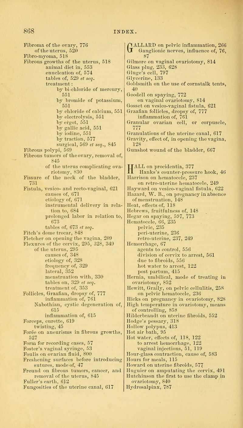 Fibroma of the ovary, 776 of the uterus, 520 Fibro-rnyoma, 518 Fibrous growths of the uterus, 518 animal diet in, 553 enucleation of, 574 tables of, 529 et seq. treatment: by bi-chloride of mercury, 551 by bromide of potassium, 551 by chloride of calcium, 551 by electrolysis, 551 by ergot, 551 by gallic acid, 551 by iodine, 551 by traction, 577 surgical, 569 et seq., 845 Fibrous polypi, 569 Fibrous tumors of the ovary, removal of, 845 of the uterus complicating ova- riotomy, 830 Fissure of the neck of the bladder, 731 Fistula, vesico- and recto-vaginal, 621 causes of, 671 etiology of, 671 instrumental delivery in rela- tion to, 684 prolonged, labor in relation to, 673 tables of, 673 et seq. Fitch's dome trocar, 848 Fletcher on opening the vagina, 209 Flexures of the cervix, 295, 328, 349 of the uterus, 295 causes of, 348 etiology of, 328 frequency of, 329 lateral, 352 menstruation with, 330 tables on, 329 et seq. treatment of, 353 Follicles, Graafian, dropsy of, 777 inflammation of, 761 Nabothian, cystic degeneration of, 615 inflammation of, 615 Forceps, curette, 619 twisting, 45 Foree on aneurisms in fibrous growths, 527 Form for recording cases, 57 Foster's vaginal syringe, 53 Foulis on ovarian fluid, 800 Freshening surfaces before introducing sutures, mode of, 47 Freund on fibrous tumors, cancer, and removal of the uterus, 845 Fuller's earth, 612 Fungosities of the uterine canal, 617 GALLARD on pelvic inflammation, 266 Ganglionic nerves, influence of, 76, 87 Gilmore on vaginal ovariotomy, 814 Glass plug, 233, 628 Gluge's cell, 797 Glycerine, 133 Goldsmith on the use of cornstalk tents, 40 Goodell on spaying, 772 on vaginal ovariotomy, 8l4 Gosset on vesico-vaginal fistula, 621 Graafian follicles, dropsy of, 777 inflammation of, 761 Granular ovarian cell, or corpuscle, 777 Granulations of the uterine canal, 617 Gravity, effect of, in opening the vagina, 128 Gunshot wound of the bladder, 667 HALL on procidentia, 377 Hanks's counter-pressure hook, 46 Harrison on hematocele, 237 on retro-uterine hematocele, 249 Hayward on vesico-vaginal fistula, 622 Hazard, W. B., on pregnancy in absence of menstruation, 148 Heat, effects of, 118 Hebrews, fruitfulness of, 148 Hegar on spaying, 597, 773 Hematocele, 66, 235 pelvic, 235 peri-uterine, 236 retro-uterine, 237, 249 Hemorrhage, 67 agents to control, 556 division of cervix to arrest, 561 due to fibroids, 556 hot water to arrest, 122 post partum, 415 Hernia, umbilical, mode of treating in ovariotomy, 852 Hewitt, Graily, on pelvic cellulitis, 258 on pelvic hematocele, 236 Hicks on pregnancy in ovariotomy, 828 High temperature in ovariotomy, means of controlling, 858 Hilderbrandt on uterine fibroids, 552 Hodge's pessary, 318 Hollow polypus, 413 Hot air bath, 95 Hot water, effects of, 118, 122 to arrest hemorrhage, 122 vaginal injections, 51, 119 Hour-glass- contraction, cause of, 583 Hours for meals, 115 Howard on uterine fibroids, 577 Huguier on amputating the cervix, 491 Hutchinson the first to use the clamp in ovariotomy, 840 Hydrosalpinx, 787