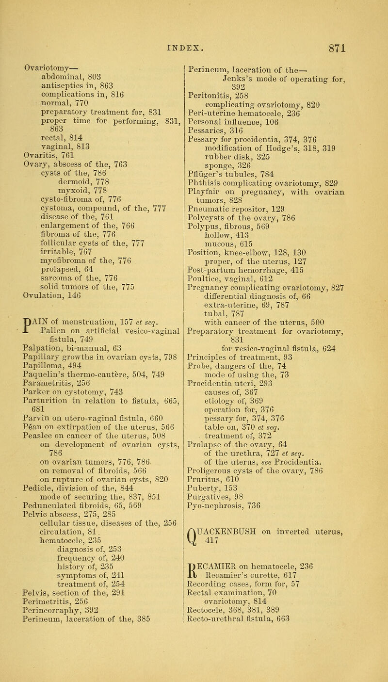 Ovariotomy— abdominal, 803 antiseptics in, 863 complications in, 816 normal, 770 preparatory treatment for, 831 proper time for performing, 831, 863 rectal, 814 vaginal, 813 Ovaritis, 761 Ovary, abscess of the, 763 cysts of the, 786 dermoid, 778 myxoid, 778 cysto-fibrorna of, 776 cystoma, compound, of the, 777 disease of the, 761 enlargement of the, 766 fibroma of the, 776 follicular cysts of the, 777 irritable, 767 myofibroma of the, 776 prolapsed, 64 sarcoma of the, 776 solid tumors of the, 775 Ovulation, 146 PAIN of menstruation, 157 et seq. Pallen on artificial vesico-vaginal fistula, 749 Palpation, bi-ruanual, 63 Papillary growths in ovarian cysts, 798 Papilloma, 494 Paquelin's thermo-cautere, 504, 749 Parametritis, 256 Parker on cystotomy, 743 Parturition in relation to fistula, 665, 681 Parvin on utero-vaginal fistula, 660 Pean on extirpation of the uterus, 566 Peaslee on cancer of the uterus, 508 on development of ovarian cysts, 786 on ovarian tumors, 776, 786 on removal of fibroids, 566 on rupture of ovarian cysts, 820 Pedicle, division of the, 844 mode of securing the, 837, 851 Pedunculated fibroids, 65, 569 Pelvic abscess, 275, 285 cellular tissue, diseases of the, 256 circulation, 81, hematocele, 235 diagnosis of, 253 frequency of, 240 history of, 235 symptoms of, 241 treatment of, 254 Pelvis, section of the, 291 Perimetritis, 256 Perineorraphy, 392 Perineum, laceration of the, 385 Perineum, laceration of the— Jenks's mode of operating for, 392 Peritonitis, 258 complicating ovariotomy, 820 Peri-uterine hematocele, 236 Personal influence, 106 Pessaries, 316 Pessai-y for procidentia, 374, 376 modification of Hodge's, 318, 319 rubber disk, 325 sponge, 326 Pfliiger's tubules, 784 Phthisis complicating ovariotomy, 829 Playfair on pregnancy, with ovarian tumors, 828 Pneumatic repositor, 129 Polycysts of the ovary, 786 Polypus, fibrous, 569 hollow, 413 mucous, 615 Position, knee-elbow, 128, 130 proper, of the uterus, 127 Post-partum hemorrhage, 415 Poultice, vaginal, 612 Pregnancy complicating ovariotomy, 827 differential diagnosis of, 66 extra-uterine, 69, 787 tubal, 787 with cancer of the uterus, 500 Preparatory treatment for ovariotomy, 831 . for vesico-vaginal fistula, 624 Principles of treatment, 93 Probe, dangers of the, 74 mode of using the, 73 Procidentia uteri, 293 causes of, 367 etiology of, 369 operation for, 376 pessary for, 374, 376 table on, 370 et seq. . treatment of, 372 Prolapse of the ovary, 64 of the urethra, 727 et seq. of the uterus, see Procidentia. Proligerous cysts of the ovary, 786 Pruritus, 610 Puberty, 153 Purgatives, 98 Pyo-nephrosis, 736 Q UACKENBUSH on inverted uterus, 417 RECAMIER on hematocele, 236 Recamier's curette, 617 Recording cases, form for, 57 Rectal examination, 70 ovariotomy, 8l4 Rectocele, 368, 381, 389 Recto-urethral fistula, 663