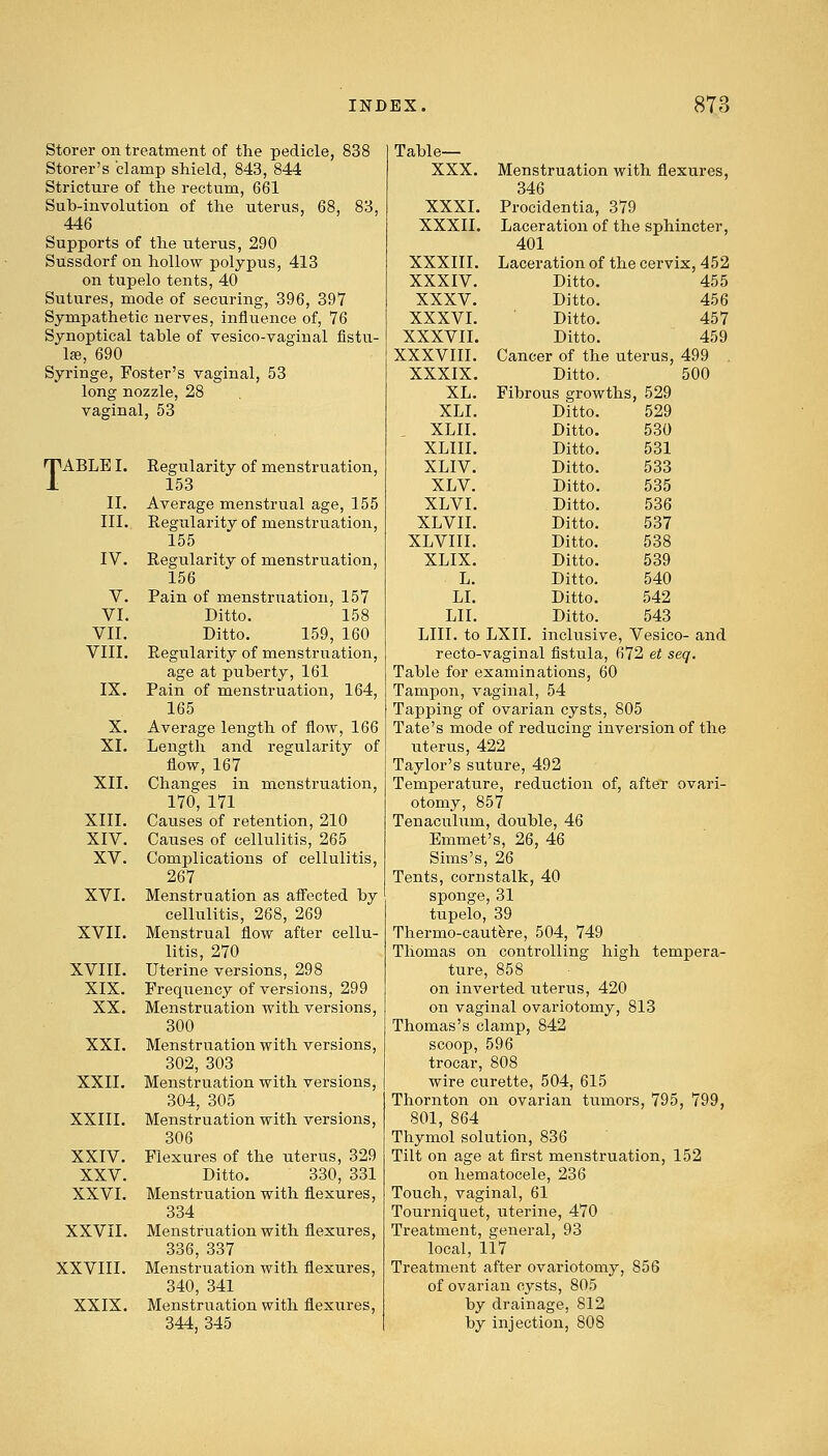 Storer on treatment of the pedicle, 838 Storer's clamp shield, 843, 844 Stricture of the rectum, 661 Sub-involution of the uterus, 68, 83, 446 Supports of the uterus, 290 Sussdorf on hollow polypus, 413 on tupelo tents, 40 Sutures, mode of securing, 396, 397 Sympathetic nerves, influence of, 76 Synoptical table of vesico-vagiual fistu- la, 690 Syringe, Foster's vaginal, 53 long nozzle, 28 vaginal, 53 TABLE I. Regularity of menstruation, 153 II. Average menstrual age, 155 III.. Regularity of menstruation, 155 IV. Regularity of menstruation, 156 V. Pain of menstruation, 157 VI. Ditto. 158 VII. Ditto. 159, 160 VIII. Regularity of menstruation, age at puberty, 161 IX. Pain of menstruation, 164, 165 X. Average length of flow, 166 XI. Length and regularity of flow, 167 XII. Changes in menstruation, 170, 171 XIII. Causes of retention, 210 XIV. Causes of cellulitis, 265 XV. Complications of cellulitis, 267 XVI. Menstruation as affected by cellulitis, 268, 269 XVII. Menstrual flow after cellu- litis, 270 XVIII. Uterine versions, 298 XIX. Frequency of versions, 299 XX. Menstruation with versions, 300 XXI. Menstruation with versions, 302, 303 XXII. Menstruation with versions, 304, 305 XXIII. Menstruation with versions, 306 XXIV. Flexures of the uterus, 329 XXV. Ditto. 330, 331 XXVI. Menstruation with flexures, 334 XXVII. Menstruation with flexures, 336, 337 XXVIII. Menstruation with flexures, 340, 341 XXIX. Menstruation with flexures, 344, 345 Table— XXX. XXXI. XXXII. XXXIII. XXXIV. XXXV. XXXVI. XXXVII. XXXVIII. XXXIX. XL. XLI. XLII. XLIII. XLIV. XLV. XLVI. XLVII. XLVIII. XLIX. L. LI. LII. Menstruation with flexures, 346 Procidentia, 379 Laceration of the sphincter, 401 Laceration of the cervix, 452 Ditto. 455 Ditto. 456 Ditto. 457 Ditto. 459 Cancer of the uterus, 499 Ditto. 500 Fibrous growths, 529 Ditto. 529 Ditto. 530 Ditto. 531 Ditto. 533 Ditto. 535 Ditto. 536 Ditto. 537 Ditto. 538 Ditto. 539 Ditto. 540 Ditto. 542 Ditto. 543 LIII. to LXII. inclusive, Vesico- and recto-vaginal fistula, 672 et seq. Table for examinations, 60 Tampon, vaginal, 54 Tapping of ovarian cysts, 805 Tate's mode of reducing inversion of the uterus, 422 Taylor's suture, 492 Temperature, reduction of, after ovari- otomy, 857 Tenaculum, double, 46 Emmet's, 26, 46 Sims's, 26 Tents, cornstalk, 40 sponge, 31 tupelo, 39 Thermo-cautere, 504, 749 Thomas on controlling high tempera- ture, 858 on inverted uterus, 420 on vaginal ovariotomy, 813 Thomas's clamp, 842 scoop, 596 trocar, 808 wire curette, 504, 615 Thornton on ovarian tumors, 795, 799, 801, 864 Thymol solution, 836 Tilt on age at first menstruation, 152 on hematocele, 236 Touch, vaginal, 61 Tourniquet, uterine, 470 Treatment, general, 93 local, 117 Treatment after ovariotomy, 856 of ovarian cysts, 805 by drainage, 812 by injection, 808