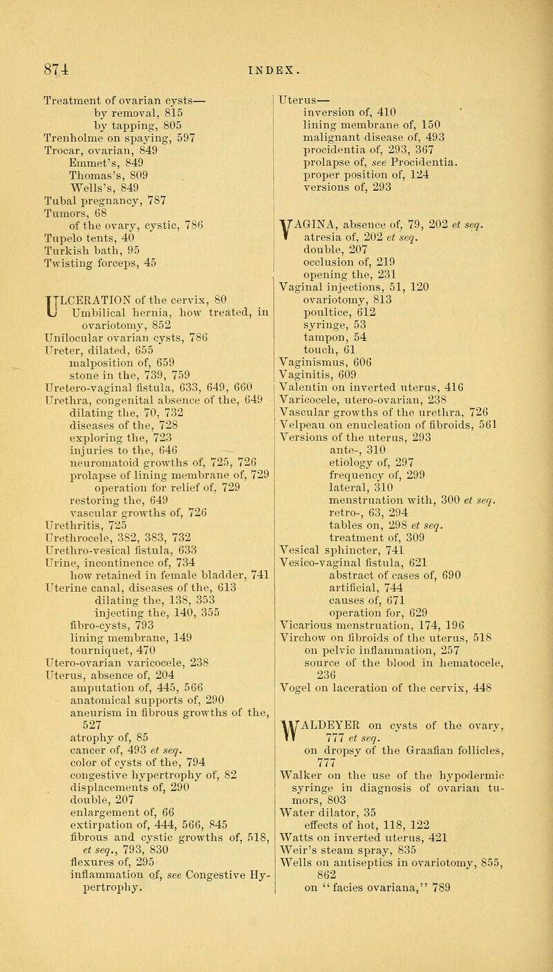 Treatment of ovarian cysts— by removal, 815 by tapping, 805 Trenholme on spaying, 597 Trocar, ovarian, 849 Emmet's, 849 Thomas's, 809 Wells's, 849 Tubal pregnancy, 787 Tumors, 68 of the ovary, cystic, 786 Tupelo tents, 40 Turkish bath, 95 Twisting forceps, 45 ULCERATION of the cervix, 80 Umbilical hernia, how treated, in ovariotomy, 852 Unilocular ovarian cysts, 786 Ureter, dilated, 655 malposition of, 659 stone in the, 739, 759 Uretero-vaginal fistula, 633, 649, 660 Urethra, congenital absence of the, 649 dilating the, 70, 732 diseases of the, 728 exploring the, 723 injuries to the, 646 neuromatoid growths of, 725, 726 prolapse of lining membrane of, 729 operation for relief of, 729 restoring the, 649 vascular growths of, 726 Urethritis, 725 Urethrocele, 3S2, 383, 732 Urethro-vesical fistula, 633 Urine, incontinence of, 734 how retained in female bladder, 741 Uterine canal, diseases of the, 613 dilating the, 138, 353 injecting the, 140, 355 fibro-cysts, 793 lining membrane, 149 tourniquet, 470 Utero-ovarian varicocele, 238 Uterus, absence of, 204 amputation of, 445, 566 anatomical supports of, 290 aneurism in fibrous growths of the, 527 atrophy of, 85 cancer of, 493 et seq. color of cysts of the, 794 congestive hypertrophy of, 82 displacements of, 290 double, 207 enlargement of, 66 extirpation of, 444, 566, 845 fibrous and cystic growths of, 518, et seq., 793, 830 flexures of, 295 inflammation of, see Congestive Hy- pertrophy. Uterus— inversion of, 410 lining membrane of, 150 malignant disease of, 493 procidentia of, 293, 367 prolapse of, see Procidentia, proper position of, 124 versions of, 293 VAGINA, absence of, 79, 202 et seq. atresia of, 202 et seq. double, 207 occlusion of, 219 opening the, 231 Vaginal injections, 51, 120 ovariotomy, 813 poultice, 612 syringe, 53 tampon, 54 touch, 61 Vaginismus, 606 Vaginitis, 609 Valentin on inverted uterus, 416 Varicocele, utero-ovarian, 238 Vascular growths of the urethra, 726 Velpeau on enucleation of fibroids, 561 Versions of the uterus, 293 ante-, 310 etiology of, 297 frequency of, 299 lateral, 310 menstruation with, 300 et seq. retro-, 63, 294 tables on, 298 et seq. treatment of, 309 Vesical sphincter, 741 Vesico-vaginal fistula, 621 abstract of cases of, 690 artificial, 744 causes of, 671 operation for, 629 Vicarious menstruation, 174, 196 Virchow on fibroids of the uterus, 518 on pelvic inflammation, 257 source of the blood in hematocele, 236 Vosrel on laceration of the cervix, 448 WALDEYER on cysts of the ovary, 777 et seq. on dropsy of the Graafian follicles, 777 Walker on the use of the hypodermic syringe in diagnosis of ovarian tu- mors, 803 Water dilator, 35 effects of hot, 118, 122 Watts on inverted uterus, 421 Weir's steam spray, 835 Wells on antiseptics in ovariotomy, 855, 862 on  facies ovariana, 789