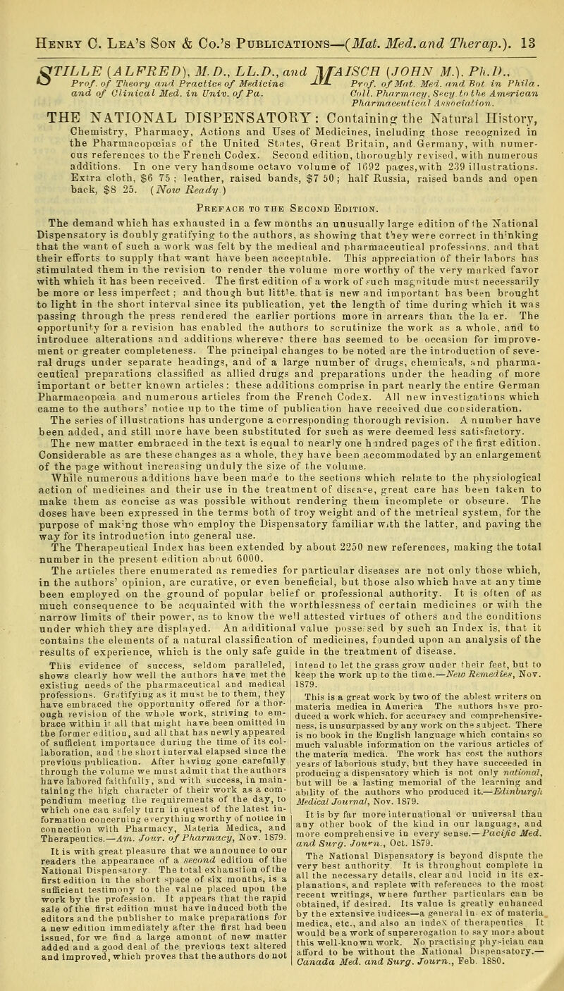 &TILLE {ALFRED), 31. D., LL.D., and JlfAISCH {JOHN >/.). Ph.D.. O Prof, of Theory and Practice of Medicine JjJ. Prof, of Mat. Med. and Rot in Phil a. and of Clinical Med. in Univ. of Pa. Coll. Pharmacy, Secy, to the American Pharmaceutical Association. THE NATIONAL DISPENSATORY: Containing the Natural History, Chemistry, Pharmacy, Actions and Uses of Medicines, including those recognized in the Pharmacopoeias of the United States, Great Britain, and Germany, with numer- ous references to the French Codex. Second edition, thoroughly revised, with numerous additions. In one very handsome octavo volume of 1692 pases,with 239 illustrations. Extra cloth, $6 75 ; leather, raised bands, $7 50 ; half Russia, raised bands and open back, $8 25. {Now Ready) Preface to the Second Edition. The demand which has exhausted in a few months an unusually large edition of the National Dispensatory is doubly gratifying to the authors, as showing that t'ley were correct in thinking that the want of such a work was felt by the medical and pharmaceutical professions, and that their efforts to supply that want have been acceptable. This appreciation of their labors has stimulated them in the revision to render the volume more worthy of the very marked favor with which it has been received. The first edition of a work of such magnitude must necessarily be more or less imperfect; and though but litt'e that is new and important has been brought to light in the short interval since its publication, yet the length of time during which it was passing through the press rendered the earlier portions more in arrears than the la er. The opportunity for a revision has enabled the authors to scrutinize the work as a whole, and to introduce alterations and additions wherever there has seemed to be occasion for improve- ment or greater completeness. The principal changes to be noted are the introduction of seve- ral drugs under separate headings, and of a large number of drugs, chemicals, find pharma- ceutical preparations classified as allied drugs and preparations under the heading of more important or better known articles: these additions comprise in part nearly the entire German Pharmacopoeia and numerous articles from the French Codex. All new investigations which eame to the authors1 notice up to the time of publication have received due consideration. The series of illustrations has undergone a corresponding thorough revision. A number have been added, and still more have been substituted for such as were deemed less satisfactory. The new matter embraced in the text is equal to nearly one hmdred pages of the first edition. Considerable as are these changes as a whole, they have been accommodated by an enlargement of the page without increasing unduly the size of the volume. While numerous additions have been made to the sections which relate to the physiological action of medicines and their use in the treatment of disease, great care has been taken to make them as concise as was possible without rendering them incomplete or obscure. The doses have been expressed in the terms both of troy weight and of the metrical system, for the purpose of mak'ng those who employ the Dispensatory familiar With the latter, and paving the way for its introduction into general use. The Therapeutical Index has been extended by about 2250 new references, making the total number in the present edition about 6000. The articles there enumerated as remedies for particular diseases are not only those which, in the authors' opinion, are curative, or even beneficial, but those also which have at any time been employed on the ground of popular belief or professional authority. It is often of as much consequence to be acquainted with the worthlessness of certain medicines or with the narrow limits of their power, as to know the well attested virtues of others and the conditions under which they are displayed. An additional value possersed by such an Index is, that it contains the elements of a natural classification of medicines, founded upon an analysis of the results of experience, which is the only safe guide in the treatment of disease. This evidence of success, seldom paralleled, shows clearly how well the authors have met the existing needs of the pharmaceutical and medical professions. Gratifying as it must be to them, they have embraced the opportunity offered for a thor- ough, revision of the whole work, striving to em- brace within it all that might have been omitted in the former edition, and all that has newly appeared of sufficient importance during the time of its col- laboration, and the short interval elapsed since the previous publication. After hiving gone carefully through the volume we must admit that the authors have labored faithfully, and with success, in main- taining the high character of their work as a com- pendium meeting the requirements of the day, to which one can safely turn iD quest of the latest in- formation concerning everything worthy of notice in connection with Pharmacy, Materia Medica, and Therapeutics.—Am. Jour, of Pharmacy, Nov. 1S79. It is with great pleasure that we announce to our readers the appearance of a second edition of the National Dispensatory. The total exhaustion of the first edition in the short space of six months, is a sufficient testimony to the value placed upon the work by the profession. It appears that the rapid sale of the first edition must have induced both the editors and the publisher to make preparations for a new edition immediately after the first had been Issued, for we find a large amount of new matter added and a good deal of the previous text altered and improved, which proves that the authors do not intend to let the grass grow under their feet, but to keep the work up to the time.—New Remedies, Nov. 1879. This is a great work by two of the ablest writers on materia medica in America The authors h«ve pro- duced a work which, for accuracy and comprehensive- ness, is unsurpassed by any work on ths sibject. There is no book in the English language which contains so much valuable information on the various articles of the materia medica. The work has cost the authors years of laborious study, but they have succeeded in producing a dispensatory which is not only national, but will be a lasting memorial of the learning and ability of the authors who produced it.—Edinburgh Medical Journal, Nov. 1879. It is by far more international or universal than any other book of the kind in onr language, and more comprehensive in every sense.—Pacific Med. and Surg. Jown., Oct. 1S79. The National Dispensatory is beyond dispute the very best authority. It is throughout complete in all the necessary details, clear and lucid in its ex- planations, and replete with references to the most recent writings, where further particulars can be obtained, if desired. Its value is greatly enhanced by the extensive iudices—a general in ex of materia medica, etc., and also an index of therapeutics It would be a work of supererogation to say morj about this well-kuown work. No practising physician can afford to be without the Natioual Dispensatory.— Ca7iada Med. and Surg. Journ., Feb. 1SS0. jr-