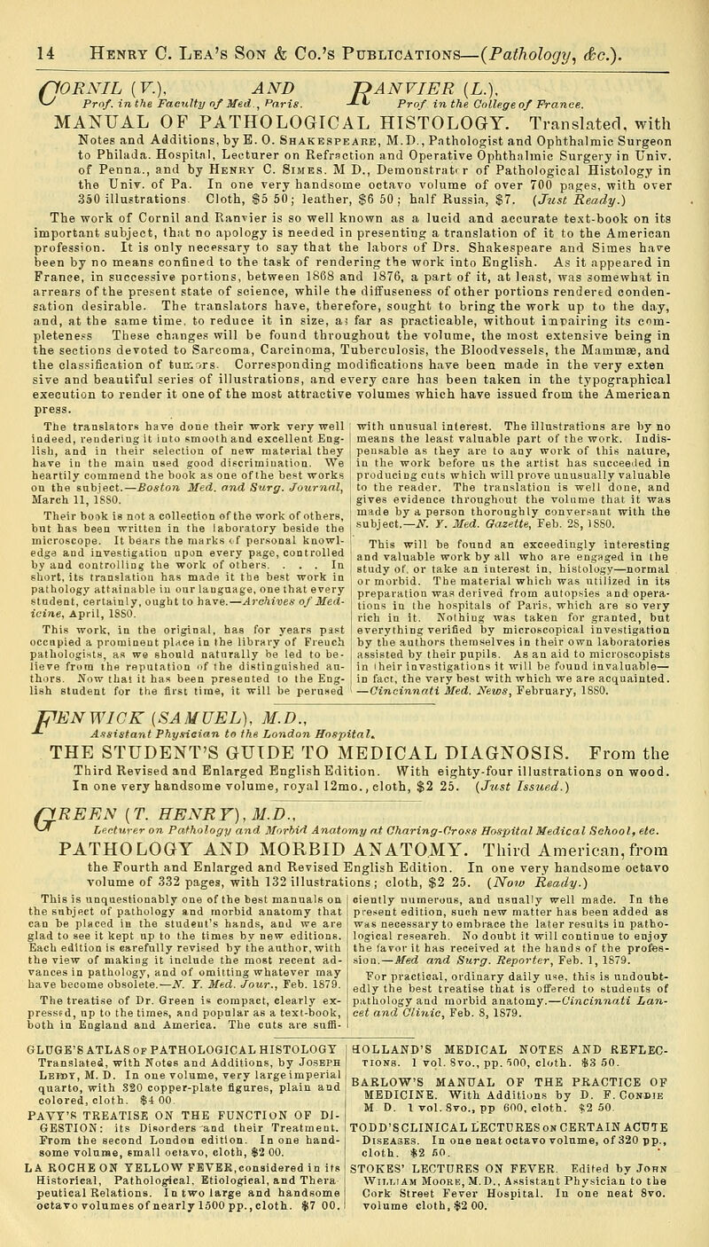 (10RNIL (V.), S Prof, in the Fa ~DANVIER (L.), -*-*J Prof in the. CnU.e AND of'. in the Faculty of Med., Paris. -*-'•' Prof in the College of France. MANUAL OF PATHOLOGICAL HISTOLOGY. Translated, with Notes and Additions, by E. 0. Shakespeare, M.D., Pathologist and Ophthalmic Surgeon to Philada. Hospital, Lecturer on Refraction and Operative Ophthalmic Surgery in Univ. of Penna., and by Henry C. Simes. M D., Demonstrater of Pathological Histology in the Univ. of Pa. In one very handsome octavo volume of over 700 pages, with over 350 illustrations Cloth, $b 50; leather, $6 50 ; half Russia, $7. {Just Ready.) The work of Cornil and Ranvier is so well known as a lucid and accurate test-book on its important subject, that no apology is needed in presenting a translation of it to the American profession. It is only necessary to say that the labors of Drs. Shakespeare and Simes have been by no means confined to the task of rendering the work into English. As it appeared in France, in successive portions, between 1868 and 1876, a part of it, at least, was somewhat in arrears of the present state of soienoe, while the diffuseness of other portions rendered conden- sation desirable. The translators have, therefore, sought to bring the work up to the day, and, at the same time, to reduce it in size, a* far as practicable, without impairing its com- pleteness These changes will be found throughout the volume, the most extensive being in the sections devoted to Sarcoma, Carcinoma, Tuberculosis, the Bloodvessels, the Mammae, and the classification of tumors. Corresponding modifications have been made in the very exten sive and beautiful series of illustrations, and every care has been taken in the typographical execution to render it one of the most attractive volumes which have issued from the American press. The translators have done their work very well I with unusual interest. The illustrations are by no indeed, rendering it into smooth and excellent Eng- means the least valuable part of the work. Indis- lish, and in their selection of new material they peusable as they are to any work of this nature, have in the main used good discrimination. We in the work before us the artist has succeeded in heartily commend the book as one of the best works ! producing cuts which will prove unusually valuable on the subject.—Boston Med. and Surg. Journal, March 11, 1880. Their book is not a collection of the work of others, but has been written in the laboratory beside the microscope. It bears the marks of personal knowl- edge and investigation upon every page, controlled by and controlling the work of others. ... In short, its translation has made it the best work in pathology attainable in our language, one that every student, certainly, ought to have.—Archives of Med- icine, April, 18S0. This work, in the original, has for years past to the reader. The translation is well done, and gives evidence throughout the volume that it was made by a person thoroughly conversant with the subject.— N. Y. Med. Gazette, Feb. 28, 18S0. This will be found an exceedingly interesting and valuable work by all who are engaged in the study of. or take an interest in, histology—normal or morbid. The material which was utilized in its preparation was derived from autopsies and opera- tions in the hospitals of Paris, which are so very rich in it. Nothing was taken for granted, but everything verified by microscopical investigation occupied a prominent place in the library of French ! by the authors themselves in their own laboratories pathologists, as we should naturally be led to be- j assisted by their pupils. As an aid to microseopists lieve from the reputation of the distinguished an- : in iheir investigations it will be found invaluable— thors. Now thai it has been presented to the Eng- in fact, the very best with which we are acquainted, lish student for the first time, it will be perused ' —Cincinnati Med. News, February, 18S0. F 'ENWIGK {SAMUEL), M.D., Assistant Physician to the London Hospital. THE STUDENT'S GUIDE TO MEDICAL DIAGNOSIS. From the Third Revised and Enlarged English Edition. With eighty-four illustrations on wood. In one very handsome volume, royal 12mo., cloth, $2 25. {Just Issued.) (1REEN (T. HENRY), M.D., *~ Lecturer on Pathology and Morbid Anatomy at Charing-Cross Hospital Medical School, etc. PATHOLOGY AND MORBID ANATOMY. Third American,from the Fourth and Enlarged and Revised English Edition. In one very handsome oetavo volume of 332 pages, with 132 illustrations ; cloth, $2 25. {Now Ready.) This is unquestionably one of the best manuals on the subject of pathology and morbid anatomy that can be placed in the student's hands, and we are glad to see it kept up to the times by new editions, Each edition is carefully revised by the author, with the view of making it include the most recent ad- vances in pathology, and of omitting whatever may have become obsolete.—N. Y. Med. Jour., Feb. 1879. The treatise of Dr. Green is compact, clearly ex- pressed, up to the times, and popular as a text-book, both in England and America. The cuts are suffi- ciently numerous, and usually well made. In the present edition, such new matter has been added as was necessary to embrace the later results in patho- logical research. No doubt it will continue to enjoy the favor it has received at the hands of the profes- sion.—Med and Surg. Reporter, Feb. 1, 1879. For practical, ordinary daily use, this is undoubt- edly the best treatise that is offered to students of pathology and morbid anatomy.—Cincinnati Lan- cet and Clinic, Feb. 8, 1S79. GLDGE'S ATLAS of PATHOLOGICAL HISTOLOGY Translated, with Notes and Additions, by Joseph Leidy, M. D. In one volume, very large imperial quarto, with 820 copper-plate figures, plain and colored, cloth. $4 00. PAVY'K TREATISE ON THE FUNCTION OF DI- GESTION: its Disorders'and their Treatment. From the second London edition. In one hand- some volume, small octavo, cloth, $2 00. LA ROCHE ON YELLOW FEVER,considered in its Historical, Pathological, Etiological, and Thera peutical Relations. In two large and handsome octavo volumes of nearly 1500 pp.,cloth. $7 00. HOLLAND'S MEDICAL NOTES AND REFLEC- TIONS. 1 vol. 8vo., pp. 500, cloth. $3 50. BARLOW'S MANUAL OF THE PRACTICE OF MEDICINE. With Additions by D. F.Conbie M D. 1 vol. 8vo., pp 600, cloth. $2 50. TODD'SCLINICAL LECTURES on CERTAIN ACUTE Diseases. In one neatoctavo volume, of 320 pp., cloth. *2 SO. STOKES' LECTURES ON FEVER. Edited by John William Moore, M. D., Assistant Physician to the Cork Street Fever Hospital. In one neat 8vo. volume cloth, $2 00.