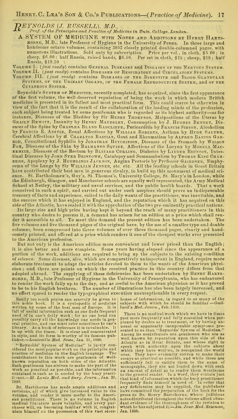 REYNOLDS {J. RUSSELL). M.D., -*-*/ Prof, of the Principles and Practice of Medicine in Univ. College, London. A SYSTEM OF MEDICINE with Notes and Additions by Henry Harts- horne, M.D., late Professor of Hygiene in the University of Penna.. In three large and handsome octavo volumes, containing 3052 closely printed double-columned pages, with numerous illustrations. Sold only by subscription. Price per vol., in cloth, $5 00 ; in sheep, §6.00 : half Russia, raised bands, $6.60. Per set in cloth, $15 ; sheep, $18 ; half Russia, $19.50 \ Volume I. (just ready) contains General Diseases and Diseases op the Nervous System. Volume II. (just ready) contains Diseases of Respiratory and Circulatory Systems. Volume III. (just ready) contains Diseases of the Digestive and Blood Glandular Systems, of the Urinary Organs, of the Female Reproductive System, and of the Cutaneous System. Reynolds's System of Medicine, recently completed, has acquired, since the first appearance of the first volume, the well-deserved reputation of being the work in which modern British medicine is presented in its fullest and most practical form. This could scarce be otherwise in view of the fact that it is the result of the collaboration of the leading minds of the profession, each subject being treated by some gentleman who is regarded as its highest authority—as for instance, Diseases of the Bladder by Sir Henry Thompson, Malpositions of the Uterus by Graily Hewitt, Insanity by Henry Maudsley, Consumption by J. Hughes Bennet, Dis- eases of the Spine by Char-les Bland Radcliffe, Pericarditis by Francis Sibson, Alcoholism by Francis E. Anstie, Renal Affections by William Roberts, Asthma by Hyde Salter, Cerebral Affections by if. Charlton Bastian, Gout and Rheumatism by Alfred Baring Gar- rod, Constitutional Syphilis by Jonathan Hutchinson, Diseases of the Stomach by Wilson Fox, Diseases of the Skin by Balmanno Squire, Affections of the Larynx by Morell Mac- kenzie, Diseases of the Rectum by Blizard Curling, Diabetes by Lauder Brunton, Intes- tinal Diseases by John Syer Bristowe, Catalepsy and Somnambulism by Thomas King Cham- bers, Apoplexy by J. Hughlings Jackson, Angina Pectoris by Professor Gairdner, Emphy- sema of the Lungs by Sir William Jenner, etc. etc. All the leading schools in Great Britain have contributed their best men in generous rivalry, to build up this monument of medical sci- ence. St. Bartholomew's, Guy's, St Thomas's, University College, St Mary's in London, while the Edinburgh, Glasgow, and Manchester schools are equally well represented, the Army Medical School at Netley, the military and naval services, and the public health boards. That a work conceived in such a spirit, and carried out under such auspices should prove an indispensable treasury of facts and experience, suited to the daily wants of the practitioner, was inevitable, and the success which it has enjoyed in England, and the reputation which it has acquired on this side of the Atlantic, have sealed it with the approbation of the two pre-eminently practical nations. Its large size and high price having kept it beyond the reach of many practitioners in this country who desire to possess it, a demand has arisen for an edition at a price which shall ren- der it accessible to all. To meet this demand the present edition has been undertaken. The five volumes and five thousand pages of the original have, \>y the use of a smaller type and double columns, been compressed into three volumes of over three thousand pages, clearly and hand- somely printed, and offered at a price which renders it one of the cheapest works ever presented to the American profession. But not only is the American edition more convenient and lower priced than the English; it is also better and more complete. Some years having elapsed since the appearance of a portion of the work, additions are required to bring up the subjects to the existing condition of science. Some diseases, also, which are comparatively unimportant in England, require more elaborate treatment to adapt the articles devoted to them to the wants of the American physi- cian ; and there are points on which the received practice in this country differs from that adopted abroad. The supplying of these deficiencies has been undertaken by Henry Harts- borne, M.D., late Professor of Hygiene in the University of Pennsylvania, who has endeavored to render the work fully up to the day, and as useful to the American physician as it has proved to be to his English brethren. The number of illustrations has also been largely increased, and no effort spared to render the typographical execution unexceptionable in every respect. house of information, in regard to so many of the subjects with which he should be familiar—Gail- lard's Med. Journ., Feb. 18S0. Really too much praise can scarcely be given to this noble book. It is a cyclopaedia of medicine written by some of the best men of Europe. It is full of useful information such as one finds frequent need of in one's daily work ; for no one head can possibly carry all the knowledge one needs in gen- eral practice, and one must refer sometimes to one's library. As a book of reference it is invaluable. It is up with the times. It is clear and concentrated in style, and its form is worthy of its famous pub- lisher.—Louisville Med. News, Jan. 31, 1S80. Reynolds' System of Medicine is justly con- sidered the most popular work on the principles and practice of medicine in the English language. The contributors to this work are gentlemen of well- known reputation on both sides of the Atlantic. Each geutleman has striven to make his part of the work as practical as possible, and the information contained is sueh as is needed by the busy pracli- timer.— St. Louis Med. and Surg. Journ., Jan. 20, 1880. Dr. Hartshorne has made ample additions and revisions, a^l of which give increased value to the volume, and render it more useful to the Ameri- ean practitioner. There is no volume in English medieal literature more valuable, and every pur- chaser will, on becoming familiar with it, congrat- ulate himself on the possession of this vast store- There is no medical work which we have in times past more frequently and fully consulted when per- plexed by doubts as to treatment, or by having un- usual or apparently inexplicable symptoms pre- sented to us than Reynolds' System of Medicine. Among its contributors are gentlemen who are as well known by reputation upon this side of the Atlantic as in Great Britain, and whose right to speak with authority upon the subjects about which they have writteu, is recognized the world over. They have evidently striven to make their essays as practical as possible, and while these are sufficiently full to entitle them to the name of monographs, they are not loaded down with such an amount of detail as to render them wearisome to the general reader. In a word, they contain just that kind of information which the busy practitioner frequently finds himself in need of. In order that any deficiencies may be supplied, the publishers have committed the preparation of the book for the press to Dr. Henry Hartshorne, who-e judicious notes distributed throughout the volume afford abun- dant evidence of the thoroughness of the revision to which he has subjected it.—Am. Jour.Med. Sciences, Jan. 1880.