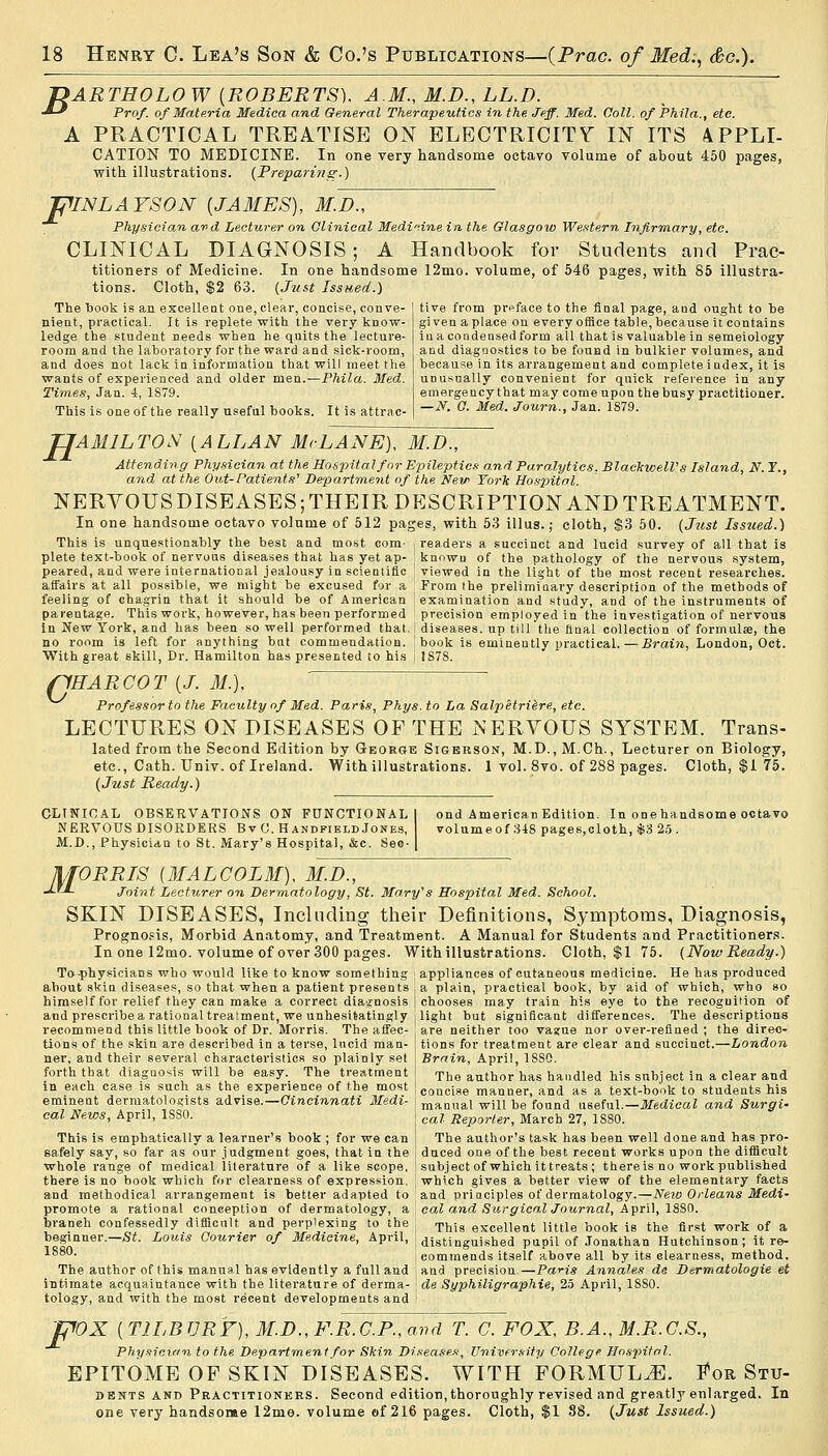 B ARTHOLO W {ROBERTS), A.M., M.D., LL.D. Prof, of Materia Medica and General Therapeutics in the Jeff. Med. Coll. of Phila., etc. A PRACTICAL TREATISE ON ELECTRICITY IN ITS 4PPLI- CATION TO MEDICINE. In one very handsome octavo volume of about 450 pages, with illustrations. (Preparing.) ipiNLAYSON {JAMES), M.D., Physician and Lecturer on Clinical Medicine in, the Glasgow Western Infirmary, etc. CLINICAL DIAGNOSIS; A Handbook for Students and Prac- titioners of Medicine. In one handsome 12mo. volume, of 546 pages, with 85 illustra- tions. Cloth, $2 63. (Just Issued.) The 1)0015: is an excellent one, clear, concise, conve- nient, practical. It is replete with the very know- ledge the student needs when he quits the lecture- room and the laboi-atory for the ward and sick-room, and does not lack in information that will meet the wants of experienced and older men.—Phila. Med. Times, Jan. 4, 1879. This is one of the really useful books. It is attrac- tive from preface to the final page, and ought to he given a place on every office table, because it contains in a condensed form all that is valuable in semeiology and diagnostics to be found in bulkier volumes, and because in its arrangement and complete index, it is unusually convenient for quick reference in any emergency that may come upon the busy practitioner. —N. C. Med. Journ., Jan. 1879. TJAM1LTON [ALLAN McLANE), M.D., Attending Physician at the Hospital for Epileptics and Paralytics. Blackwell's Island, N. T., and at the Out-Patients' Department of the New York Hospital. NERYOUSDISEASES;THEIR DESCRIPTION AND TREATMENT. In one handsome octavo volume of 512 pages, with 53 illus.; cloth, $3 50. (Just Issued.) This is unquestionably the best and most com- plete text-book of nervous diseases that has yet ap- peared, and were international jealousy in scientific affairs at all possible, we might be excused for a feeling of chagrin that it should be of American parentage. This work, however, has been performed in New York, and has been so well performed that. no room is left for anything but commendation. With great skill, Dr. Hamilton has presented to his readers a succinct and lucid survey of all that is known of the pathology of the nervous system, viewed in the light of the most recent researches. From the preliminary description of the methods of examination and study, and of the instruments of precision employed in the investigation of nervous diseases, up till the final collection of formulae, the book is eminently practical.—Brain, London, Oet. 1878. /CHARCOT {J. M.), Professor to the Faculty of Med. Paris, Phys. to La Salpetriere, etc. LECTURES ON DISEASES OF THE NERVOUS SYSTEM. Trans- lated from the Second Edition by George Sigerson, M.D., M.Ch., Lecturer on Biology, etc., Cath. Univ. of Ireland. With illustrations. 1 vol. 8vo. of 288 pages. Cloth, $1 75. (Just Ready.) CLINICAL OBSERVATIONS ON FUNCTIONAL NERVOUS DISORDERS BvC. HandfieldJones, M.D., Physician to St. Mary's Hospital, &c. SeG- ond American Edition. In one handsome octavo volume of 348 pages,cloth, $3 25 . MORRIS {MALCOLM), M.D., -*-'-*- Joint Lecturer on Dermatology, St. Mary's Hospital Med. School. SKIN DISEASES, Including their Definitions, Symptoms, Diagnosis, Prognosis, Morbid Anatomy, and Treatment. A Manual for Students and Practitioners. In one 12mo. volume of over 300 pages. With illustrations. Cloth, $1 75. (Now Ready.) To-physicians who would like to know something appliances of cutaneous medicine. He has produced about skin diseases, so that when a patient presents , a plain, practical book, by aid of which, who so himself for relief they can make a correct diagnosis | chooses may train his eye to the recognition of and prescribe a rational treatment, we unhesitatingly ; light but significant differences. The descriptions recommend this little book of Dr. Morris. The affec- t are neither too vague nor over-refined; the direc- tions of the skin are described in a terse, lucid man- j tions for treatment are clear and succinct.—London ner, and their several characteristics so plainly set | Brain, April, 1880. forth that diagnosis will be easy. The treatment J Th0 author has handled his subject in a clear and concise manner, and as a text-book to students his manual will be found useful.—Medical and Surgi cal Reporter, March 27, 1880. The author's task has been well done and has pro- in each case is such as the experience of the most eminent dermatologists advise.—Cincinnati Medi- cal News, April, 1SS0. This is emphatically a learner's book ; for we can safely say, so far as our judgment goes, that in the I duced one of the best recent works upon the difficult whole range of medical literature of a like scope, I subject of which ittreats ; there is no work published there is no book which for clearness of expression, ; which gives a better view of the elementary facts and methodical arrangement is better adapted to and principles of dermatology.—New Orleans Medi- promote a rational conception of dermatology, a cal and Surgical Journal, April, 1880. branch confessedly difficult and perplexing to the j Thi8 exceilent mtle book is the first work of a beginner.—Si. Louis Courier of Medicine, April, j distinguished pupil of Jonathan Hutchinson; it re- '■ j commends itself above all by its clearness, method. The author of this manual has evidently a full and , and precision.—Paris Annates de Dermatologie et intimate acquaintance with the literature of derma- de Syphiligraphie, 25 April, 1SS0. tology, and with the most recent developments and i 'fP0X {T1LBURF), M.D.,F.R.C.P.,avd T. C. FOX, B.A., M.R.G.S., Physician to the Department for Skin Diseases, University College Hospital. EPITOME OF SKIN DISEASES. WITH FORMULAE. For Stu- dents and Practitioners. Second edition,thoroughly revised and greatly enlarged. In one very handsome 12me. volume of 216 pages. Cloth, $1 88. (Just Issued.)