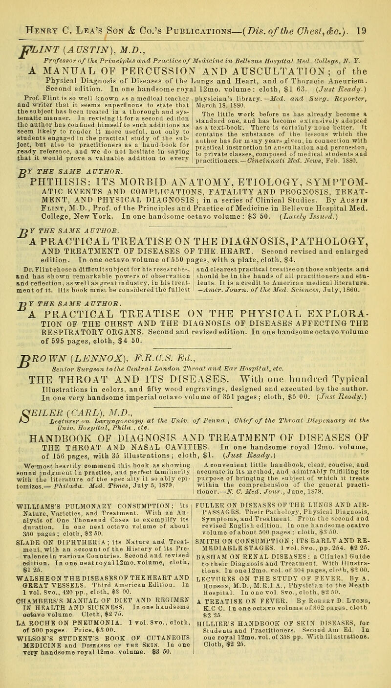 WLINT {AUSTIN), M.D., Professor of the Prineiples and Practice of Medicine in Bellevue Hospital Med. College, N. T. A MANUAL OF PERCUSSION AND AUSCULTATION; of the Physical Diagnosis of Diseases of the Lungs and Heart, and of Thoracic Aneurism. Second edition. In one handsome royal 12mo. volume : cloth, $1 63. (Just Ready.) Med. and Surg. Reporter, Prof. Flint is so well known as a medical teacher and writer that it seems superfluous to state that the subject has been treated in a thorough and sys- tematic manner. In revising it for a second edition the author has confined himself to such addiiions as seem likely to render it more useful, not only to students engaged in the practical study of the sub- ject, but also to practitioners as a hand book for ready reference, and we do not hesitate in saying that it would prove a valuable addition to every physician's library. March IS, 1880. The little work before us has already become a standard one, and has become extensively adopted as a text-book. There is certainly none better. It contains the substance of (he lessons which the author has for many years given, in connection with practical instruction in auscultation and percussion, to private classes, composed of medical stndents and practitioners. — Cincinnati Med. News, Feb. 1S80. Df THE SAME AUTHOR. PHTHISIS: ITS MORBID ANATOMY, ETIOLOGY, SYMPTOM- ATIC EVENTS AND COMPLICATIONS, FATALITY AND PROGNOSIS, TREAT- MENT, AND PHYSICAL DIAGNOSIS ; in a series of Clinical Studies. By Austin Flint, M.D., Prof, of the Principles and Practice of Medicine in Bellevue Hospital Med. College, New York. In one handsome octavo volume : $3 50. (Lately Issued.) B >F THE SAME AUTHOR. A PRACTICAL TREATISE ON THE DIAGNOSIS, PATHOLOGY, AND TREATMENT OF DISEASES OF THE. HEART. Second revised and enlarged edition. In one octavo volume of 550 pages, with a plate, cloth, $4. Dr. Flint chose a difficult subject for his researches j and clearest practical treatise on those subjects, and and has shown remarkable powers of observation ; should be in the hands of all practitioners and stu- and reflection, as well as great industry, in his treat- ; lents. It is a credit to American medieal literature. ment of it. His book must be considered the fullest i — Amer. Journ. of the Med. Sciences, July, 1S60. Ttr THE SAME AUTHOR. A PRACTICAL TREATISE ON THE PHYSICAL EXPLORA- TION OF THE CHEST AND THE DIAGNOSIS OF DISEASES AFFECTING THE RESPIRATORY ORGANS. Second and revised edition. In one handsome octavo volume of 595 pages, cloth, $4 50. B ROWN {LENNOX), F.R.G.S. Ed., Senior Surgeon to the Central London Throat and Ear Hospital, etc. THE THROAT AND ITS DISEASES. With one hundred Typical Illustrations in colors, and fifty wood engravings, designed and executed by the author. In one very handsome imperial octavo volume of 351 pages ; cloth, $5 00. (Just Ready.) OE1LER (CARL), M.D., A3 Lecturer on Laryngoscopy at the Univ. of Penna , Chief of the Throat Dispensary at the Univ. Hospital, Phila., ete. HANDBOOK OF DIAGNOSIS AND TREATMENT OF DISEASES OF THE TflROAT AND NASAL CAVITIES. In one handsome royal 12mo. volume, of 156 pages, with 35 illustrations; cloth, $1. (Just Ready.) We^most heartily commend this book as showing A convenient little handbook, clear, concise, and sound judgment i n practice, and perfect familiarity accurate in its method, and admirably fulfilling its with the literature of the specialty it so ably epi- purpose of bringing the subject of which it treats tomizes.— Philada. Med. Times, July 5, 1S79. within the comprehension of the general practi- tioner.—N. C. Med. Jour., June, 1S79. WILLIAMS'S PULMONARY CONSUMPTION; its Nature, Varieties, and Treatment. With an An- alysis of One Thousand Cases to exemplify its duration. In one neat octavo volume of about 350 pages; cloth, $2 50. SLADE ON DIPHTHERIA; its Nature and Treat- ment, with an account of the History of its Pre- valence in various Countries. Second and revised edition. In one neatroval 12mo. volume, cloth, $1 25. WALSHEON THE DISEASESOF THE HEART AND GREAT VESSELS. Third American Edition. In 1 vol. 8vo., 420 pp., cloth, $3 00. CHAMBERS'S MANUAL OF DIET AND REGIMEN IN HEALTH AND SICKNESS. In one handsome octavo volume. Cloth, $2 75. LA ROCHE ON PNEUMONIA. 1 vol. 8vo., cloth, of 500 pages. Priee, $3 00. WILSON'S STUDENT'S BOOK OF CUTANEOUS MEDICINE and Diseases of the Skin. In one very handsome royal 12mo. volume. $3 50. FULLER ON DISEASES OF THE LUNGS AND AIR- PASSAGES. Their Pathology, Physical Diagnosis, Symptoms, and Treatment. From the second and revised English edition. In one handsome ocatvo volume of about 500 pages : cloth, $3 50. SMITH ON CONSUMPTION ; ITS EARLY AND RE- MEDIABLE STAGES. 1 vol.8vo.,pp.254. *2 25. BASHAM ON RENAL DISEASES : a Clinical Guid« to their Diagnosis and Treatment. With Illustra- tions. In onel2mo. vol. of 304 pages, clni-o,$3 00. LECTURES ON THE STUDY OF FEVER. By A. Hudson, M.D., M.R.I.A., Physician to the Meath Hospital. In one vol Svo., cloth, $2 50. A TREATISE ON FEVER. By Robert D. Lyons, K.C C. In one octavo volume of 362 pages, cloth $2 25. HILLIER'S HANDBOOK OF SKIN DISEASES, for Students and Practitioners. Second Am Ed In one royal 12mo. vol. of 35S pp. With illustrations. Cloth, $2 25.