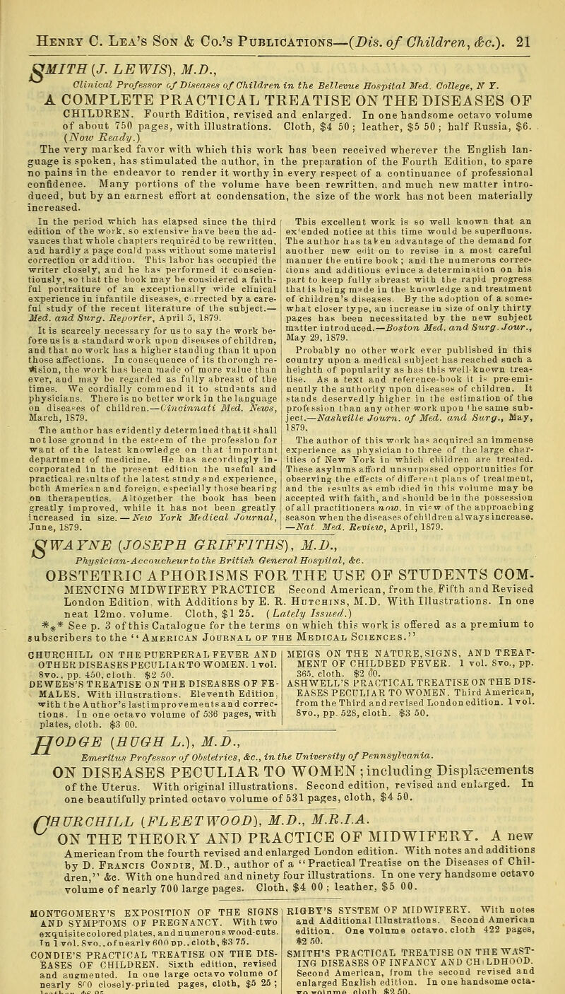 J2MITH{J. LEWIS), M.D., Clinical Professor of Diseases of Children in the Bellevue Hospital Med. College, N T. A COMPLETE PRACTICAL TREATISE ON THE DISEASES OF CHILDREN. Fourth Edition, revised and enlarged. In one handsome octavo volume of about 750 pages, with illustrations. Cloth, $4 50 ; leather, $5 50 ; half Russia, $6. (Noiv Ready.) The very marked favor with which this work has been received wherever the English lan- guage is spoken, has stimulated the author, in the preparation of the Fourth Edition, to spnre no pains in the endeavor to render it worthy in every respect of a continuance of professional confidence. Many portions of the volume have been rewritten, and much new matter intro- duced, but by an earnest effort at condensation, the size of the work has not been materially increased. In the period which has elapsed since the third edition of the woik. so extensive have been the ad- vances that whole chapters required to he rewritten, and hardly a page could pass without some material correction or addition. This labor has occupied the writer closely, and he has performed it conscien- tiously, so that the book may be considered a faith- ful portraiture of an exceptionally wide clinical experience in infantile diseases, Corrected by a care- ful study of the recent literature of the subject.— Med. and Surg. Reporter, April 5, 1879. It is scarcely necessary for us to say the work be- fore us is a standard work upon diseases of children, and that no work has a higher standing than it upon those affections. In consequence of its thorough re- i*ision, the work has been made of more value than ever, and may be regarded as fully abreast of the times. We cordially commend it to students and physicians. There is no better work in the language on diseases of children.—Cincinnati Med. News, March, 1S79. The author has evidently determined that it shall not lose ground in the esteem of the profession for want of the latest knowledge on that important department of medicine. He has accordingly in- corporated in the present edition the useful and practical results of the latest study and experience, both American and foreign, especially those bearing en therapeutics. Altogether the book has been greatly improved, while it has not been greatly increased in size. — New York Medical Journal, June, 1S79. This excellent work is so well known that an ex'ended notice at this time would be superfluous. The author has taken advantage of the demand for another new edit on to revise in a most careful manner the entire book ; and the numerous correc- tions and additions evince a determination on his part to keep fully abreast with the rapid progress that is being made in the kunwledge and treatment of children's diseases. By the adoption of a some- what closer type, an increase in size of only thirty pages has been necessitated by the new subject matter introduced.—Boston Med. and Surg. Jour., May 29, 1879. Probably no other work ever published in this country upon a medical subject has reached such a heighth of popularity as has this well-known trea- tise. As a text and reference-book it is pre-emi- nently the authority upon diseases of children. It stands deservedly higher in the estimation of the profession than any other work upon the same sub- ject.—Nashville Journ. of Med. and Surg., May, 1879. The author of this work has acquired an immense experience as physician to three of the large char- ities of New York in which children are treated. These asylums afford unsurpassed opportunities for observing the effects of different plans of treatment, and the results as emb >died in this volume may be accepted with faith, and should be in the possession of all practitioners wow, in vi=w of the approaching season when the diseases of children always increase. —Nat. Med. Review, April, 1S79. VWAYNE {JOSEPH GRIFFITHS), M.D., Physician-Accoucheur to the British General Hospital, &c. OBSTETRIC APHORISMS FOR THE USE OF STUDENTS COM- MENCING MIDWIFERY PRACTICE Second American, from the Fifth and Revised London Edition, with Additions by E. R. Hutchins, M.D. With Illustrations. In one neat 12mo. volume- Cloth, $1 25. {Lately Issued.) *** See p. 3 of this Catalogue for the terms on which this work is offered as a premium to subscribers to the American Journal of the Medical Sciences. CHURCHILL ON THE PUERPERAL FEVER AND OTHER DISEASES PECULIAR TO WOMEN. 1vol. 8vo., pp. 450, cloth. $2 50. DEWEES'S TREATISE ON THE DISEASES OF FE- MALES. With illustrations. Eleventh Edition, with the Author's lastimprovementsand correc- tions. In one octavo volume of 536 pages, with plates, cloth. $3 00. MEIGS ON THE NATURE, SIGNS, AND TREAT- MENT OF CHILDBED FEVER. 1 vol. Svo., pp. 365. cloth. $2 00. ASHWELL'S PRACTICAL TREATISE ONTHE DIS- EASES PECULIAR TO WOMEN. Third American, from the Third and revised London edition. 1 vol. 8vo., pp. 528, cloth. $3 50. H ODGE {HUGH L.), M.D., Emeritus Professor of Obstetrics, Sec, in the University of Pennsylvania. ON DISEASES PECULIAR TO WOMEN ; including Displacements of the Uterus. With original illustrations. Second edition, revised and enlarged. In one beautifully printed octavo volume of 531 pages, cloth, $4 50. (1HURGHILL {FLEETWOOD), M.D., M.R.I.A. ON THE THEORY AND PRACTICE OF MIDWIFERY. A new American from the fourth revised and enlarged London edition. With notes and additions by D. Francis Condie, M.D., author of a Practical Treatise on the Diseases of Chil- dren, &c. With one hundred and ninety four illustrations. In one very handsome octavo volume of nearly 700 large pages. Cloth, $4 00 ; leather, $5 00. MONTGOMERY'S EXPOSITION OF THE SIGNS AND SYMPTOMS OF PREGNANCY. With two sxquisitecolored plates, and numerous wood-cats. Tn 1 vol.8vo.,ofnearlv600pp..cloth,$3 75. CONDIE'S PRACTICAL TREATISE ON THE DIS- EASES OF CHILDREN. Sixth edition, revised and augmented. In one large octavo volume of nearly 8<0 closely-printed pages, cloth, $5 25 ; RIGBY'S SYSTEM OF MIDWIFERY. With notes and Additional Illustrations. Second American edition. One volume octavo, cloth 422 pages, $2 50. SMITH'S PRACTICAL TREATISE ON THE WAST- ING DISEASES OF INFANCY AND CHILDHOOD. Second American, from the second revised and enlarged English edition. In one handsome octa- ™„Mnmo nlrvth *9! 50.