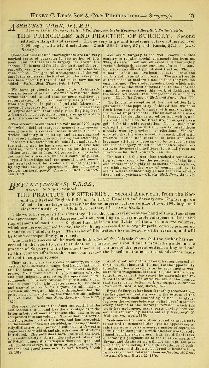 A SHHURST {JOHN, Jr.), M.D., -£*- Prof, of Clinical Surgery, Univ. of Pa., Surgeon to the Episcopal Hospital, Philadelphia. THE PRINCIPLES AND PRACTICE OF SURGERY. Second edition, enlarged and revised. In one very large and handsome octavo volume of over 1000 pages, with 542 illustrations. Cloth, $6; leather, $7; half Russia, $7.50, {Just Ready.) Conscientiousness and thoroughness are two very marked trails of character in the author of this book. Out of these traits largely has grown the snccess of his mental fruit in the past, and the pre- sent offer seems in no wise an exception to what has gone before. The general arrangement of the vol- ume is the same as in the first edition, but every part has been carefully revit-ed, and much new matter added.—Phila. Med. Times, Feb. 1, 1S79. We have previously spoken of Dr. Ashhurst's work in terms of praise. We wish to reiterate those terms here, and to add that no more satisfactory representation of modern surgery has yet fallen from the press. In point of judicial fairness, of power of condensation, of accuracy and conciseness of expression and thoroughly good English, Prof. Ashhurst has no superior among the surgical writers in America.—Am. Practitioner, Jan. 1S79. The attempt to embrace iu a volume of 1000 pages the whole field of surgery, general and special, would be a hopeless ta>-k unless through the most tireless industry in collating and arranging, and the wisest judgment in condensing and excluding. These facilities have been abundantly employed by the author, and he has given us a most excellent treatise, brought up by the revision for the second edition to the latest date. Of course this book is not designed for specialists, but as a course of general surgieal knowledge and for general practitioners, and as a text-book for students it is not surpassed by any that has yet appeared, whether of home or foreign authorship.— N. Carolina Med. Journal, Jan. 1S79. Ashhurst's Surgery is too well known in this country to require special commendation from us. This, its second edition, enlarged and thoroughly revised, brings >$t nearer our idea of a model text- book than any twiently published treatise. Though numerous additions have been made, the size of the work is not materially increased The main trouble of textbooks of modern times is that they are too cumbersome. The student needs a book which will furnish him the most information in the shortest time. In every respect this work of Ashhurst is the model text-book- full, comprehensive and com- pact.—Nashville Jour, of Med. and, Surg., Jan. '79. The favorable reception of the first edition is a guarantee of the popularity of this «dition, which is fresh from the editor's hands with many enlarge- ments and improvements. The author of this work is deservedly popular as an editor ;ind writer, and his contributions to the literature of surgery have gained for him wide reputation. The volume now offered the profession will add new laurels to those already won by previous contributions. We can ouly add that the work is well arranged, filled with practical matter, and contains in brief and clear language all that is necessary to be learned by the student of surgery whilst in attendance upon lec- tures, or the general practitioner in his daily routine practice.—Md. Med. Journal, Jan. 1S79. The fact that this work has reached a second edi- tion so very soon after the publication of the first one, speaks more highly of its merits than anything we might say in the way of commendation. It seems to have immediately gained the favor of stu- dents and physicians.—Cincin. Med. News,J&n. '79. DBYANT {THOMAS), F.R.C.S., J-f Surgeon to Guy's Hospital. THE PRACTICE OF SURGERY. Second American, from the Sec- ond and Revised English Edition. With Six Hundred and Seventy-two Engravings on Wood. In one large and very handsome imperial octavo volume of over 1000 large and closely printed pages. Cloth, $6 ; leather, $7. (Just Ready.) This work has enjoyed the advantage of two thorough revisions at the hand of the author since the appearance of the first American edition, resulting in a very notable enlargement of size and improvement of matter. In England this has led to the division of the work into two volumes, whieh are here comprised in one, the size being increased to a large imperial octavo, printed on a condensed but clear type. The series of illustrations has undergone a like revision, and will be found correspondingly improved. «.♦*!. t, , The marked success of the work on both sides of the Atlantic shows that the author has suc- ceeded in the effort to give to student and practitioner a sound and trustworthy guide in the practice of Surgery; while the simultaneous appearance of the present edition in England and in this country affords to the American reader the benefit of the most recent advances made abroad in surgical science. There are so many text-books of surgery, so many written by skilled and distinguished hands, that to ob tain the houor of a third edition in England is no light praise. Mr. Bryant merits this, by clearness of style, and good judgment in selecting the operations he re- commends, in his new editions he goes carefully over the old grounds, in light of later research. On these and many allied points, Mr. Bryant is a calm and an- partisan observer, and his book throughout has the great merit of maintaining the true scientific, judicial tone of mind.—Med. and Surg. Importer, March 22, 1879. The work before us is the American reprint of the last London edition, and has the advantage over the latter in being of more convenient size, and in being compressed into one volume. The author has rewrit- ten the greater part of the work, and has succeeded, in the amount of new matter added, in making it mark- edly distinctive from previous editions. A few extra pages have been added, and also a few new illustrations introduced. The publishers have presented the work in a creditable style. As aooncise and practical manual of British surgery it is perhaps without an equal, and will doubtless always be a favorite text-book with the student and practitioner.— N. 1\ Med. Record, March 22,18TO. Another edition of this manual having been called for, the author has availed himself of the opportunity to make no few alterations in the substance as well as in the arrangement of the work, and, with a view to its improvement, has recast the materials and re- vised the whole. We ourselves are of the opinion that there is no better work on surgery extant. Cincinnati Med. News, March, 1879. Bryant's Surgery has been favorablyreceived from the first, and evidently grows in the esteem of the profession with each succeeding edition. In glanc- ing over the volume before us we find proof in almost every chapter of the thorough revision which the work has undergone, many parts having been cut out and replaced by matter entirely fresh.—N. Y. Med. Journ., April, 1879. Welcome as the new edition is, and as much as it is entitled to commendation, yet its appearance at this time is, in a certain sense, a matter of regret, as it will be in competition with another work, lately issued from the same press. But, the difficult task of forming a judgment as to the relative merits of Bryantand Ashhurst we will not attempt, but pre- dict that, considering the high excellence of both, many others will likewise be forced to hesitate long ia making choice between them. — Cincinnati Lan- cet and Clinic, March 22, 1879.