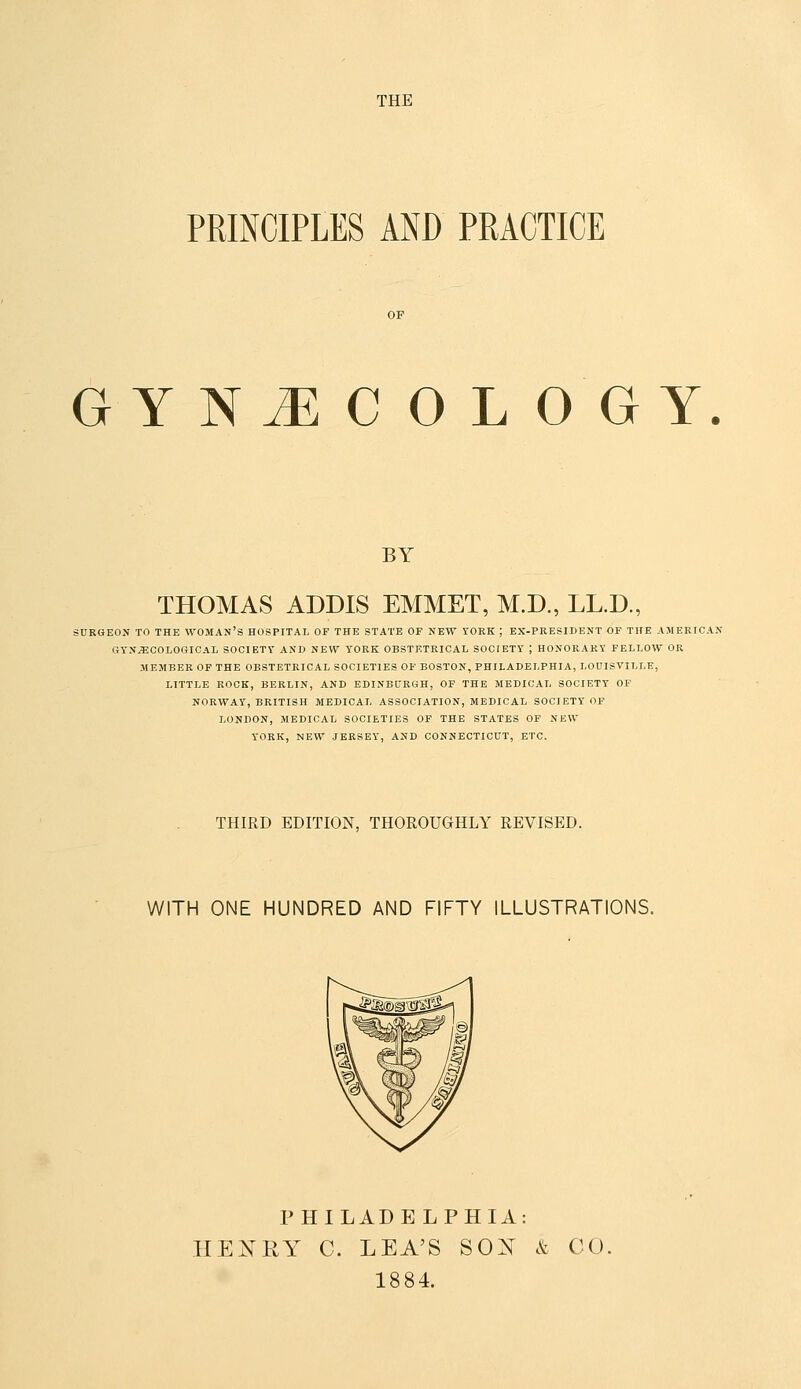 PRINCIPLES AND PRACTICE GYNJECOLOGY BY THOMAS ADDIS EMMET, M.D., LL.D., SURGEON TO THE WOMAN'S HOSPITAL OF THE STATE OF NEW YORK ; EX-PRESIDENT OF THE AMERICAN GYNAECOLOGICAL SOCIETY AND NEW YORK OBSTETRICAL SOCIETY ; HONORARY FELLOW OR MEMBER OF THE OBSTETRICAL SOCIETIES OF BOSTON, PHILADELPHIA, LOUISVILLE, LITTLE ROCK, BERLIN, AND EDINBURGH, OF THE MEDICAL SOCIETY OF NORWAY, BRITISH MEDICAL ASSOCIATION, MEDICAL SOCIETY OP LONDON, MEDICAL SOCIETIES OF THE STATES OF NEW YORK, NEW JERSEY, AND CONNECTICUT, ETC. THIRD EDITION, THOROUGHLY REVISED. WITH ONE HUNDRED AND FIFTY ILLUSTRATIONS. PHILADELPHIA: HENRY C. LEA'S SOX k CO. 1884.