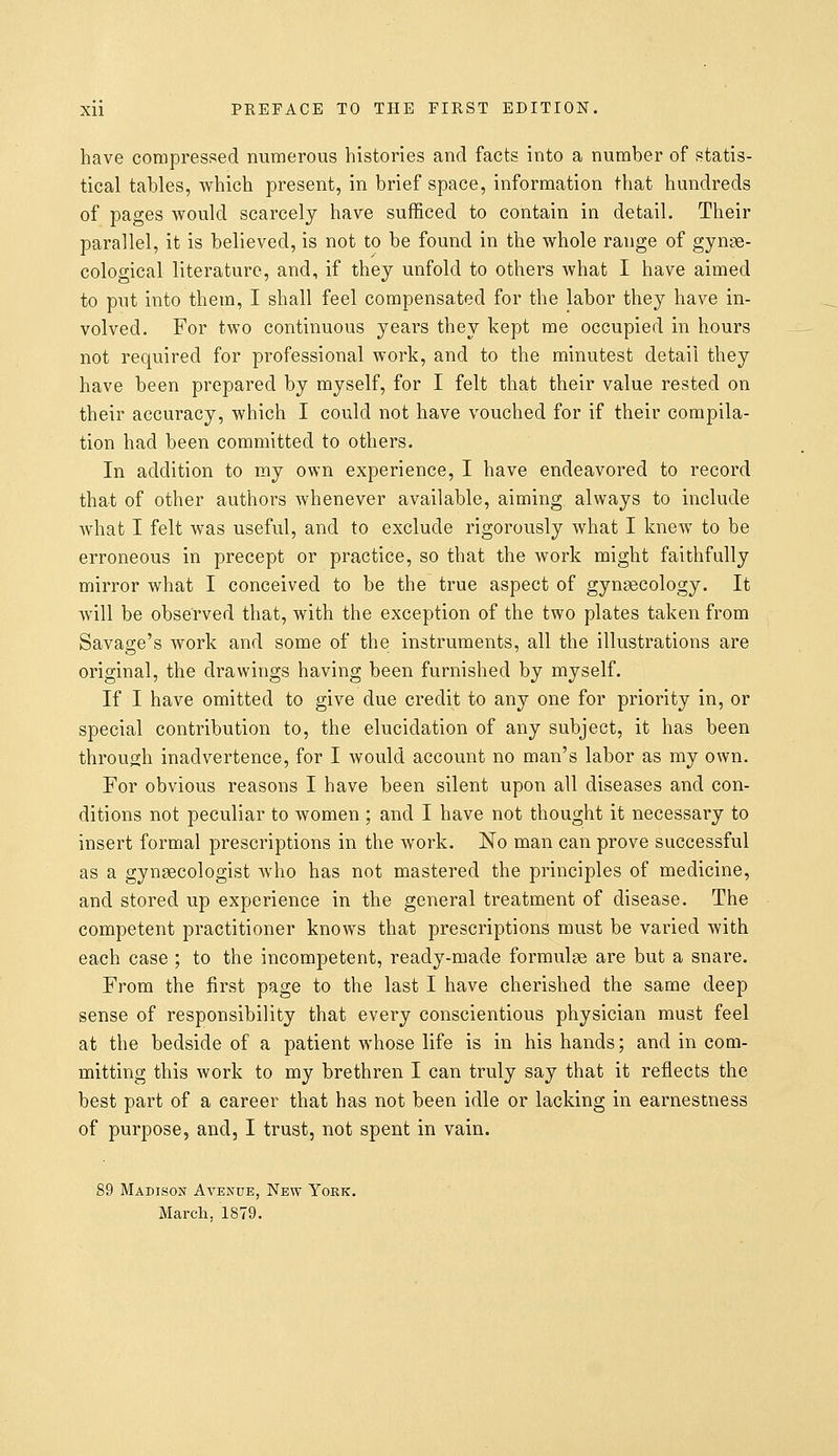 have compressed numerous histories and facts into a number of statis- tical tables, which present, in brief space, information that hundreds of pages would scarcely have sufficed to contain in detail. Their parallel, it is believed, is not to be found in the whole range of gynae- cological literature, and, if they unfold to others what I have aimed to put into them, I shall feel compensated for the labor they have in- volved. For two continuous years they kept me occupied in hours not required for professional work, and to the minutest detail they have been prepared by myself, for I felt that their value rested on their accuracy, which I could not have vouched for if their compila- tion had been committed to others. In addition to my own experience, I have endeavored to record that of other authors whenever available, aiming always to include what I felt was useful, and to exclude rigorously what I knew to be erroneous in precept or practice, so that the work might faithfully mirror what I conceived to be the true aspect of gynaecology. It will be observed that, with the exception of the two plates taken from Savage's work and some of the instruments, all the illustrations are original, the drawings having been furnished by myself. If I have omitted to give due credit to any one for priority in, or special contribution to, the elucidation of any subject, it has been through inadvertence, for I would account no man's labor as my own. For obvious reasons I have been silent upon all diseases and con- ditions not peculiar to women ; and I have not thought it necessary to insert formal prescriptions in the work. No man can prove successful as a gynaecologist who has not mastered the principles of medicine, and stored up experience in the general treatment of disease. The competent practitioner knows that prescriptions must be varied with each case ; to the incompetent, ready-made formulae are but a snare. From the first page to the last I have cherished the same deep sense of responsibility that every conscientious physician must feel at the bedside of a patient whose life is in his hands; and in com- mitting this work to my brethren I can truly say that it reflects the best part of a career that has not been idle or lacking in earnestness of purpose, and, I trust, not spent in vain. 89 Madison Avenue, New York. March. 1879.