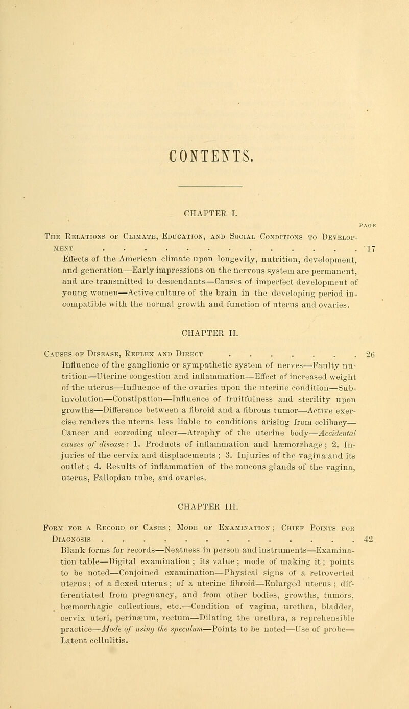 CONTENTS. CHAPTER I. PAGE The Relations of Climate, Education, and Social Conditions to Develop- ment . . . . . . . . . . , . .17 Effects of the American climate upon longevity, nuti-ition, development, and generation—Early impressions on the nervous system are permanent, and are transmitted to descendants—Causes of imperfect development of young women—Active cultui'e of the brain in the developing period in- compatible with the normal growth and function of uterus and ovaries. CHAPTER 11. Causes of Disease, Reflex and Direct ....... 26 Influence of the ganglionic or sympathetic system of nerves—Faulty nu- trition—Uterine congestion and inflammation—Effect of increased weight of the uterus—Influence of the ovaries upon the uterine condition—Sub- involution—Constipation—Influence of fruitfalness and sterility upon growths—Difierence between a fibroid and a fibrous tumor—Active exer- cise renders the uterus less liable to conditions arising from celibacy— Cancer and corroding ulcer—Atrophy of the uterine body—Accidental causes of disease: 1. Products of inflammation and haemorrhage ; 2. In- juries of the cervix and displacements ; 3. Injuries of the vagina and its outlet; 4. Results of inflammation of the mucous glands of the vagina, uterus, Fallopian tube, and ovaries. CHAPTER III. Form for a Record of Cases ; Mode of Examination ; Chief Points for Diagnosis ............. 42 Blank forms for records—Neatness in person and instruments—Examina- tion table—Digital examination ; its value ; mode of making it; points to be noted—Conjoined examination—Physical signs of a retroverted uterus ; of a flexed uterus ; of a uterine fibroid—Enlarged uterus ; dif- ferentiated from pregnancy, and from other bodies, growths, tumors, haemorrhagic collections, etc.—Condition of vagina, uretlira, bladder, cervix uteri, perinseum, rectum—Dilating the urethra, a reprehensible practice—Mode of vsing tlie speculum—Points to be noted—Use of probe— Latent cellulitis.