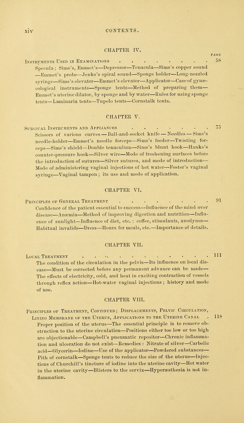 CHAPTER IV. PAGE Instruments Used in Examinations 58 Specula ; Sims's, Emmet's—Depressor—Tenacula—Sims's copper sound —Emmet's probe—Jenks's spiral sound—Spcmge holder—Long-nozzled syringe—Sims's elevator—Emmet's elevator—Applicator—Case of gynfe- cological instruments—Sponge tents—Method of preparing them— Emmet's uterine dilator, by sponge and by water—Rules for using sponge tents—Laminaria tents—Tupelo tents—Cornstalk tents. CHAPTER V. Surgical Instruments and Appliances 75 Scissors of various curves — Ball-and-socket knife — Needles — Sims's needle-holder—Emmet's needle forceps—Sims's feeder—Twisting for- ce25S_Sims's shield—Double tenaculum—Sims's blunt hook—Hanks's counter-pressure hook—Silver wire—Mode of freshening surfaces before the introduction of sutures—Silver sutures, and mode of introduction— Mode of administering vaginal injections of hot water—Foster's vaginal syringe—Vaginal tampon ; its use and mode of application. CHAPTER VI. Principles of General Treatment 91 Confidence of the patient essential to success—Influence of the mind over disease—Anjemia—Method of improving digestion and nutrition—Influ- ence of sunlight—Influence of diet, etc. : coffee, stimulants, anodynes— Habitual invalids—Dress—Hours for meals, etc.—Importance of details. CHAPTER VII. Local Treatment . ... . . . . • • • • HI The condition of the circulation in the pelvis—Its influence on local dis- ease—Must be corrected before any permanent advance can be made— The eff'ects of electricity, cold, and heat in exciting contraction of vessels through reflex action—Hot-water vaginal injections ; history and mode of use. CHAPTER VIII. Principles OF Treatment, Continued; Displacements, Pelvic Circulation, Lining Membrane of the Uterus, Applications to the. Uterine Canal . 118 Proper position of the uterus—The essential principle is to remove ob- struction to the uterine circulation—Positions either too low or too high are objectionable—Campbell's pneumatic repositor—Chronic inflamma- tion and ulceration do not exist—Remedies : Nitrate of silver—Carbolic acid—Glycerin—Iodine—Use of the applicator—Powdered substances— Pith of cornstalk—Sponge tents to reduce the size of the uterus—Injec- tions of Churchill's tincture of iodine into the uterine cavity—Hot water in the uterine cavity—Blisters to the cervix—Hypersesthesia is not in- flammation .