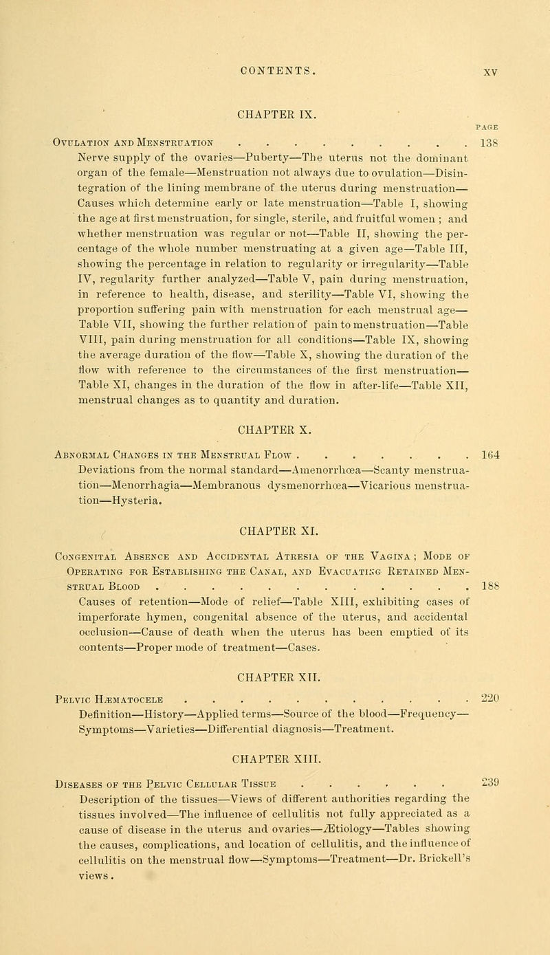 CHAPTER IX. PAGE Ovulation and Menstruation ......... 138 Nerve supply of the ovaries—Puberty—The uterus not the dominant organ of the female—Menstruation not always due to ovulation—Disin- tegration of the lining membrane of the uterus during menstruation— Causes which determine early or late menstruation—Table I, showing the age at first menstruation, for single, sterile, and fruitful women ; and whether menstruation was regular or not—Table II, showing the per- centage of the whole number menstruating at a given age—Table III, showing the percentage in relation to regularity or irregularity—Table IV, regularity further analyzed—Table V, pain during menstruation, in reference to health, disease, and sterility—Table VI, showing the proportion suffering pain with menstruation for each menstrual age— Table VII, showing the further relation of pain to menstruation—Table VIII, pain during menstruation for all conditions—Table IX, showing the average duration of the flow—Table X, showing the duration of the tlow with reference to the circumstances of the first menstruation— Table XI, changes in the duration of the flow in after-life—Table XII, menstrual changes as to quantity and duration. CHAPTER X. Abnormal Changes in the Menstrual Flow . • . . . . . 164 Deviations from the normal standard—Amenorrhoea—Scanty menstrua- tion—Menorrhagia—Membranous dysmenorrhoea—Vicarious menstrua- tion—Hysteria. { CHAPTER XL Congenital Absence and Accidental Atresia of the Vagina ; Mode of Operating for Establishing the Canal, and Evacuating Retained Men- strual Blood 188 Causes of retention—Mode of relief—Table XIII, exhibiting cases of imperforate hymen, congenital absence of the uterus, and accidental occlusion—Cause of death when the uterus has been emptied of its contents—Proper mode of treatment—Cases. CHAPTER XII. Pelvic Hematocele 220 Definition—History—Applied terms—Source of the blood—Frequency— Symptoms—^^Varieties—Differential diagnosis—Treatment. CHAPTER XIII. Diseases of the Pelvic Cellular Tissue ...... 239 Description of the tissues—Views of different authorities regarding the tissues involved—The influence of cellulitis not fully appreciated as a cause of disease in the uterus and ovaries—iEtiology—Tables showing the causes, complications, and location of cellulitis, and the influence of cellulitis on the menstrual flow—Symptoms—Treatment—Dr. Brickell's views.
