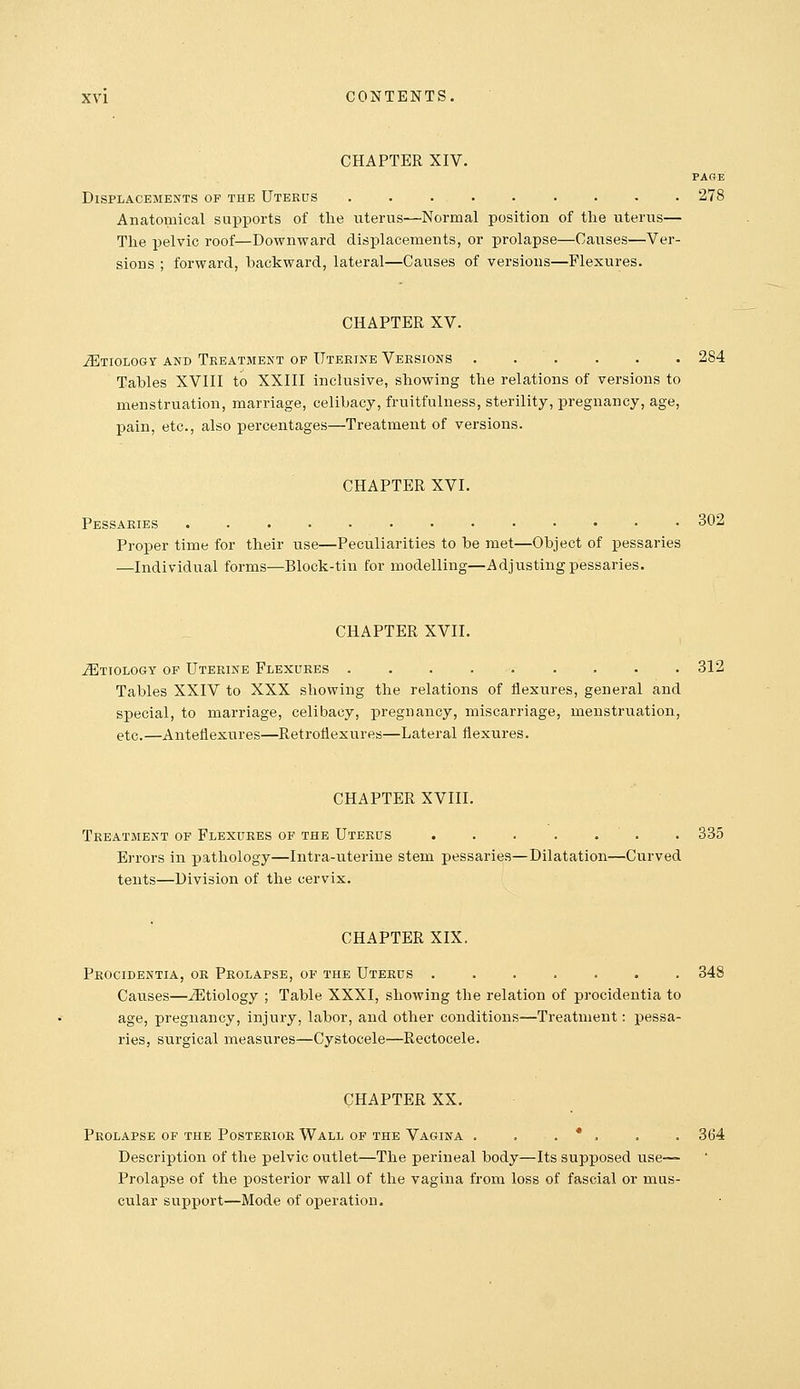 CHAPTER XIV. PAGE Displacements of the Uterds ......... 278 Anatoinical supports of the uterus—Normal position of the uterus— The pelvic roof—Downward displacements, or prolapse—Causes—Ver- sions ; forward, backward, lateral—Causes of versions—Flexures. CHAPTER XV. Etiology and Treatment op Uterine Versions 284 Tables XVIII to XXIII inclusive, showing the relations of versions to menstruation, marriage, celibacy, fruitfulness, sterility, pregnancy, age, pain, etc., also percentages—Treatment of versions. CHAPTER XVI. Pessaries 302 Proper time for their use—Peculiarities to be met—Object of j)essaries —Individual forms—Block-tin for modelling—Adjusting pessaries. CHAPTER XVII. .SItiology of Uterine Flexures 312 Tables XXIV to XXX showing the relations of flexures, general and special, to marriage, celibacy, pregnancy, miscarriage, menstruation, etc.—Antefiexures—Retroflexures—Lateral flexures. CHAPTER XVIII. Treatment of Flexures of the Uterus ....... 335 Errors in pathology—Intra-uterine stem pessaries—Dilatation—Curved tents—Division of the cervix. CHAPTER XIX. Procidentia, or Prolapse, of the Uterus ....... 348 Causes—Etiology ; Table XXXI, showing the relation of procidentia to age, pregnancy, injury, labor, and other conditions—Treatment: pessa- ries, surgical measures—Cystocele—Rectocele. CHAPTER XX. Prolapse of the Posterior Wall of the Vagina . . . * . . . 364 Description of the pelvic oiitlet—The perineal body—Its supposed use— Prolapse of the posterior wall of the vagina from loss of fascial or mus- cular support—Mode of operation.