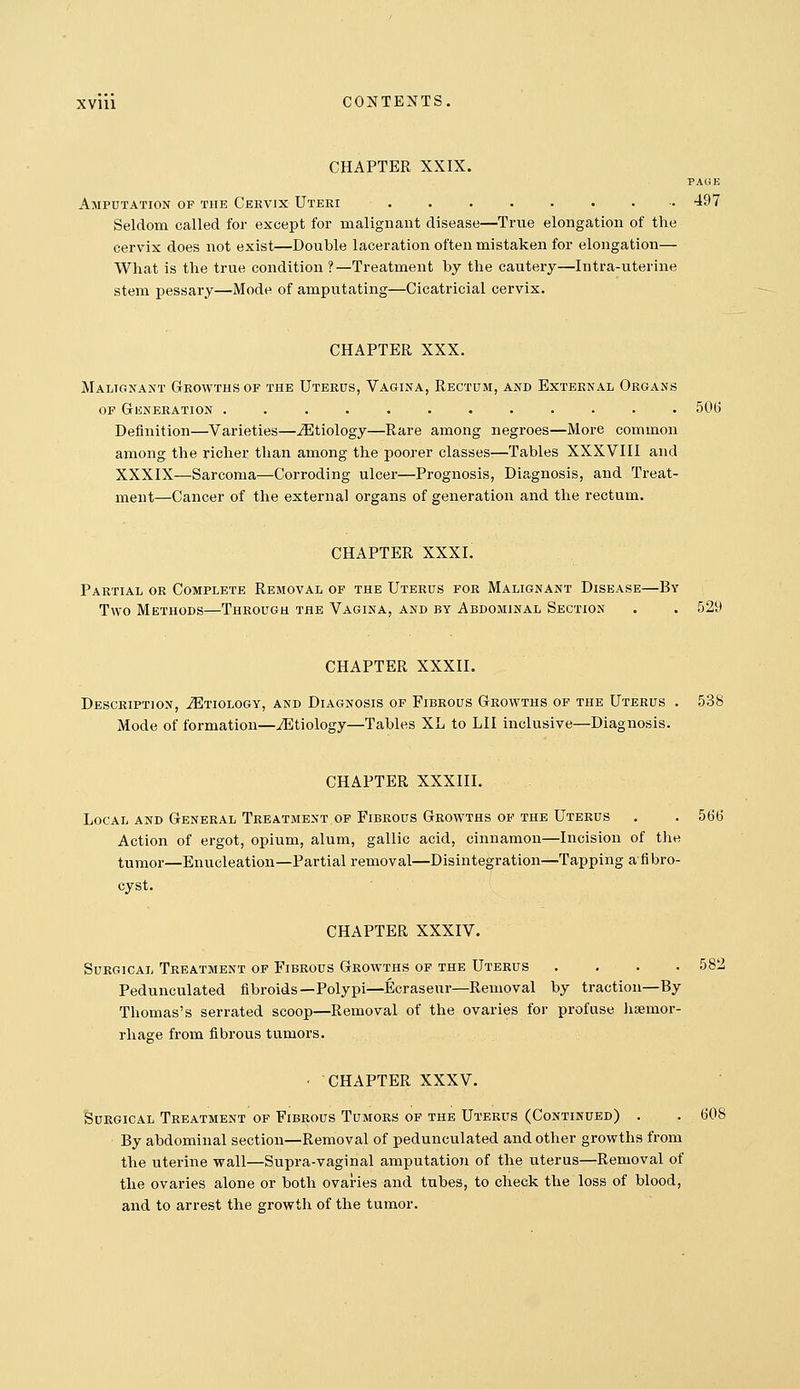 CHAPTER XXIX. PAUE Amputation of the Cervix Uteri 497 Seldom called for except for malignant disease—True elongation of the cervix does not exist—Double laceration often mistaken for elongation— What is the true condition ?—Treatment by the cautery—Intra-uterine stem pessary—Mode of aiuputating—Cicatricial cervix. CHAPTER XXX. Malignant Growths of the Uterus, Vagina, Rectum, and External Organs OF Generation ............ 50(i Definition—Varieties—Jitiology—Rare among negroes—More common among the richer than among the poorer classes-—Tables XXXVIII and XXXIX—Sarcoma—Corroding ulcer—Prognosis, Diagnosis, and Treat- ment—Cancer of the external organs of generation and the rectum. CHAPTER XXXI. Partial or Complete Removal of the Uterus for Malignant Disease—By Two Methods—Through the Vagina, and by Abdominal Section • . 529 CHAPTER XXXII. Description, ^Etiology, and Diagnosis of Fibrous Growths of the Uterus . 538 Mode of formation—iEtiology—Tables XL to LII inclusive—Diagnosis. CHAPTER XXXIII. Local and General Treatment of Fibrous Growths of the Uterus . . 566 Action of ergot, opium, alum, gallic acid, cinnamon—Incision of the tumor—Enucleation—Partial removal—Disintegration—Tapping afibro- cyst. CHAPTER XXXIV. Surgical Treatment of Fibrous Growths op the Uterus .... 582 Pedunculated fibroids—Polypi—Ecraseur—Removal by traction—By Thomas's serrated scoop—Removal of the ovaries for profuse hsemor- rhage from fibrous tumors. CHAPTER XXXV. SuEGiCAL Treatment of Fibrous Tumors op the Uterus (Continued) . By abdominal section—Removal of pedunculated and other growths from the uterine wall—Supra-vaginal amputation of the uterus—Removal of the ovaries alone or both ovaries and tubes, to check the loss of blood, and to arrest the growth of the tumor. 608