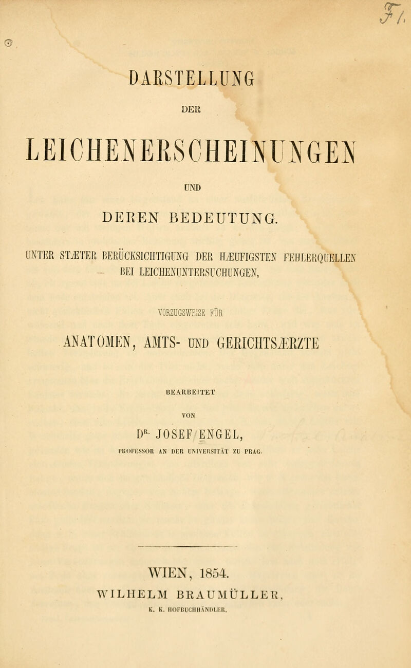 cir- DARSTELLUNG DER LEICHE.NERSCHEINÜNGEN UND DEREN BEDEUTUNG. UNTER STiETEß BERÜCKSICHTIGUNG DER HyEUFIGSTEN FEHLERQUELLEN - BEI LEICHENUNTERSÜCHUNGEX, VORZUGSWEISE FÜR ANATOMEN, AMTS- m\) GEPJCHTSMZTE BEARBEITET VON D'^' JOSEF ENGEL, PROFKSSOR AN HKR UMVEFISITÄT ZI) PRAG. WIEN, 1854. WILHELM BRAUMÜLLER, K. K. ii()i-BuciiiiANi)i.i:n.