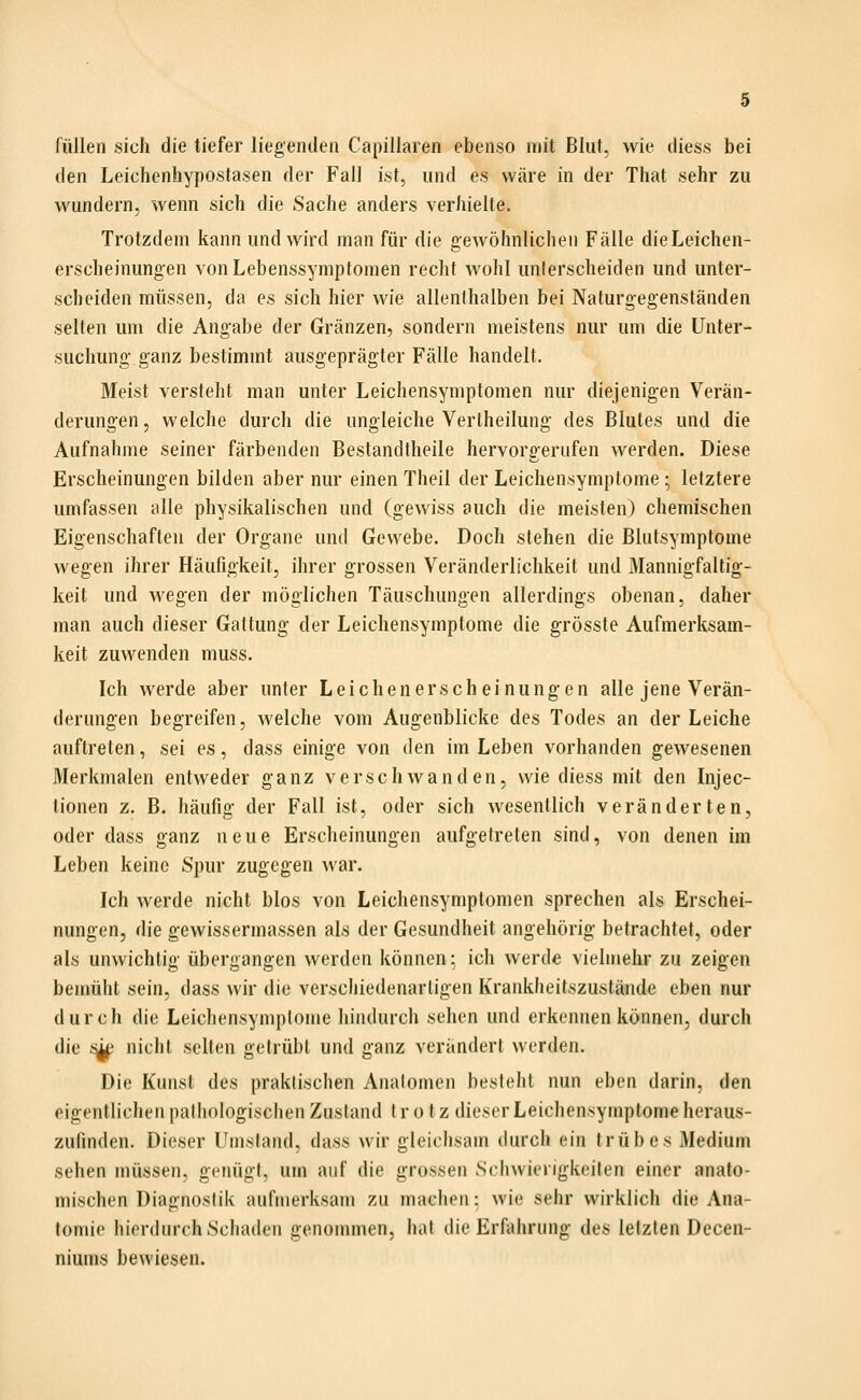 füllen sich die tiefer liegenden Capillaren ebenso mit Blut, wie diess bei den Leichenhypostasen der Fall ist, und es wäre in der That sehr zu wundern, wenn sich die Sache anders verhielte. Trotzdem kann und wird man für die gewöhnlichen Fälle dieLeichen- erscheinungen von Lebenssymptomen recht wohl unterscheiden und unter- scheiden müssen, da es sich hier wie allenthalben bei Naturgegenständen selten um die Angabe der Gränzen, sondern meistens nur um die Unter- suchung ganz bestimmt ausgeprägter Fälle handelt. Meist versteht man unter Leichensymptomen nur diejenigen Verän- derungen, welche durch die ungleiche Vertheilung des Blutes und die Aufnahme seiner färbenden Bestandtheile hervorgerufen werden. Diese Erscheinungen bilden aber nur einen Theil der Leichensymptome; letztere umfassen alle physikalischen und (gewiss auch die meisten) chemischen Eigenschaften der Organe und Gewebe. Doch stehen die Blutsymptome wegen ihrer Häufigkeit, ihrer grossen Veränderlichkeit und Mannigfaltig- keit und wegen der möglichen Täuschungen allerdings obenan, daher man auch dieser Gattung der Leichensymptome die grösste Aufmerksam- keit zuwenden muss. Ich werde aber unter Leichenerscheinungen alle jene Verän- derungen begreifen, welche vom Augenblicke des Todes an der Leiche auftreten, sei es, dass einige von den im Leben vorhanden gewesenen Merkmalen entweder ganz verschwanden, wie diess mit den Injec- tionen z. B. häufig der Fall ist, oder sich wesentlich veränderten, oder dass ganz neue Erscheinungen aufo;etreten sind, von denen im Leben keine Spur zugegen war. Ich werde nicht blos von Leichensymptomen sprechen als Erschei- nungen, die gewissermassen als der Gesundheit angehörig betrachtet, oder als unwichtig übergangen werden können; ich werde vielinehr zu zeigen bemüht sein, dass wir die verschiedenartigen Ivrankheitszustände eben nur durch die Leichensymptome hindurch sehen und erkennen können, durch die s^ nicht selten getrübt und ganz verändert werden. Die Kunst des praktischen Analomen besteht nun eben darin, den eigentlichen pathologischen Zustand trotz dieser Leichensymptome heraus- zufinden. Dieser Umstand, dass wir gleichsam durch ein trübes Medium sehen müssen, genügt, um auf die grossen Schwierigkeiten einer anato- mischen Diagnostik aufmerksam zu machen: wie sehr wirklich die Ana- lomi(> hierdurch Schaden genommen, hat die Erfahrung des letzten Decen- niums bewiesen.