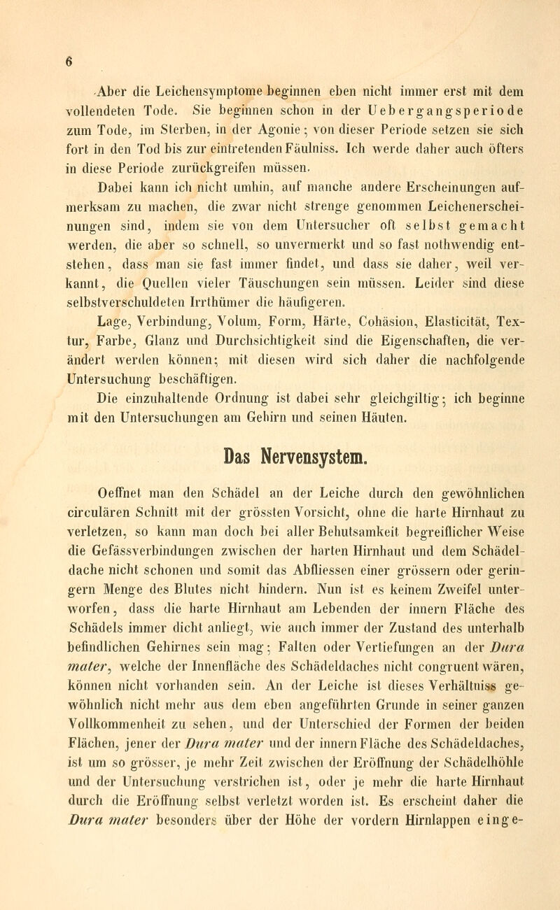 ■Aber die Leichensymptome beginnen eben nicht immer erst mit dem vollendeten Tode. Sie beginnen schon in der Uebergangsperiode zum Tode, im Sterben, in der Agonie; von dieser Periode setzen sie sich fort in den Tod bis zur eintretenden Fäulniss. Ich werde daher auch öfters in diese Periode zurückgreifen müssen. Dabei kann ich nicht umhin, auf manche andere Erscheinungen auf- merksam zu machen, die zwar nicht strenge genommen Leichenerschei- nungen sind, indem sie von dem Untersucher oft selbst gemacht werden, die aber so schnell, so unvermerkt und so fast nothwendig ent- stehen, dass man sie fast immer findet, und dass sie daher, weil ver- kannt, die Quellen vieler Täuschungen sein müssen. Leider sind diese selbstverschuldeten Irrthümer die häufigeren. Lage, Verbindung, Volum, Form, Härte, Cohäsion, Elasticität, Tex- tur, Farbe, Glanz und Durchsichtigkeit sind die Eigenschaften, die ver- ändert werden können; mit diesen wird sich daher die nachfolgende Untersuchung beschäftigen. Die einzuhaltende Ordnung ist dabei sehr gleichgiltig; ich beginne mit den Untersuchungen am Gehirn und seinen Häuten. Das Nervensystem. Oeffnet man den Schädel an der Leiche durch den gewöhnlichen circulären Schnitt mit der grössten Vorsicht, ohne die harte Hirnhaut zu verletzen, so kann man doch bei aller Behutsamkeit begreiflicher Weise die Gefässverbindungen zwischen der harten Hirnhaut und dem Schädel- dache nicht schonen und somit das Abfliessen einer grössern oder gerin- gem Menge des Blutes nicht hindern. Nun ist es keinem Zweifel unter- worfen, dass die harte Hirnhaut am Lebenden der Innern Fläche des Schädels immer dicht anliegt, wie auch immer der Zustand des unterhalb befindlichen Gehirnes sein mag; Falten oder Vertiefungen an der Dura mater^ welche der Innenfläche des Schädeldaches nicht congruent wären, können nicht vorhanden sein. An der Leiche ist dieses Verhältniss ge- wöhnlich nicht mehr aus dem eben angeführten Grunde in seiner ganzen Vollkommenheit zu sehen, und der Unterschied der Formen der beiden Flächen, jener der Dura mater und der Innern Fläche des Schädeldaches, ist um so grösser, je mehr Zeit zwischen der Eröffnung der Schädelhöhle und der Untersuchung verstrichen ist, oder je mehr die harte Hirnhaut durch die Eröffnung selbst verletzt worden ist. Es erscheint daher die Dura mater besonders über der Höhe der vordem Hirnlappen einge-