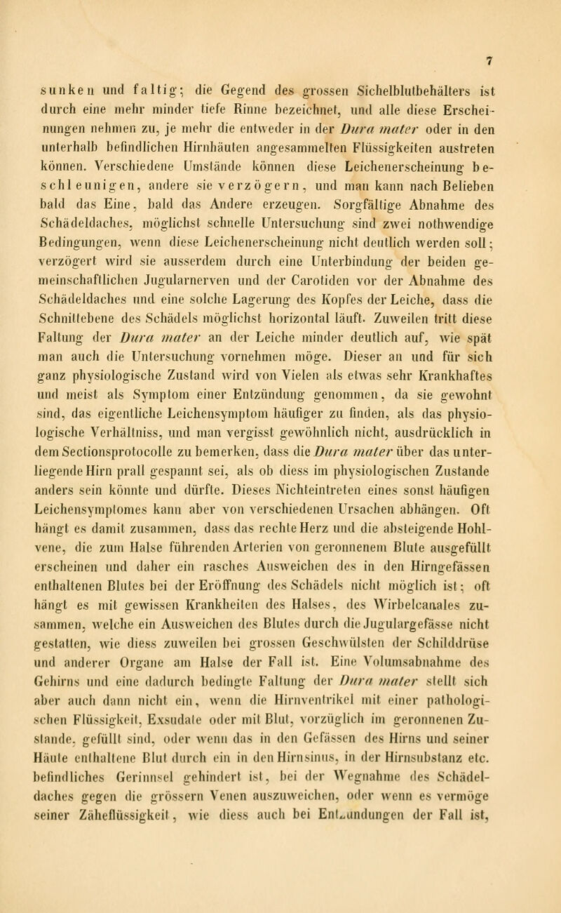 sunkeii und faltig; die Gegend des grossen Sichelbliitbehälters ist durch eine mehr minder tiefe Rinne bezeichnet, und alle diese Erschei- nungen nehmen zu, je mehr die entweder in der Dura matcr oder in den unterhalb befindlichen Hirnhäuten angesammelten Flüssigkeiten austreten können. Verschiedene Umstände können diese Leichenerscheinung be- schleunigen, andere sie verzögern , und man kann nach Belieben bald das Eine, bald das Andere erzeugen. Sorgfältige Abnahme des Schädeldaches, möglichst schnelle Untersuchung sind zwei nothwendige Bedingungen, wenn diese Leichenerscheinung nicht deutlich werden soll; verzögert wird sie ausserdem durch eine Unterbindung der beiden ge- meinschaftlichen Jugularnerven und der Carotiden vor der Abnahme des Schädeldaches und eine solche Lagerung des Kopfes der Leiche, dass die Schniltebene des Schädels möglichst horizontal läuft. Zuweilen tritt diese Faltung der Dura mater an der Leiche minder deutlich auf, wie spät man auch die Untersuchung vornehmen möge. Dieser an und für sich ganz physiologische Zustand wird von Vielen als etwas sehr Krankhaftes und meist als Symptom einer Entzündung genommen, da sie gewohnt sind, das eigentliche Leichensymptom häufiger zu finden, als das physio- logische Verhällniss, und man vergisst gewöhnlich nicht, ausdrücklich in demSectionsprotocolle zu bemerken, dass <\\QDiira mater über das unter- liegende Hirn prall gespannt sei, als ob diess im physiologischen Zustande anders sein könnte und dürfte. Dieses Nichteintreten eines sonst häufigen Leichensymplomes kann aber von verschiedenen Ursachen abhängen. Oft hängt es damit zusammen, dass das rechte Herz und die absteigende Hohl- vene, die zum Halse führenden Arterien von geronnenem Blute ausgefüllt erscheinen und daher ein rasches Ausweichen des in den Hirngefässen enthaltenen Blutes bei der Eröffnung des Schädels nicht möglich ist: oft hängt es mit gewissen Krankheiten des Halses, des Wirbelcaiiales zu- sammen, welche ein Ausweichen des Blutes durch die Jugulargefässe nicht gestatten, wie diess zuweilen bei grossen Geschwülsten der Schilddrüse und anderer Organe am Halse der Fall ist. Eine Volumsabnahme des Gehirns und eine (hidurch bedingte Faltung der Dura mater stellt sich aber auch dann nicht ein, wenn die Hirnventrikel mit einer pathologi- schen Flüssigkeit. Exsudate oder mit Blut, vorzüglich im geronnenen Zu- stande, gefüllt sind, oder wenn das in den Gefässen des Hirns und seiner Häute enthaltene Blut durch ein in den Hirnsinus, in der Hirnsubstanz etc. befindliches Gerinnsel gehindert ist, bei der Wegnahme ^\t^ Schädel- daches gegen die grössern Venen auszuweichen, oder wenn es vermöge seiner Zäheflüssigkeit, wie diess auch bei Entx.undungen der Fall ist,