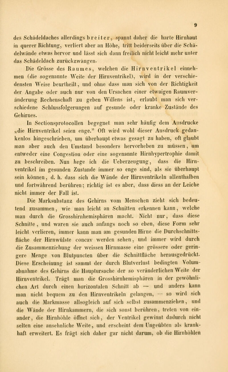 des Schädeldaches allerdings breiter, spannt daher die harte Hirnhaut in querer Richtung, verliert aber an Höhe, tritt beiderseits über die Schä- delwände etwas hervor und lässt sich dann freilich nicht leicht mehr unter das Schädeldach zurückzwängen. Die Grösse des Raumes, welchen die Hirn Ventrikel einneh- men (die sogenannte Weile der Hirnvenlrikel), wird in der verschie- densten Weise beurtheilt, und ohne dass man sich von der Richtigkeit der Angabe oder auch nur von den Ursachen einer etwaigen Raumver- änderung Rechenschaft zu geben Willens ist, erlaubt man sich ver- schiedene Schlussfolgerungen auf gesunde oder kranke Zustände des Gehirnes. In Sectionsprotocollen begegnet man sehr häufig dem Ausdrucke »die Hirnventrikel seien enge.'' Oft wird wohl dieser Ausdruck gedan- kenlos hingeschrieben, um überhaupt etwas gesagt zu haben, oft glaubt man aber auch den Umstand besonders hervorheben zu müssen, um entweder eine Congestion oder eine sogenannte Hirnhypertrophie damit zu beschreiben. Nun hege ich die Ueberzeugung, dass die Hirn- ventrikel im gesunden Zustande immer so enge sind, als sie überhaupt sein können, d. h. dass sich die Wände der Hirnventrikeln allenthalben und fortwährend berühren; richtig ist es aber, dass diess an der Leiche nicht immer der Fall ist. Die Marksubstanz des Gehirns vom Menschen zieht sich bedeu- tend zusammen, wie man leicht an Schnitten erkennen kann, welche man durch die Grosshirnhemisphären macht. Nicht nur, dass diese Schnitte , und waren sie auch anfangs noch so eben, diese Form sehr leicht verlieren, immer kann man am gesunden Hirne die Durchsclmitts- fläche der Hirnwülste concav werden sehen, und immer wird durch die Zusammenziehung der weissen Hirnmasse eine grössere oder gerin- gere Menge von Blutpunclen über die Schnittfläche herausgedrückt. Diese Erscheinung ist sammt der durch Blutverlust bedingten Volum- abnahme des Gehirns die Hauptursache der so veränderlichen Weite der Hirnvenlrikel. Trägt man die Grosshirnhemisphären in der gewöhnli- chen Art durch einen horizontalen Schnitt ab — und anders kann man nicht bequem zu den Hirnvenlrikeln gelangen, - so wird sich auch die Markmasse allsogleich auf sich selbst zusammenziehen, und die Wände der Hirnkammern, die sich sonst berühren, treten von ein- ander, die Hirnhöhle öffnet sich, der Ventrikel gewinnt dadurch nicht selten eine ansehnliche Weite, und erscheint dem Ungeübten als krank- haft erweitert. Es fragt sich daher gar nicht darum, ob die Hirnhöhlen