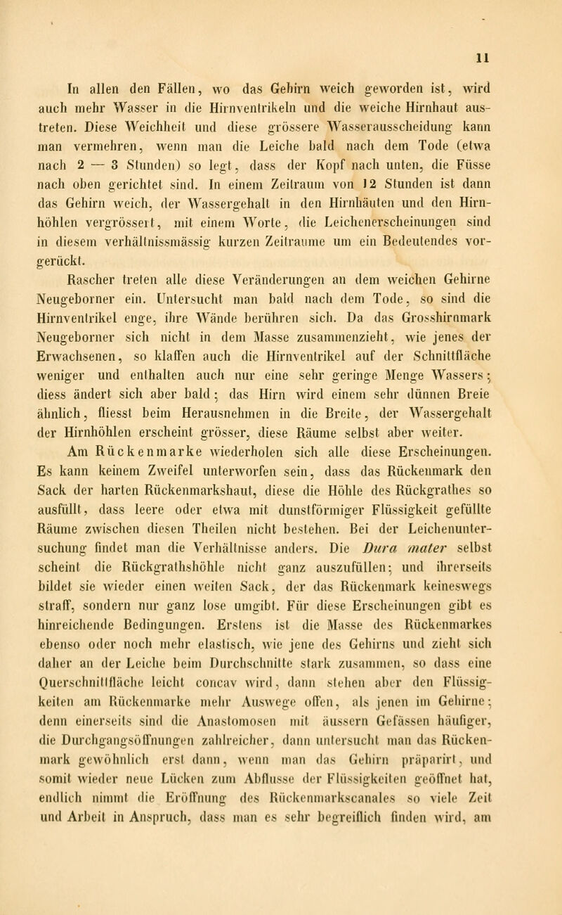 In allen den Fällen, wo das Gehirn weich geworden ist, wird auch mehr Wasser in die Hirnventrikeln und die weiche Hirnhaut aus- treten. Diese Weichheit und diese grössere Wasserausscheidung kann man vermehren, wenn man die Leiche bald nach dem Tode (etwa nach 2 — 3 Stunden) so legt, dass der Kopf nach unten, die Füsse nach oben gerichtet sind. In einem Zeitraum von J2 Stunden ist dann das Gehirn weich, der Wassergehalt in den Hirnhäuten und den Hirn- höhlen vergrössert, mit einem Worte, die Leichenerscheinungen sind in diesem verhällnissmässig kurzen Zeiträume um ein Bedeutendes vor- gerückt. Rascher treten alle diese Veränderungen an dem weichen Gehirne Neugeborner ein. Untersucht man bald nach dem Tode, so sind die Hirnventrikel enge, ihre Wände berühren sich. Da das Grosshirnmark Neugeborner sich nicht in dem Masse zusammenzieht, wie jenes der Erwachsenen, so klafTen auch die Hirnventrikel auf der Schnittfläche weniger und enthalten auch nur eine sehr geringe Menge Wassers \ diess ändert sich aber bald ; das Hirn wird einem sehr dünnen Breie ähnlich, fliesst beim Herausnehmen in die Breite, der Wassergehalt der Hirnhöhlen erscheint grösser, diese Räume selbst aber weiter. Am Rückenmarke wiederholen sich alle diese Erscheinungen. Es kann keinem Zweifel unterworfen sein, dass das Rückenmark den Sack der harten Rückenmarkshaut, diese die Höhle des Rückgrathes so ausfüllt, dass leere oder etwa mit dunstförmiger Flüssigkeit gefüllte Räume zwischen diesen Theilen nicht bestehen. Bei der Leichenunter- suchung findet man die Verhältnisse anders. Die Dura mater selbst scheint die Rückgrathshöhle nicht ganz auszufüllen; und ihrerseits bildet sie wieder einen weiten Sack, der das Rückenmark keineswegs straff, sondern nur ganz lose umgibt. Für diese Erscheinungen gibt es hinreichende Bedingungen. Erstens ist die Masse des Rückenmarkes ebenso oder noch mehr elastisch, wie jene des Gehirns und zieht sich daher an der Leiche beim Durchschnitte stark zusanunen, so dass eine Querschnitifläche leicht concav wird, dann stehen aber den Flüssig- keiten am Rückenmarke mehr Auswege offen, als jenen im Gehirne:, denn einerseits sind die Anastomosen mit äussern Gefässen häufiger, die Durchgangsöffnungen zahlreicher, dann untersucht man das Rücken- mark gewöhnlich erst dann, wenn man das Gehirn präparirt < und somit wieder neue Lücken zum Abflüsse der Flüssigkeiten geöffnet hat, endlich nimmt die Eröffnung des Rückenmarkscanales so viele Zeit und Arbeil in Anspruch, dass man es sehr begreiflich finden wird, am