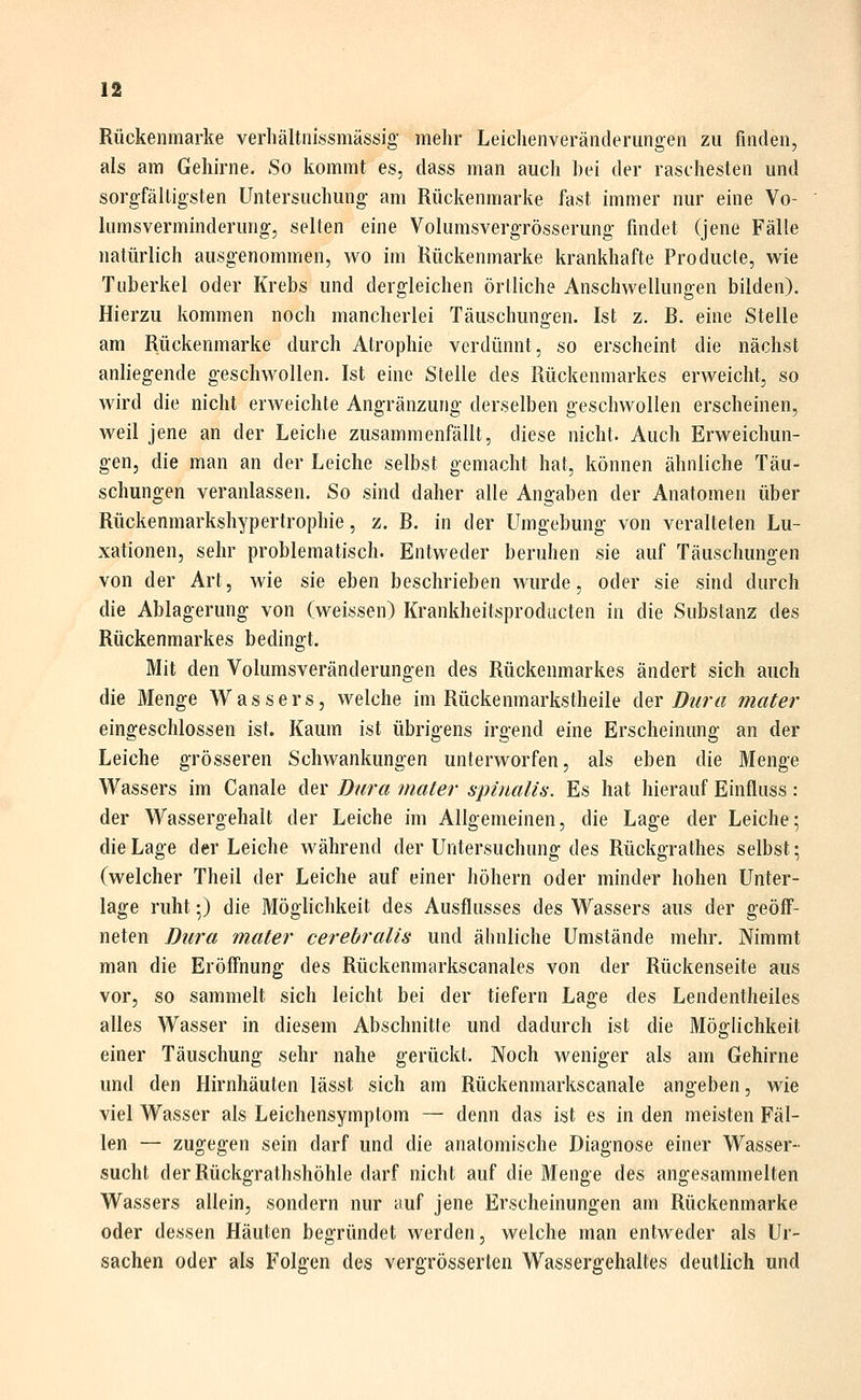 Rückenmarke verhältnissmässig mehr Leichenveränderungen zu finden, als am Gehirne. So kommt es, dass man auch hei der raschesten und sorgfälligsten Untersuchung am Rückenmarke fast immer nur eine Vo- himsverminderung, selten eine Volumsvergrösserung findet (jene Fälle natürlich ausgenommen, wo im Kückenmarke krankhafte Producte, wie Tuberkel oder Krebs und dergleichen örtliche Anschwellungen bilden). Hierzu kommen noch mancherlei Täuschungen. Ist z. R. eine Stelle am Rückenmarke durch Atrophie verdünnt, so erscheint die nächst anliegende geschwollen, Ist eine Stelle des Rückenmarkes erweicht, so wird die nicht erweichte Angränzung derselben geschwollen erscheinen, weil jene an der Leiche zusammenfällt, diese nicht. Auch Erweichun- gen, die man an der Leiche selbst gemacht hat, können ähnliche Täu- schungen veranlassen. So sind daher alle Angaben der Anatomen über Rückenmarkshypertrophie, z. R. in der Umgebung von veralteten Lu- xationen, sehr problematisch. Entweder beruhen sie auf Täuschungen von der Art, wie sie eben beschrieben wurde, oder sie sind durch die Ablagerung von (weissen) Krankheitsproducten in die Substanz des Rückenmarkes bedingt. Mit den Volumsveränderungen des Rückenmarkes ändert sich auch die Menge Wassers, welche im Rückenmarkstheile der Dura mater eingeschlossen ist. Kaum ist übrigens irgend eine Erscheinung an der Leiche grösseren Schwankungen unterworfen, als eben die Menge Wassers im Canale der Dura mater spinalis. Es hat hierauf Einfluss: der Wassergehalt der Leiche im Allgemeinen, die Lage der Leiche; die Lage der Leiche während der Untersuchung des Rückgrathes selbst; (welcher Theil der Leiche auf einer höhern oder minder hohen Unter- lage ruht;) die Möglichkeit des Ausflusses des Wassers aus der geöff- neten Dura mater cerebralis und ähnliche Umstände mehr. Nimmt man die Eröff'nung des Rückenmarkscanales von der Rückenseite aus vor, so sammelt sich leicht bei der tiefern Lage des Lendentheiles alles Wasser in diesem Abschnitte und dadurch ist die Möglichkeit einer Täuschung sehr nahe gerückt. Noch weniger als am Gehirne und den Hirnhäuten lässt sich am Rückenmarkscanale angeben, wie viel Wasser als Leichensymptom — denn das ist es in den meisten Fäl- len — zugegen sein darf und die anatomische Diagnose einer Wasser- sucht derRückgrathshöhle darf nicht auf die Menge des angesammelten Wassers allein, sondern nur auf jene Erscheinungen am Rückenmarke oder dessen Häuten begründet werden, welche man entweder als Ur- sachen oder als Folgen des vergrösserlen Wassergehaltes deutlich und