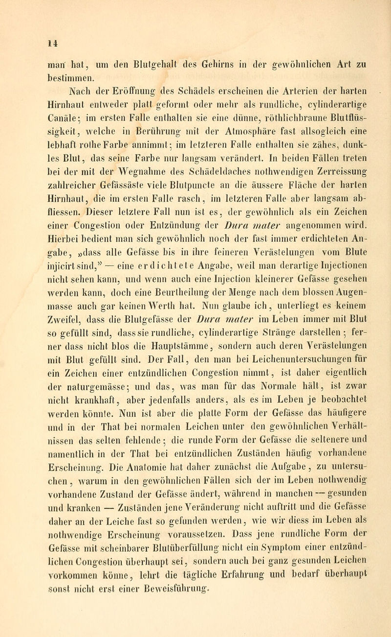 man' hat, um den Bliitgehalt des Gehirns in der gewöhnlichen Art zu bestimmen. Nach der Eröffnung des Schädels erscheinen die Arterien der harten Hirnhaut entweder platt geformt oder mehr als rundliche, cylinderartige Canäle; im ersten Falle enthalten sie eine dünne, röthlichbraune Blutflüs- sigkeit, welche in Berührung mit der Atmosphäre fast allsogleich eine lebhaft rolheFarbe annimmt-, im letzteren Falle enthalten sie zähes, dunk- les Blut, das seine Farbe nur langsam verändert. In beiden Fällen treten bei der mit der Wegnahme des Schädeldaches nothwendigen Zerreissung zahlreicher Gefässäsle viele Blutpuncte an die äussere Fläche der harten Hirnhaut, die im ersten Falle rasch, im letzteren Falle aber langsam ab- fliessen. Dieser letzlere Fall nun ist es, der gewöhnlich als ein Zeichen einer Congestion oder Entzündung der Dura mater angenommen wird. Hierbei bedient man sich gewöhnlich noch der fast immer erdichteten An- gabe, »dass alle Gefässe bis in ihre feineren Verästelungen vom Blute injicirtsind,*^ — eine erdichtete Angabe, weil man derartige Inj ectionen nicht sehen kann, und wenn auch eine Injection kleinerer Gefässe gesehen werden kann, doch eine Beurtheilung der Menge nach dem blossen Augen- masse auch gar keinen Werth hat. Nun glaube ich, unterliegt es keinem Zweifel, dass die Blutgefässe der Dura mater im Leben immer mit Blut so gefüllt sind, dass sie rundliche, cylinderartige Stränge darstellen-, fer- ner dass nicht blos die Hauptstämme, sondern auch deren Verästelungen mit Blut gefüllt sind. Der Fall, den man bei Leichenuntersuchungen für ein Zeichen einer entzündlichen Congestion nimmt, ist daher eigentlich der naturgemässe; und das, was man für das Normale hält, ist zwar nicht krankhaft, aber jedenfalls anders, als es im Leben je beobachtet werden könnte. Nun ist aber die platte Form der Gefässe das häufigere und in der That bei normalen Leichen unter den gewöhnlichen Verhält- nissen das selten fehlende ; die runde Form der Gefässe die seltenere und namentlich in der That bei entzündlichen Zuständen häufig vorhandene Erscheinung. Die Anatomie hat daher zunächst die Aufgabe, zu untersu- chen , warum in den gewöhnlichen Fällen sich der im Leben nothwendig vorhandene Zustand der Gefässe ändert, während in manchen — gesunden und kranken — Zuständen jene Veränderung nicht auftritt und die Gefässe daher an der Leiche fast so gefunden werden, wie wir diess im Leben als nothwendige Erscheinung voraussetzen. Dass jene rundliche Form der Gefässe mit scheinbarer Blulüberfüllung nicht ein Symptom einer entzünd- lichen Congestion überhaupt sei, sondern auch bei ganz gesunden Leichen vorkommen könne, lehrt die tägliche Erfahrung und bedarf überhaupt sonst nicht erst einer Beweisführung.