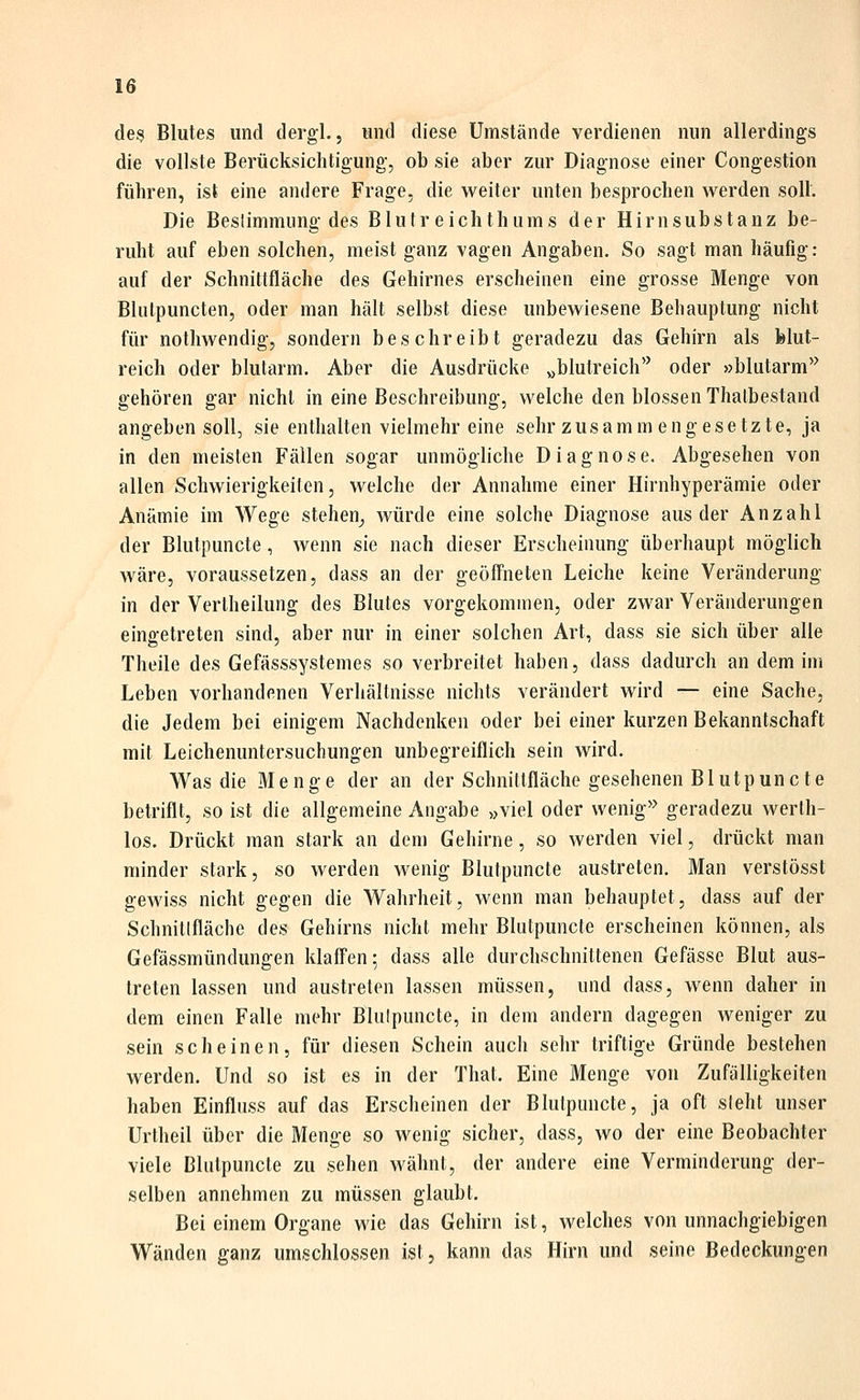 des Blutes und dergl., und diese Umstände verdienen nun allerdings die vollste Berücksichtigung, ob sie aber zur Diagnose einer Congestion führen, ist eine andere Frage, die weiter unten besprochen werden soll. Die Beslimmiing des Blutreichthums der Hirnsubstanz be- ruht auf eben solchen, meist ganz vagen Angaben. So sagt man häufig: auf der Schnittfläche des Gehirnes erscheinen eine grosse Menge von Blulpuncten, oder man hält selbst diese unbewiesene Behauptung nicht für nothwendig, sondern beschreibt geradezu das Gehirn als blut- reich oder blutarm. Aber die Ausdrücke „blutreich'' oder »blutarm'' gehören gar nicht in eine Beschreibung, welche den blossen Thalbestand angeben soll, sie enthalten vielmehr eine sehr zusammengesetzte, ja in den meisten Fällen sogar unmögliche Diagnose. Abgesehen von allen Schwierigkeiten, welche der Annahme einer Hirnhyperämie oder Anämie im Wege stehen^ würde eine solche Diagnose aus der Anzahl der Blutpuncte, wenn sie nach dieser Erscheinung überhaupt möglich wäre, voraussetzen, dass an der geöffneten Leiche keine Veränderung in der Vertheilung des Blutes vorgekommen, oder zwar Veränderungen eingetreten sind, aber nur in einer solchen Art, dass sie sich über alle Theile des Gefässsystemes so verbreitet haben, dass dadurch an dem im Leben vorhandenen Verhältnisse nichts verändert wird — eine Sache, die Jedem bei einigem Nachdenken oder bei einer kurzen Bekanntschaft mit Leichenuntersuchungen unbegreiflich sein wird. Was die Menge der an der Schnittfläche gesehenen Blutpuncte betriflt, so ist die allgemeine Angabe »viel oder wenig'^ geradezu werlh- los. Drückt man stark an dem Gehirne, so werden viel, drückt man minder stark, so werden wenig Blutpuncte austreten. Man verstösst gewiss nicht gegen die Wahrheit, wenn man behauptet, dass auf der Schnittfläche des Gehirns nicht mehr Blutpuncte erscheinen können, als Gefässmündungen klaffen; dass alle durchschnittenen Gefässe Blut aus- treten lassen und austreten lassen müssen, und dass, wenn daher in dem einen Falle mehr Blutpuncte, in dem andern dagegen weniger zu sein scheinen, für diesen Schein auch sehr triftige Gründe bestehen werden. Und so ist es in der That. Eine Menge von Zufälligkeiten haben Einfluss auf das Erscheinen der Blutpuncte, ja oft sieht unser Urtheil über die Menge so wenig sicher, dass, wo der eine Beobachter viele Blutpuncte zu sehen wähnt, der andere eine Verminderung der- selben annehmen zu müssen glaubt. Bei einem Organe wie das Gehirn ist, welches von unnachgiebigen Wänden ganz umschlossen ist, kann das Hirn und seine Bedeckungen