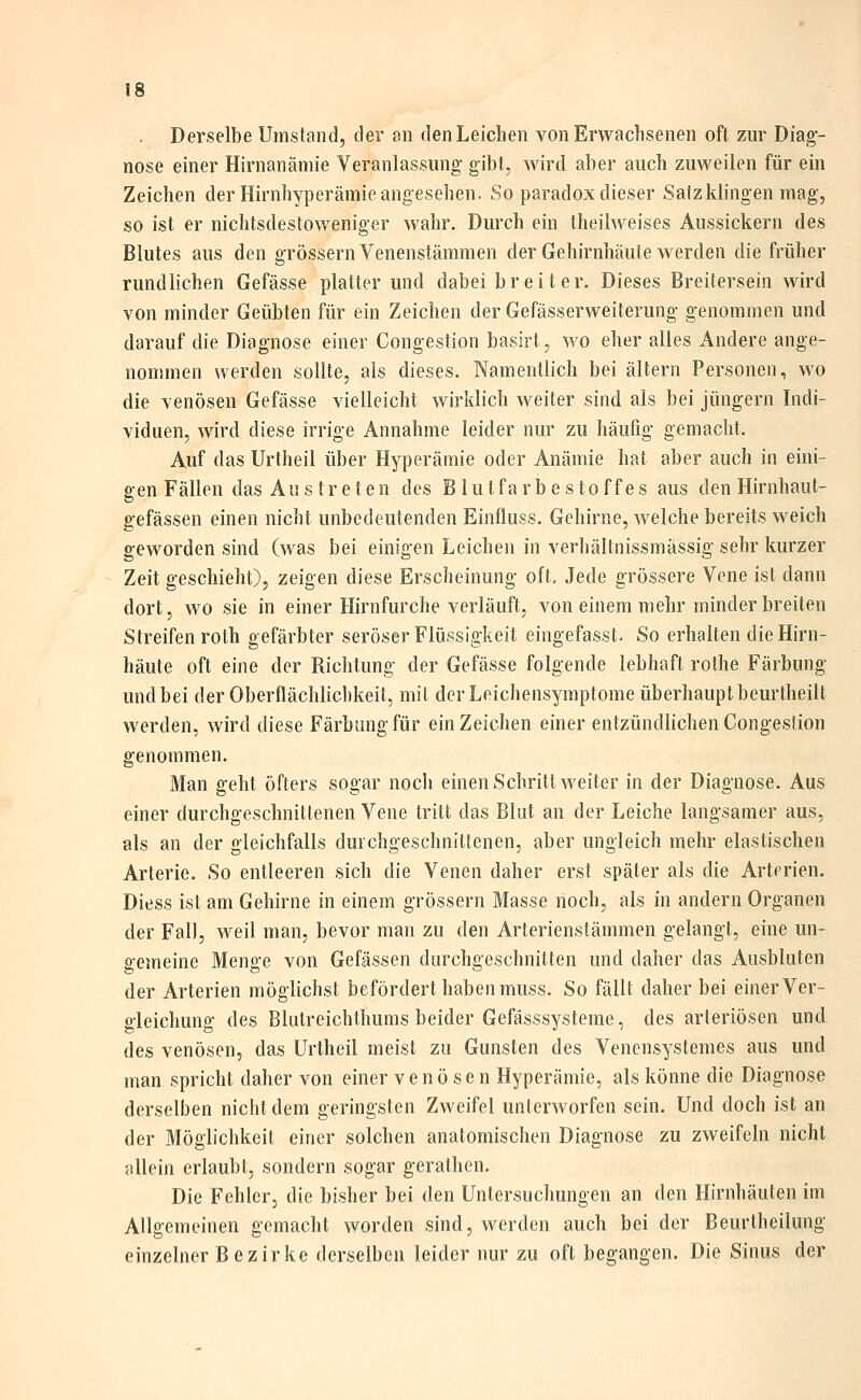 , Derselbe Umstand, der an den Leichen von Erwachsenen oft zur Diag- nose einer Hirnanäniie Veranlassung gibt, wird aber auch zuweilen für ein Zeichen der Hirnhyperämie angesehen. So paradox dieser Satz klingen mag, so ist er nichtsdestoweniger wahr. Durch ein theilweises Aussickern des Blutes aus den grössern Venenstämmen der Gehirnhäute werden die früher rundlichen Gefässe platter und dabei breiter. Dieses Breitersein wird von minder Geübten für ein Zeichen der Gefässerweiterung genommen und darauf die Diagnose einer Congestion basirt, wo eher alles Andere ange- nommen werden sollte, als dieses. Namentlich bei altern Personen, wo die venösen Gefässe vielleicht wirklich weiter sind als bei Jüngern Indi- viduen, wird diese irrige Annahme leider nur zu häufig gemacht. Auf das Urtheil über Hyperämie oder Anämie hat aber auch in eini- gen Fällen das Aus treten des Blutfarbe Stoffes aus den Hirnhaut- g-efässen einen nicht unbedeutenden Einfluss. Gehirne, Avelche bereits weich geworden sind (was bei einigen Leichen in verhältnissmässig sehr kurzer Zeit geschieht), zeigen diese Erscheinung oft. Jede grössere Vene ist dann dort, wo sie in einer Hirnfurche verläuft, von einem mehr minder breiten Streifen roth gefärbter seröser Flüssigkeit eingefasst. So erhalten die Hirn- häute oft eine der Richtung der Gefässe folgende lebhaft rothe Färbung und bei der Oberflächlichkeit, mit der Leichensymptome überhaupt beurtheilt werden, wird diese Färbung für ein Zeichen einer entzündlichen Congesüon genommen. Man geht öfters sogar noch einen Schritt weiter in der Diagnose. Aus einer durchgeschnittenen Vene tritt das Blut an der Leiche langsamer aus, als an der gleichfalls durchgeschnittenen, aber ungleich mehr elastischen Arterie. So entleeren sich die Venen daher erst später als die Arterien. Diess ist am Gehirne in einem grössern Masse noch, als in andern Organen der Fall, weil man, bevor man zu den Arterienstämmen gelangt, eine un- gemeine Menge von Gefässen durchgeschnitten und daher das Ausbluten der Arterien möglichst befördert haben muss. So fällt daher bei einer Ver- gleichung des Blutreichthums beider Gefässsysteme, des arteriösen und des venösen, das Urtheil meist zu Gunsten des Venensystemes aus und man spricht daher von einer venösen Hyperämie, als könne die Diagnose derselben nicht dem geringsten Zweifel unterworfen sein. Und doch ist an der Möglichkeit einer solchen anatomischen Diagnose zu zweifeln nicht allein erlaubt, sondern sogar gerathen. Die Fehler, die bisher bei den Untersuchungen an den Hirnhäuten im Allgemeinen gemacht worden sind, werden auch bei der Beurtheilung einzelner Bezirke derselben leider nur zu oft begangen. Die Sinus der