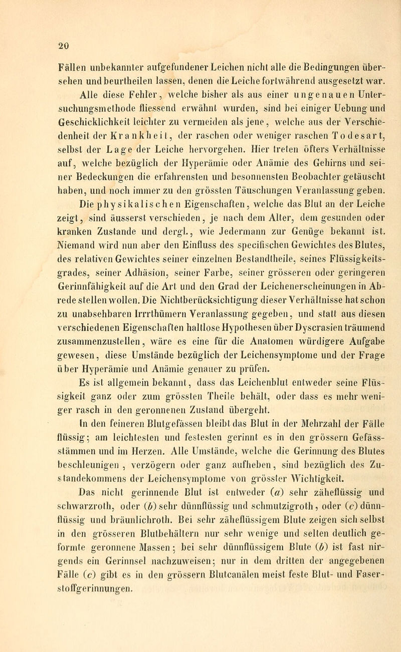 Fällen unbekannter aufgefundener Leichen nicht alle die Bedingungen über- sehen undbeurtheilen lassen, denen die Leiche fortwährend ausgesetzt war. Alle diese Fehler, welche bisher als aus einer ungenauen Unter- suchungsmethode fliessend erwähnt wurden, sind bei einiger Uebung und Geschicklichkeit leichter zu vermeiden als jene, welche aus der Verschie- denheit der Krankheit, der raschen oder weniger raschen T o d e s a r t, selbst der Lage der Leiche hervorgehen. Hier treten öfters Verhältnisse auf, welche bezüglich der Hyperämie oder Anämie des Gehirns und sei- ner Bedeckungen die erfahrensten und besonnensten Beobachter getäuscht haben, und noch immerzu den grössten Täuschungen Veranlassung geben. Die physikalischen Eigenschaften, welche das Blut an der Leiche zeigt, sind äusserst verschieden, je nach dem Alter, dem gesunden oder kranken Zustande und dergl., wie Jedermann zur Genüge bekannt ist. Niemand wird nun aber den Einfluss des specifischen Gewichtes des Blutes, des relativen Gewichtes seiner einzelnen ßestandtheile, seines Flüssigkeits- grades, seiner Adhäsion, seiner Farbe, seiner grösseren oder geringeren Gerinnfähigkeit auf die Art und den Grad der Leichenerscheinungen in Ab- rede stellen wollen. Die Nichtberücksichtigung dieser Verhältnisse hat schon zu unabsehbaren Irrrthümern Veranlassung gegeben, und statt aus diesen verschiedenen Eigenschaften haltlose Hypothesen über Dyscrasien träumend zusammenzustellen, wäre es eine für die Anatomen würdigere Aufgabe gewesen, diese Umstände bezüglich der Leichensymptome und der Frage über Hyperämie und Anämie genauer zu prüfen. Es ist allgemein bekannt, dass das Leichenblut entweder seine Flüs- sigkeit ganz oder zum grössten Theile behält, oder dass es mehr w^eni- ger rasch in den geronnenen Zustand übergeht. [n den feineren Blutgefässen bleibt das Blut in der Mehrzahl der Fälle flüssig; am leichtesten und festesten gerinnt es in den grössern Gefäss- stämmen und im Herzen. Alle Umstände, welche die Gerinnung des Blutes beschleunigen, verzögern oder ganz aufheben, sind bezüglich des Zu- standekommens der Leichensymptome von grösster Wichtigkeit. Das nicht gerinnende Blut ist entweder (a) sehr zäheflüssig und schwarzroth, oder (6) sehr dünnflüssig und schrautzigroth, oder (c) dünn- flüssig und bräunlichroth. Bei sehr zäheflüssigem Blute zeigen sich selbst in den grösseren Blutbehältern nur sehr wenige und selten deutlich ge- formte geronnene Massen; bei sehr dünnflüssigem Blute ib) ist fast nir- gends ein Gerinnsel nachzuweisen; nur in dem dritten der angegebenen Fälle (c) gibt es in den grössern Blutcanälen meist feste Blut- und Faser- stofTgerinnungen.