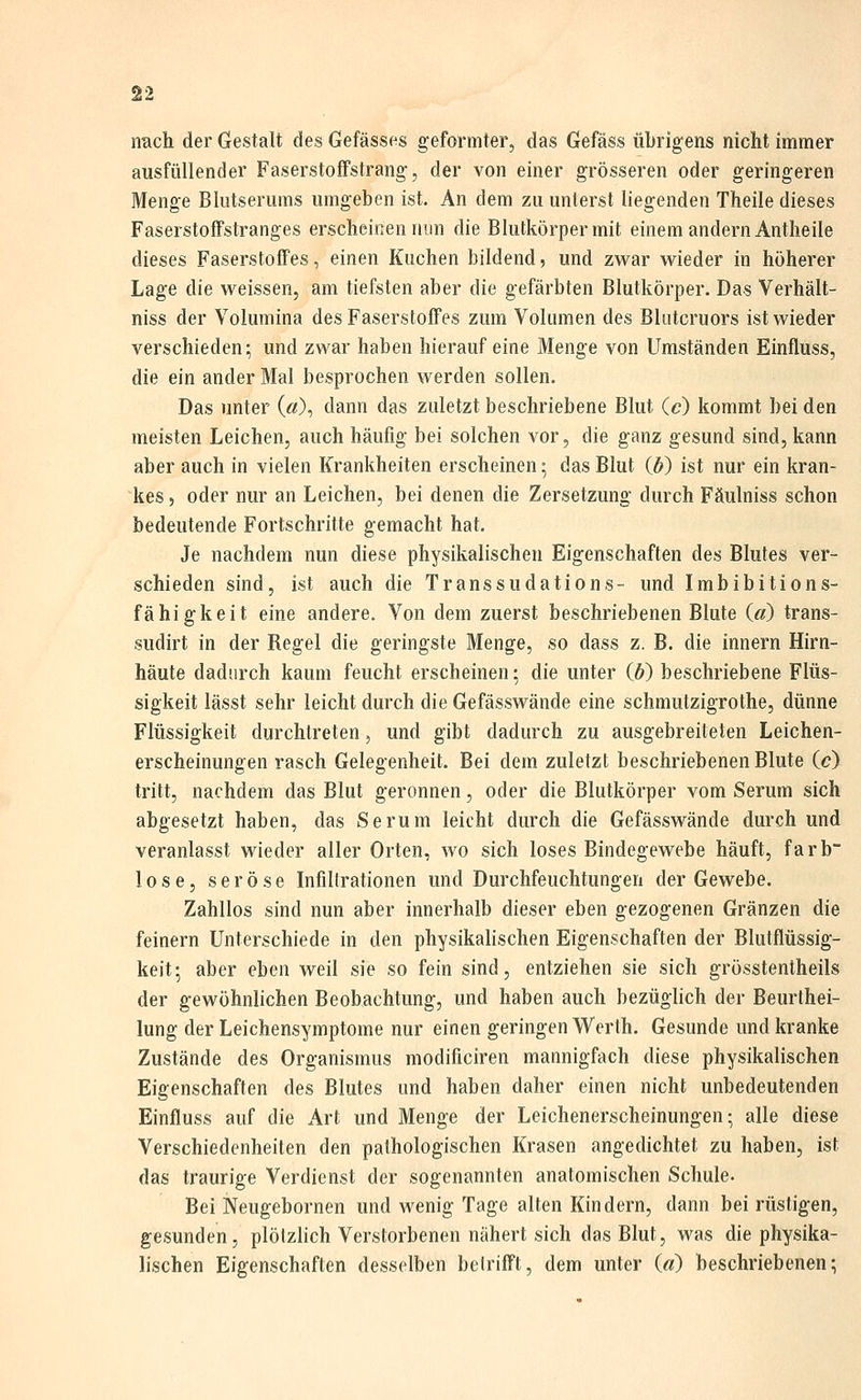 niach der Gestalt des Gefässes geformter, das Gefäss übrigens nicht immer ausfüllender Faserstoffstrang, der von einer grösseren oder geringeren Menge Blutserums umgeben ist. An dem zu unterst liegenden Theile dieses Faserstoffstranges erscheinen mm die Blutkörper mit einem andern Antheile dieses Faserstoffes, einen Kuchen bildend, und zwar wieder in höherer Lage die weissen, am tiefsten aber die gefärbten Blutkörper. Das Verhält- niss der Volumina des Faserstoffes zum Volumen des Bliitcruors ist wieder verschieden; und zwar haben hierauf eine Menge von Umständen Einfluss, die ein ander Mal besprochen werden sollen. Das unter («), dann das zuletzt beschriebene Blut (c) kommt bei den meisten Leichen, auch häufig bei solchen vor, die ganz gesund sind, kann aber auch in vielen Krankheiten erscheinen; das Blut (ö) ist nur ein kran- kes , oder nur an Leichen, bei denen die Zersetzung durch Fäulniss schon bedeutende Fortschritte gemacht hat. Je nachdem nun diese physikalischen Eigenschaften des Blutes ver- schieden sind, ist auch die Transsudations- und Imbibitions- fähigkeit eine andere. Von dem zuerst beschriebenen Blute («) trans- sudirt in der Regel die geringste Menge, so dass z. B. die Innern Hirn- häute dadurch kaum feucht erscheinen: die unter (6) beschriebene Flüs- sigkeit lässt sehr leicht durch die Gefässwände eine schmutzigrothe, dünne Flüssigkeit durchtreten, und gibt dadurch zu ausgebreiteten Leichen- erscheinungen rasch Gelegenheit. Bei dem zuletzt beschriebenen Blute (c) tritt, nachdem das Blut geronnen, oder die Blutkörper vom Serum sich abgesetzt haben, das Serum leicht durch die Gefässwände durch und veranlasst wieder aller Orten, wo sich loses Bindegewebe häuft, färb lose, seröse Infiltrationen und Durchfeuchtungen der Gewebe. Zahllos sind nun aber innerhalb dieser eben gezogenen Gränzen die feinern Unterschiede in den physikahschen Eigenschaften der Blutflüssig- keit-, aber eben weil sie so fein sind, entziehen sie sich grösstentheils der gewöhnlichen Beobachtung, und haben auch bezüglich der Beurthei- lung der Leichensymptome nur einen geringen Werth. Gesunde und kranke Zustände des Organismus modificiren mannigfach diese physikalischen Eigenschaften des Blutes und haben daher einen nicht unbedeutenden Einfluss auf die Art und Menge der Leichenerscheinungen; alle diese Verschiedenheiten den pathologischen Krasen angedichtet zu haben, ist das traurige Verdienst der sogenannten anatomischen Schule. Bei Neugebornen und wenig Tage alten Kindern, dann bei rüstigen, gesunden, plötzlich Verstorbenen nähert sich das Blut, was die physika- lischen Eigenschaften desselben betrifft, dem unter («) beschriebenen;