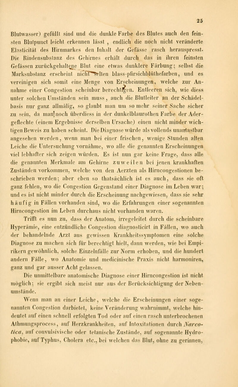 Bliitwasser) gefüllt sind und die dunkle Farbe des Blutes auch den fein- sten Blutpunct leicht erkennen lässt , endlich die noch nicht veränderte Elasticität des Hirnmarkes den Inhidt der Gefässe rasch herauspresst. Die Rindensubslanz des Gehirnes erhält durch das in ihren feinsten Gefässen zurückgehaltene Blut eine etwas dunklere Färbung; selbst die Marksubstanz erscheint niclTf^dten blass-pfirsichblüthefarben, und es vereinigen sich somit eine Menge von Erscheinungen, welche zur An- nahme einer Congestion scheinbar berechti|cn. Entleeren sich, wie diess unter solchen Umständen sein muss, auch die Blutleiter an der Schädel- basis nur ganz allmälig, so glaubt man um so mehr seiner Sache sicher zu sein, da manjnoch überdiess in der dunkelblaurolhen Farbe der Ader- geflechte (einem Ergebnisse derselben Ursache) einen nicht minder wich- tigen Beweis zu haben scheint. Die Diagnose würde als vollends unantastbar angesehen werden, wenn man bei einer frischen, wenige Stunden alten Leiche die Untersuchung vornähme, wo alle die genannten Erscheinungen viel lebhafter sich zeigen würden. Es ist nun gar keine Frage, dass alle die genannten Merkmale am Gehirne zuweilen bei jenen krankhaften Zuständen vorkommen, welche von den Aerzten als Hirncongestionen be- schrieben werden5 aber eben so thatsächlich ist es auch, dass sie oft ganz fehlen, wo die Congestion Gegenstand einer Diagnose im Leben war; und es ist nicht minder durch die Erscheinung nacho-ewiesen. dass sie sehr häufig in Fällen vorhanden sind, wo die Erfahrungen einer sogenannten Hirncongestion im Leben durchaus nicht vorhanden waren. Trifft es nun zu, dass der Anatom, irregeleitet durch die scheinbare Hyperämie, eine entzündliche Congestion diagnosticirt in Fällen, wo auch der behandelnde Arzt aus gewissen Krankheitssymptomen eine solche Diagnose zu machen sich für berechtigt hielt, dann werden, wie bei Empi- rikern gewöhnlich, solche Einzelnfälle zur Norm erhoben, und die hundert andern Fälle, wo Anatomie und medicinische Praxis nicht harmoniren, ganz und gar ausser Acht gelassen. Die unmittelbare anatomische Diagnose einer Hirncongestion ist nicht möglich: sie ergibt sich meist nur aus der Berücksichtigung der Neben- umstände. Wenn man an einer Leiche, welche die Erscheinungen einer soge- nannten Congestion darbietet, keine Veränderung wahrnimmt, welche hin- deutet auf einen schnell erfolgten Tod oder auf einen rasch unterbrochenen Athmungsprncess, auf Herzkrankheiten, auf Inloxilalionen durch iV^/TO- tica^ auf convulsivische oder tefanische Zustände, auf sogenannte Hydro- phobie, auf Typhus, Cholera etc., bei welchen das Blut, ohne zu gerinnen.